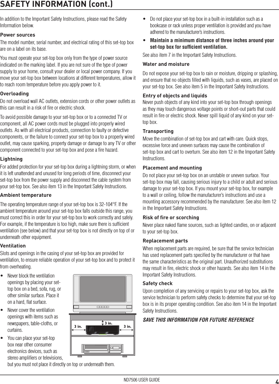 4ND7506 USER GUIDESAFETY INFORMATION (cont.)In addition to the Important Safety Instructions, please read the Safety Information below.Power sourcesThe model number, serial number, and electrical rating of this set-top box are on a label on its base.You must operate your set-top box only from the type of power source indicated on the marking label. If you are not sure of the type of power supply to your home, consult your dealer or local power company. If you move your set-top box between locations at different temperatures, allow it to reach room temperature before you apply power to it.OverloadingDo not overload wall AC outlets, extension cords or other power outlets as this can result in a risk of ﬁre or electric shock.To avoid possible damage to your set-top box or to a connected TV or component, all AC power cords must be plugged into properly wired outlets. As with all electrical products, connection to faulty or defective components, or the failure to connect your set-top box to a properly wired outlet, may cause sparking, property damage or damage to any TV or other component connected to your set-top box and pose a ﬁre hazard.LightningFor added protection for your set-top box during a lightning storm, or when it is left unattended and unused for long periods of time, disconnect your set-top box from the power supply and disconnect the cable system from your set-top box. See also item 13 in the Important Safety Instructions.Ambient temperatureThe operating temperature range of your set-top box is 32-104&deg;F. If the ambient temperature around your set-top box falls outside this range, you must correct this in order for your set-top box to work correctly and safely. For example, if the temperature is too high, make sure there is sufﬁcient ventilation (see below) and that your set-top box is not directly on top of or underneath other equipment.VentilationSlots and openings in the casing of your set-top box are provided for ventilation, to ensure reliable operation of your set-top box and to protect it from overheating.&bull;  Never block the ventilation openings by placing your set-top box on a bed, sofa, rug, or other similar surface. Place it on a hard, ﬂat surface.&bull;  Never cover the ventilation openings with items such as newspapers, table-cloths, or curtains.&bull;  You can place your set-top box near other consumer electronics devices, such as stereo ampliﬁers or televisions, but you must not place it directly on top or underneath them.3 in.3 in.3 in.&bull;  Do not place your set-top box in a built-in installation such as a bookcase or rack unless proper ventilation is provided and you have adhered to the manufacturer&rsquo;s instructions.&bull;  Maintain a minimum distance of three inches around your set-top box for sufﬁcient ventilation.See also item 7 in the Important Safety Instructions.Water and moistureDo not expose your set-top box to rain or moisture, dripping or splashing, and ensure that no objects ﬁlled with liquids, such as vases, are placed on your set-top box. See also item 5 in the Important Safety Instructions.Entry of objects and liquidsNever push objects of any kind into your set-top box through openings as they may touch dangerous voltage points or short-out parts that could result in ﬁre or electric shock. Never spill liquid of any kind on your set-top box.TransportingMove the combination of set-top box and cart with care. Quick stops, excessive force and uneven surfaces may cause the combination of set-top box and cart to overturn. See also item 12 in the Important Safety Instructions.Placement and mountingDo not place your set-top box on an unstable or uneven surface. Your set-top box may fall, causing serious injury to a child or adult and serious damage to your set-top box. If you mount your set-top box, for example to a wall or ceiling, follow the manufacturer&rsquo;s instructions and use a mounting accessory recommended by the manufacturer. See also item 12 in the Important Safety Instructions.Risk of ﬁre or scorchingNever place naked ﬂame sources, such as lighted candles, on or adjacent to your set-top box.Replacement partsWhen replacement parts are required, be sure that the service technician has used replacement parts speciﬁed by the manufacturer or that have the same characteristics as the original part. Unauthorized substitutions may result in ﬁre, electric shock or other hazards. See also item 14 in the Important Safety Instructions.Safety checkUpon completion of any servicing or repairs to your set-top box, ask the service technician to perform safety checks to determine that your set-top box is in its proper operating condition. See also item 14 in the Important Safety Instructions.SAVE THIS INFORMATION FOR FUTURE REFERENCE