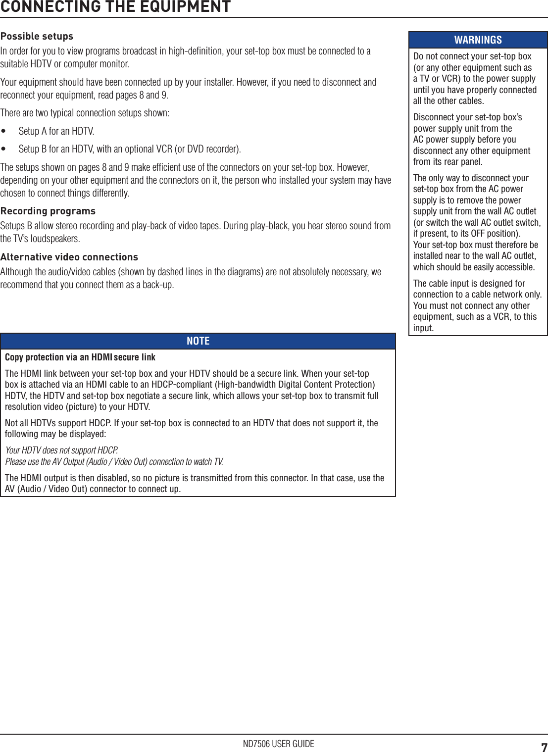 7ND7506 USER GUIDEWARNINGSDo not connect your set-top box (or any other equipment such as a TV or VCR) to the power supply until you have properly connected all the other cables.Disconnect your set-top box&rsquo;s power supply unit from the AC power supply before you disconnect any other equipment from its rear panel.The only way to disconnect your set-top box from the AC power supply is to remove the power supply unit from the wall AC outlet (or switch the wall AC outlet switch, if present, to its OFF position). Your set-top box must therefore be installed near to the wall AC outlet, which should be easily accessible.The cable input is designed for connection to a cable network only. You must not connect any other equipment, such as a VCR, to this input.Possible setupsIn order for you to view programs broadcast in high-deﬁnition, your set-top box must be connected to a suitable HDTV or computer monitor.Your equipment should have been connected up by your installer. However, if you need to disconnect and reconnect your equipment, read pages 8 and 9.There are two typical connection setups shown:&bull;  Setup A for an HDTV. &bull;  Setup B for an HDTV, with an optional VCR (or DVD recorder).The setups shown on pages 8 and 9 make efﬁcient use of the connectors on your set-top box. However, depending on your other equipment and the connectors on it, the person who installed your system may have chosen to connect things differently.Recording programsSetups B allow stereo recording and play-back of video tapes. During play-black, you hear stereo sound from the TV&rsquo;s loudspeakers. Alternative video connectionsAlthough the audio/video cables (shown by dashed lines in the diagrams) are not absolutely necessary, we recommend that you connect them as a back-up. CONNECTING THE EQUIPMENTNOTECopy protection via an HDMI secure linkThe HDMI link between your set-top box and your HDTV should be a secure link. When your set-top box is attached via an HDMI cable to an HDCP-compliant (High-bandwidth Digital Content Protection) HDTV, the HDTV and set-top box negotiate a secure link, which allows your set-top box to transmit full resolution video (picture) to your HDTV.Not all HDTVs support HDCP. If your set-top box is connected to an HDTV that does not support it, the following may be displayed:Your HDTV does not support HDCP. Please use the AV Output (Audio / Video Out) connection to watch TV.The HDMI output is then disabled, so no picture is transmitted from this connector. In that case, use the AV (Audio / Video Out) connector to connect up.