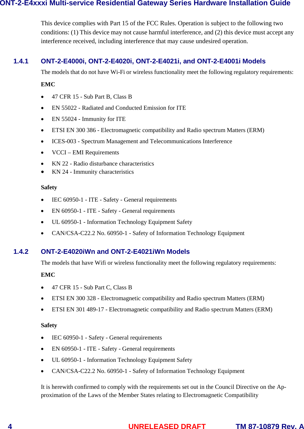 ONT-2-E4xxxi Multi-service Residential Gateway Series Hardware Installation Guide  4  UNRELEASED DRAFT    TM 87-10879 Rev. A This device complies with Part 15 of the FCC Rules. Operation is subject to the following two conditions: (1) This device may not cause harmful interference, and (2) this device must accept any interference received, including interference that may cause undesired operation. 1.4.1 ONT-2-E4000i, ONT-2-E4020i, ONT-2-E4021i, and ONT-2-E4001i Models The models that do not have Wi-Fi or wireless functionality meet the following regulatory requirements: EMC &bull; 47 CFR 15 - Sub Part B, Class B &bull; EN 55022 - Radiated and Conducted Emission for ITE &bull; EN 55024 - Immunity for ITE &bull; ETSI EN 300 386 - Electromagnetic compatibility and Radio spectrum Matters (ERM) &bull; ICES-003 - Spectrum Management and Telecommunications Interference &bull; VCCI &ndash; EMI Requirements &bull; KN 22 - Radio disturbance characteristics &bull; KN 24 - Immunity characteristics  Safety &bull; IEC 60950-1 - ITE - Safety - General requirements &bull; EN 60950-1 - ITE - Safety - General requirements &bull; UL 60950-1 - Information Technology Equipment Safety &bull; CAN/CSA-C22.2 No. 60950-1 - Safety of Information Technology Equipment 1.4.2 ONT-2-E4020iWn and ONT-2-E4021iWn Models The models that have Wifi or wireless functionality meet the following regulatory requirements: EMC &bull; 47 CFR 15 - Sub Part C, Class B &bull; ETSI EN 300 328 - Electromagnetic compatibility and Radio spectrum Matters (ERM) &bull; ETSI EN 301 489-17 - Electromagnetic compatibility and Radio spectrum Matters (ERM)  Safety &bull; IEC 60950-1 - Safety - General requirements &bull; EN 60950-1 - ITE - Safety - General requirements &bull; UL 60950-1 - Information Technology Equipment Safety &bull; CAN/CSA-C22.2 No. 60950-1 - Safety of Information Technology Equipment  It is herewith confirmed to comply with the requirements set out in the Council Directive on the Ap-proximation of the Laws of the Member States relating to Electromagnetic Compatibility 