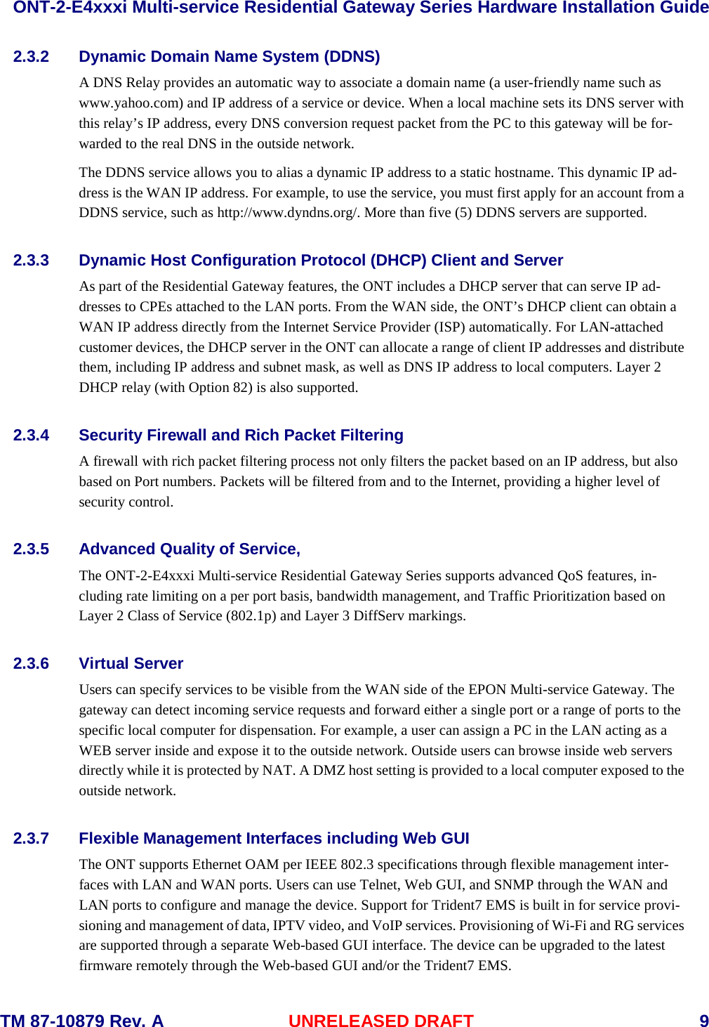  ONT-2-E4xxxi Multi-service Residential Gateway Series Hardware Installation Guide  TM 87-10879 Rev. A UNRELEASED DRAFT    9 2.3.2 Dynamic Domain Name System (DDNS) A DNS Relay provides an automatic way to associate a domain name (a user-friendly name such as www.yahoo.com) and IP address of a service or device. When a local machine sets its DNS server with this relay&rsquo;s IP address, every DNS conversion request packet from the PC to this gateway will be for-warded to the real DNS in the outside network.     The DDNS service allows you to alias a dynamic IP address to a static hostname. This dynamic IP ad-dress is the WAN IP address. For example, to use the service, you must first apply for an account from a DDNS service, such as http://www.dyndns.org/. More than five (5) DDNS servers are supported. 2.3.3 Dynamic Host Configuration Protocol (DHCP) Client and Server As part of the Residential Gateway features, the ONT includes a DHCP server that can serve IP ad-dresses to CPEs attached to the LAN ports. From the WAN side, the ONT&rsquo;s DHCP client can obtain a WAN IP address directly from the Internet Service Provider (ISP) automatically. For LAN-attached customer devices, the DHCP server in the ONT can allocate a range of client IP addresses and distribute them, including IP address and subnet mask, as well as DNS IP address to local computers. Layer 2 DHCP relay (with Option 82) is also supported.    2.3.4 Security Firewall and Rich Packet Filtering A firewall with rich packet filtering process not only filters the packet based on an IP address, but also based on Port numbers. Packets will be filtered from and to the Internet, providing a higher level of security control.    2.3.5 Advanced Quality of Service,   The ONT-2-E4xxxi Multi-service Residential Gateway Series supports advanced QoS features, in-cluding rate limiting on a per port basis, bandwidth management, and Traffic Prioritization based on Layer 2 Class of Service (802.1p) and Layer 3 DiffServ markings.      2.3.6 Virtual Server   Users can specify services to be visible from the WAN side of the EPON Multi-service Gateway. The gateway can detect incoming service requests and forward either a single port or a range of ports to the specific local computer for dispensation. For example, a user can assign a PC in the LAN acting as a WEB server inside and expose it to the outside network. Outside users can browse inside web servers directly while it is protected by NAT. A DMZ host setting is provided to a local computer exposed to the outside network.  2.3.7 Flexible Management Interfaces including Web GUI   The ONT supports Ethernet OAM per IEEE 802.3 specifications through flexible management inter-faces with LAN and WAN ports. Users can use Telnet, Web GUI, and SNMP through the WAN and LAN ports to configure and manage the device. Support for Trident7 EMS is built in for service provi-sioning and management of data, IPTV video, and VoIP services. Provisioning of Wi-Fi and RG services are supported through a separate Web-based GUI interface. The device can be upgraded to the latest firmware remotely through the Web-based GUI and/or the Trident7 EMS.   