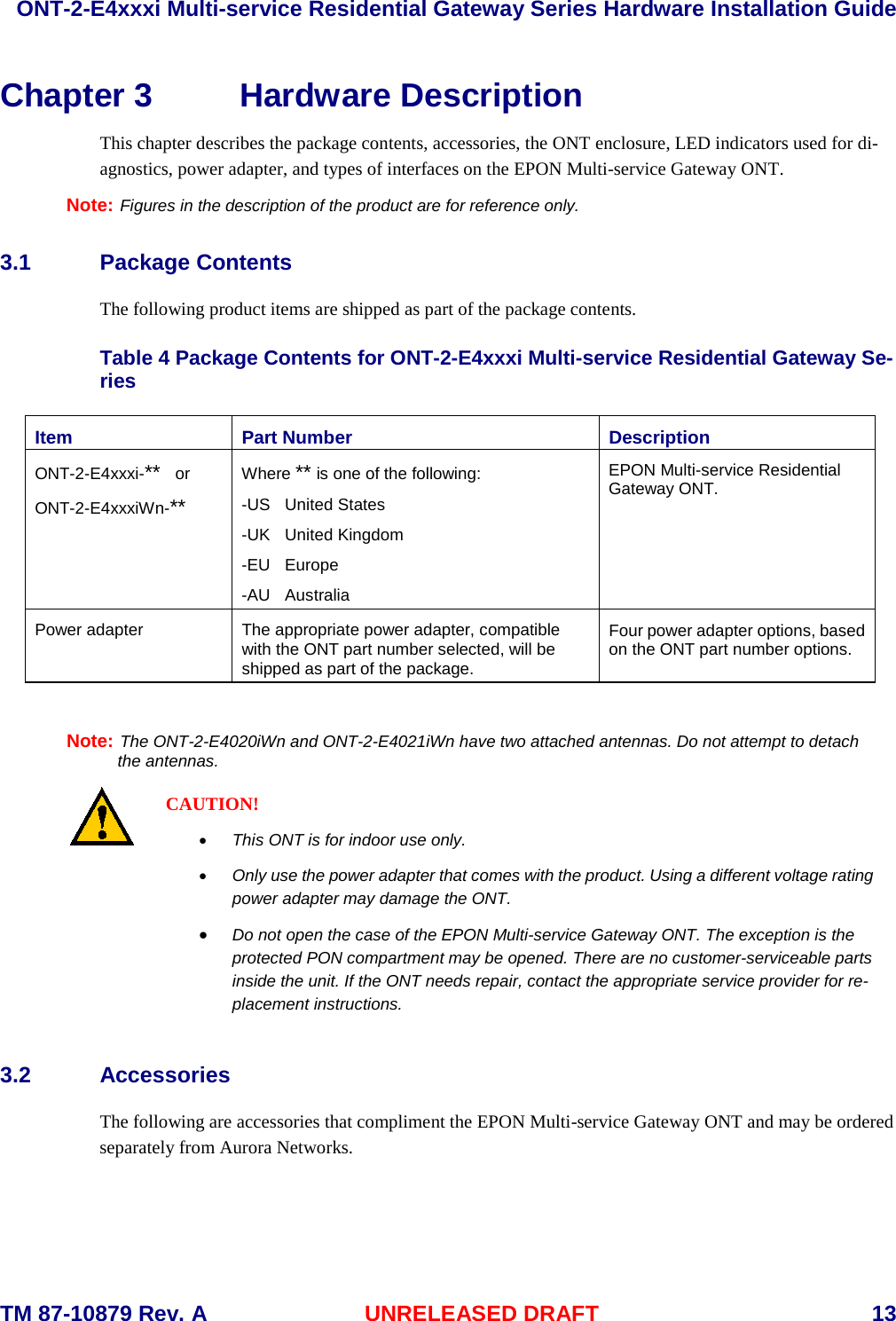  ONT-2-E4xxxi Multi-service Residential Gateway Series Hardware Installation Guide     TM 87-10879 Rev. A UNRELEASED DRAFT    13 Chapter 3 Hardware Description   This chapter describes the package contents, accessories, the ONT enclosure, LED indicators used for di-agnostics, power adapter, and types of interfaces on the EPON Multi-service Gateway ONT. Note: Figures in the description of the product are for reference only. 3.1 Package Contents The following product items are shipped as part of the package contents.    Table 4 Package Contents for ONT-2-E4xxxi Multi-service Residential Gateway Se-ries Item Part Number Description ONT-2-E4xxxi-**  or ONT-2-E4xxxiWn-** Where ** is one of the following: -US  United States -UK  United Kingdom -EU  Europe -AU  Australia EPON Multi-service Residential Gateway ONT. Power adapter The appropriate power adapter, compatible with the ONT part number selected, will be shipped as part of the package. Four power adapter options, based on the ONT part number options.  Note: The ONT-2-E4020iWn and ONT-2-E4021iWn have two attached antennas. Do not attempt to detach        the antennas.  CAUTION! &bull; This ONT is for indoor use only. &bull; Only use the power adapter that comes with the product. Using a different voltage rating power adapter may damage the ONT. &bull; Do not open the case of the EPON Multi-service Gateway ONT. The exception is the protected PON compartment may be opened. There are no customer-serviceable parts inside the unit. If the ONT needs repair, contact the appropriate service provider for re-placement instructions. 3.2 Accessories The following are accessories that compliment the EPON Multi-service Gateway ONT and may be ordered separately from Aurora Networks. 