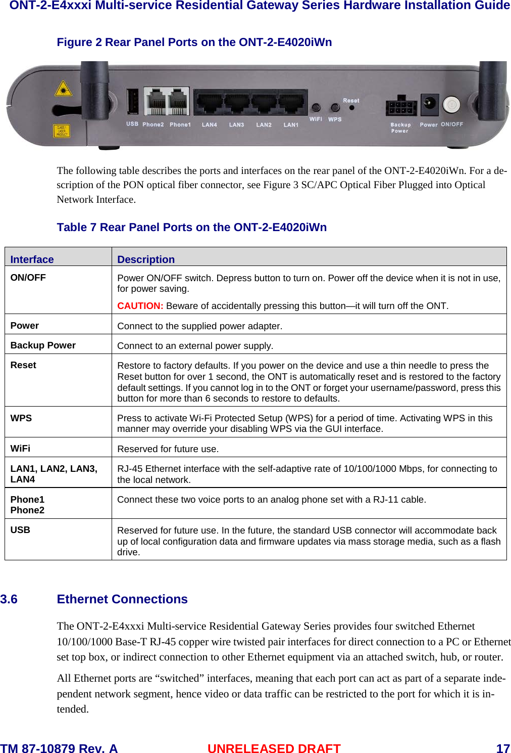  ONT-2-E4xxxi Multi-service Residential Gateway Series Hardware Installation Guide  TM 87-10879 Rev. A UNRELEASED DRAFT    17 Figure 2 Rear Panel Ports on the ONT-2-E4020iWn  The following table describes the ports and interfaces on the rear panel of the ONT-2-E4020iWn. For a de-scription of the PON optical fiber connector, see Figure 3 SC/APC Optical Fiber Plugged into Optical Network Interface.  Table 7 Rear Panel Ports on the ONT-2-E4020iWn Interface Description ON/OFF Power ON/OFF switch. Depress button to turn on. Power off the device when it is not in use, for power saving. CAUTION: Beware of accidentally pressing this button&mdash;it will turn off the ONT. Power Connect to the supplied power adapter.  Backup Power Connect to an external power supply. Reset Restore to factory defaults. If you power on the device and use a thin needle to press the Reset button for over 1 second, the ONT is automatically reset and is restored to the factory default settings. If you cannot log in to the ONT or forget your username/password, press this button for more than 6 seconds to restore to defaults. WPS  Press to activate Wi-Fi Protected Setup (WPS) for a period of time. Activating WPS in this manner may override your disabling WPS via the GUI interface. WiFi Reserved for future use. LAN1, LAN2, LAN3, LAN4 RJ-45 Ethernet interface with the self-adaptive rate of 10/100/1000 Mbps, for connecting to the local network.   Phone1 Phone2 Connect these two voice ports to an analog phone set with a RJ-11 cable. USB Reserved for future use. In the future, the standard USB connector will accommodate back up of local configuration data and firmware updates via mass storage media, such as a flash drive.  3.6 Ethernet Connections The ONT-2-E4xxxi Multi-service Residential Gateway Series provides four switched Ethernet 10/100/1000 Base-T RJ-45 copper wire twisted pair interfaces for direct connection to a PC or Ethernet set top box, or indirect connection to other Ethernet equipment via an attached switch, hub, or router. All Ethernet ports are &ldquo;switched&rdquo; interfaces, meaning that each port can act as part of a separate inde-pendent network segment, hence video or data traffic can be restricted to the port for which it is in-tended.  