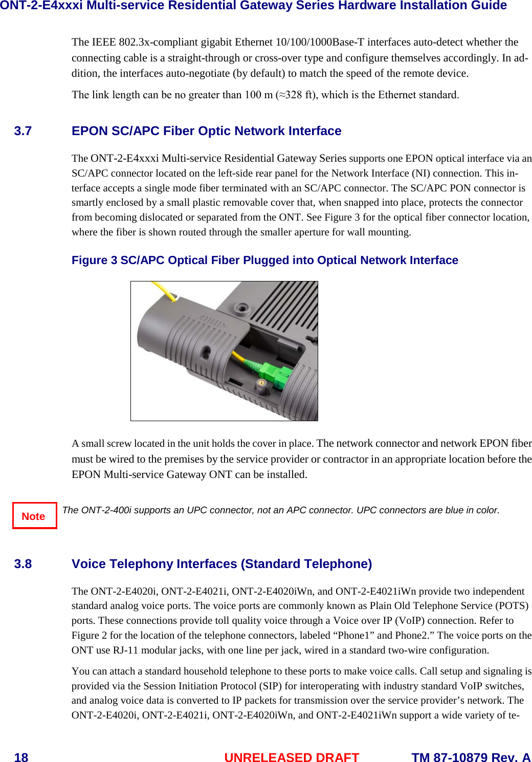 ONT-2-E4xxxi Multi-service Residential Gateway Series Hardware Installation Guide  18 UNRELEASED DRAFT    TM 87-10879 Rev. A The IEEE 802.3x-compliant gigabit Ethernet 10/100/1000Base-T interfaces auto-detect whether the connecting cable is a straight-through or cross-over type and configure themselves accordingly. In ad-dition, the interfaces auto-negotiate (by default) to match the speed of the remote device.  The link length can be no greater than 100 m (&asymp;328 ft), which is the Ethernet standard.   3.7 EPON SC/APC Fiber Optic Network Interface The ONT-2-E4xxxi Multi-service Residential Gateway Series supports one EPON optical interface via an SC/APC connector located on the left-side rear panel for the Network Interface (NI) connection. This in-terface accepts a single mode fiber terminated with an SC/APC connector. The SC/APC PON connector is smartly enclosed by a small plastic removable cover that, when snapped into place, protects the connector from becoming dislocated or separated from the ONT. See Figure 3 for the optical fiber connector location, where the fiber is shown routed through the smaller aperture for wall mounting.    Figure 3 SC/APC Optical Fiber Plugged into Optical Network Interface   A small screw located in the unit holds the cover in place. The network connector and network EPON fiber must be wired to the premises by the service provider or contractor in an appropriate location before the EPON Multi-service Gateway ONT can be installed.     The ONT-2-400i supports an UPC connector, not an APC connector. UPC connectors are blue in color.  3.8 Voice Telephony Interfaces (Standard Telephone) The ONT-2-E4020i, ONT-2-E4021i, ONT-2-E4020iWn, and ONT-2-E4021iWn provide two independent standard analog voice ports. The voice ports are commonly known as Plain Old Telephone Service (POTS) ports. These connections provide toll quality voice through a Voice over IP (VoIP) connection. Refer to Figure 2 for the location of the telephone connectors, labeled &ldquo;Phone1&rdquo; and Phone2.&rdquo; The voice ports on the ONT use RJ-11 modular jacks, with one line per jack, wired in a standard two-wire configuration.     You can attach a standard household telephone to these ports to make voice calls. Call setup and signaling is provided via the Session Initiation Protocol (SIP) for interoperating with industry standard VoIP switches, and analog voice data is converted to IP packets for transmission over the service provider&rsquo;s network. The ONT-2-E4020i, ONT-2-E4021i, ONT-2-E4020iWn, and ONT-2-E4021iWn support a wide variety of te-Note 