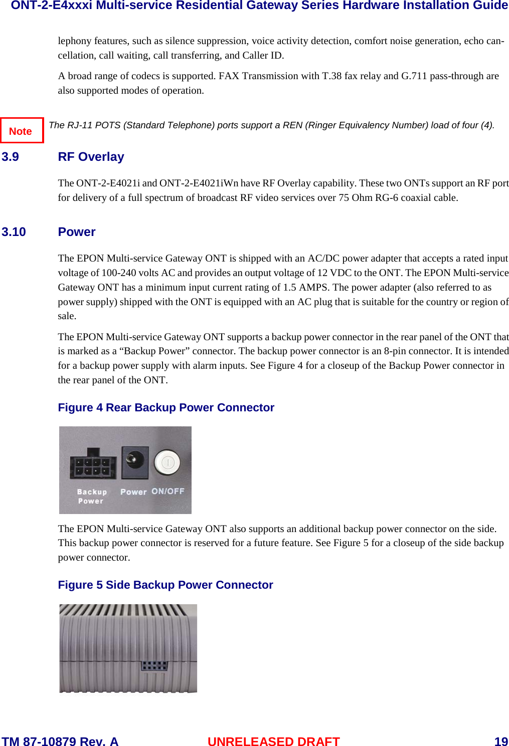  ONT-2-E4xxxi Multi-service Residential Gateway Series Hardware Installation Guide  TM 87-10879 Rev. A UNRELEASED DRAFT    19 lephony features, such as silence suppression, voice activity detection, comfort noise generation, echo can-cellation, call waiting, call transferring, and Caller ID.  A broad range of codecs is supported. FAX Transmission with T.38 fax relay and G.711 pass-through are also supported modes of operation.  The RJ-11 POTS (Standard Telephone) ports support a REN (Ringer Equivalency Number) load of four (4). 3.9 RF Overlay The ONT-2-E4021i and ONT-2-E4021iWn have RF Overlay capability. These two ONTs support an RF port for delivery of a full spectrum of broadcast RF video services over 75 Ohm RG-6 coaxial cable.   3.10 Power The EPON Multi-service Gateway ONT is shipped with an AC/DC power adapter that accepts a rated input voltage of 100-240 volts AC and provides an output voltage of 12 VDC to the ONT. The EPON Multi-service Gateway ONT has a minimum input current rating of 1.5 AMPS. The power adapter (also referred to as power supply) shipped with the ONT is equipped with an AC plug that is suitable for the country or region of sale.  The EPON Multi-service Gateway ONT supports a backup power connector in the rear panel of the ONT that is marked as a &ldquo;Backup Power&rdquo; connector. The backup power connector is an 8-pin connector. It is intended for a backup power supply with alarm inputs. See Figure 4 for a closeup of the Backup Power connector in the rear panel of the ONT.   Figure 4 Rear Backup Power Connector  The EPON Multi-service Gateway ONT also supports an additional backup power connector on the side. This backup power connector is reserved for a future feature. See Figure 5 for a closeup of the side backup power connector.   Figure 5 Side Backup Power Connector  Note 