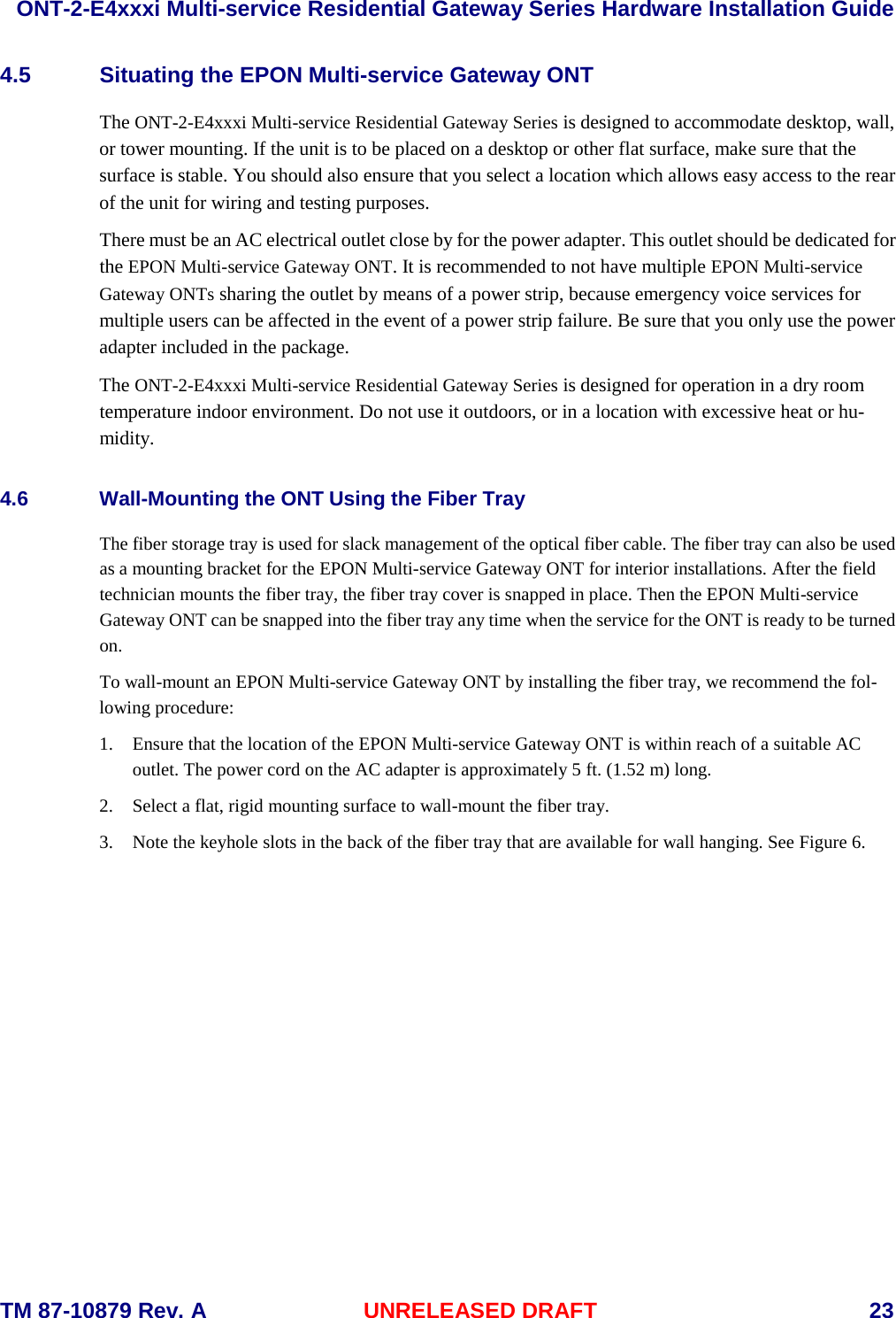  ONT-2-E4xxxi Multi-service Residential Gateway Series Hardware Installation Guide  TM 87-10879 Rev. A UNRELEASED DRAFT    23 4.5 Situating the EPON Multi-service Gateway ONT The ONT-2-E4xxxi Multi-service Residential Gateway Series is designed to accommodate desktop, wall, or tower mounting. If the unit is to be placed on a desktop or other flat surface, make sure that the surface is stable. You should also ensure that you select a location which allows easy access to the rear of the unit for wiring and testing purposes.  There must be an AC electrical outlet close by for the power adapter. This outlet should be dedicated for the EPON Multi-service Gateway ONT. It is recommended to not have multiple EPON Multi-service Gateway ONTs sharing the outlet by means of a power strip, because emergency voice services for multiple users can be affected in the event of a power strip failure. Be sure that you only use the power adapter included in the package. The ONT-2-E4xxxi Multi-service Residential Gateway Series is designed for operation in a dry room temperature indoor environment. Do not use it outdoors, or in a location with excessive heat or hu-midity. 4.6 Wall-Mounting the ONT Using the Fiber Tray The fiber storage tray is used for slack management of the optical fiber cable. The fiber tray can also be used as a mounting bracket for the EPON Multi-service Gateway ONT for interior installations. After the field technician mounts the fiber tray, the fiber tray cover is snapped in place. Then the EPON Multi-service Gateway ONT can be snapped into the fiber tray any time when the service for the ONT is ready to be turned on. To wall-mount an EPON Multi-service Gateway ONT by installing the fiber tray, we recommend the fol-lowing procedure: 1. Ensure that the location of the EPON Multi-service Gateway ONT is within reach of a suitable AC outlet. The power cord on the AC adapter is approximately 5 ft. (1.52 m) long. 2. Select a flat, rigid mounting surface to wall-mount the fiber tray. 3. Note the keyhole slots in the back of the fiber tray that are available for wall hanging. See Figure 6.   