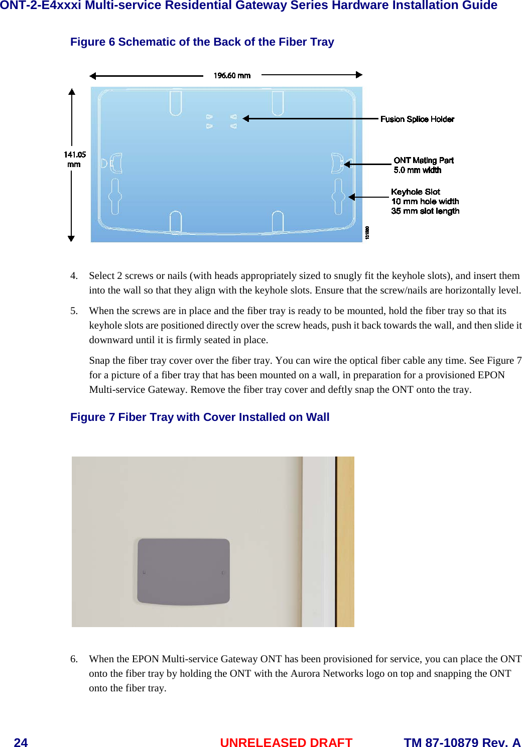 ONT-2-E4xxxi Multi-service Residential Gateway Series Hardware Installation Guide  24 UNRELEASED DRAFT    TM 87-10879 Rev. A Figure 6 Schematic of the Back of the Fiber Tray   4. Select 2 screws or nails (with heads appropriately sized to snugly fit the keyhole slots), and insert them into the wall so that they align with the keyhole slots. Ensure that the screw/nails are horizontally level.   5. When the screws are in place and the fiber tray is ready to be mounted, hold the fiber tray so that its keyhole slots are positioned directly over the screw heads, push it back towards the wall, and then slide it downward until it is firmly seated in place. Snap the fiber tray cover over the fiber tray. You can wire the optical fiber cable any time. See Figure 7 for a picture of a fiber tray that has been mounted on a wall, in preparation for a provisioned EPON Multi-service Gateway. Remove the fiber tray cover and deftly snap the ONT onto the tray.  Figure 7 Fiber Tray with Cover Installed on Wall    6. When the EPON Multi-service Gateway ONT has been provisioned for service, you can place the ONT onto the fiber tray by holding the ONT with the Aurora Networks logo on top and snapping the ONT onto the fiber tray. 