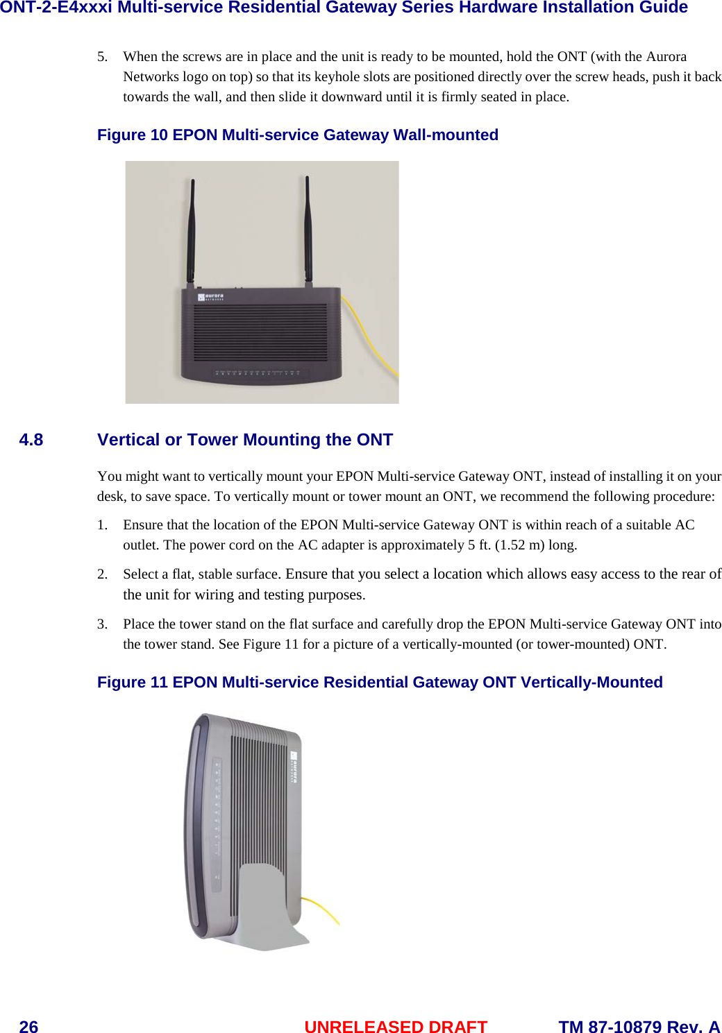 ONT-2-E4xxxi Multi-service Residential Gateway Series Hardware Installation Guide  26 UNRELEASED DRAFT    TM 87-10879 Rev. A 5. When the screws are in place and the unit is ready to be mounted, hold the ONT (with the Aurora Networks logo on top) so that its keyhole slots are positioned directly over the screw heads, push it back towards the wall, and then slide it downward until it is firmly seated in place. Figure 10 EPON Multi-service Gateway Wall-mounted  4.8 Vertical or Tower Mounting the ONT You might want to vertically mount your EPON Multi-service Gateway ONT, instead of installing it on your desk, to save space. To vertically mount or tower mount an ONT, we recommend the following procedure:   1. Ensure that the location of the EPON Multi-service Gateway ONT is within reach of a suitable AC outlet. The power cord on the AC adapter is approximately 5 ft. (1.52 m) long. 2. Select a flat, stable surface. Ensure that you select a location which allows easy access to the rear of the unit for wiring and testing purposes. 3. Place the tower stand on the flat surface and carefully drop the EPON Multi-service Gateway ONT into the tower stand. See Figure 11 for a picture of a vertically-mounted (or tower-mounted) ONT. Figure 11 EPON Multi-service Residential Gateway ONT Vertically-Mounted  