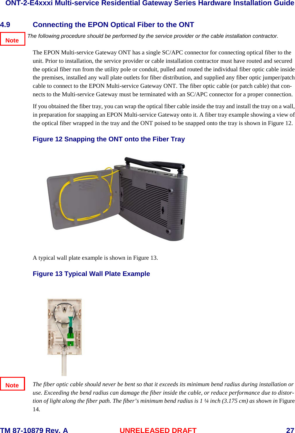  ONT-2-E4xxxi Multi-service Residential Gateway Series Hardware Installation Guide  TM 87-10879 Rev. A UNRELEASED DRAFT    27 4.9 Connecting the EPON Optical Fiber to the ONT The following procedure should be performed by the service provider or the cable installation contractor.  The EPON Multi-service Gateway ONT has a single SC/APC connector for connecting optical fiber to the unit. Prior to installation, the service provider or cable installation contractor must have routed and secured the optical fiber run from the utility pole or conduit, pulled and routed the individual fiber optic cable inside the premises, installed any wall plate outlets for fiber distribution, and supplied any fiber optic jumper/patch cable to connect to the EPON Multi-service Gateway ONT. The fiber optic cable (or patch cable) that con-nects to the Multi-service Gateway must be terminated with an SC/APC connector for a proper connection.   If you obtained the fiber tray, you can wrap the optical fiber cable inside the tray and install the tray on a wall, in preparation for snapping an EPON Multi-service Gateway onto it. A fiber tray example showing a view of the optical fiber wrapped in the tray and the ONT poised to be snapped onto the tray is shown in Figure 12. Figure 12 Snapping the ONT onto the Fiber Tray    A typical wall plate example is shown in Figure 13.  Figure 13 Typical Wall Plate Example  The fiber optic cable should never be bent so that it exceeds its minimum bend radius during installation or use. Exceeding the bend radius can damage the fiber inside the cable, or reduce performance due to distor-tion of light along the fiber path. The fiber&rsquo;s minimum bend radius is 1 &frac14; inch (3.175 cm) as shown in Figure 14.  Note Note 