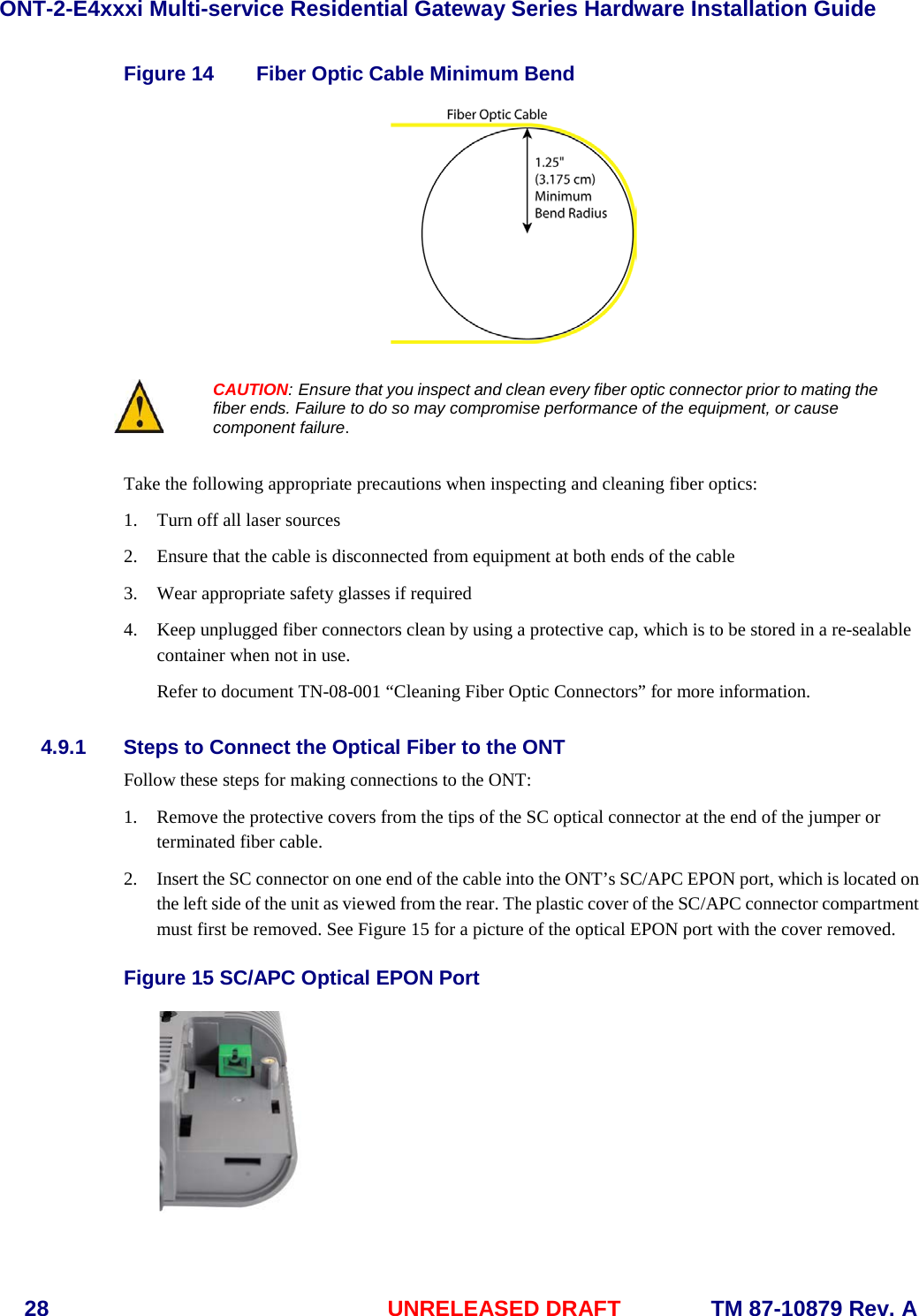 ONT-2-E4xxxi Multi-service Residential Gateway Series Hardware Installation Guide  28 UNRELEASED DRAFT    TM 87-10879 Rev. A Figure 14 Fiber Optic Cable Minimum Bend    CAUTION: Ensure that you inspect and clean every fiber optic connector prior to mating the fiber ends. Failure to do so may compromise performance of the equipment, or cause component failure.  Take the following appropriate precautions when inspecting and cleaning fiber optics: 1. Turn off all laser sources 2. Ensure that the cable is disconnected from equipment at both ends of the cable 3. Wear appropriate safety glasses if required 4. Keep unplugged fiber connectors clean by using a protective cap, which is to be stored in a re-sealable container when not in use. Refer to document TN-08-001 &ldquo;Cleaning Fiber Optic Connectors&rdquo; for more information. 4.9.1 Steps to Connect the Optical Fiber to the ONT Follow these steps for making connections to the ONT: 1. Remove the protective covers from the tips of the SC optical connector at the end of the jumper or terminated fiber cable. 2. Insert the SC connector on one end of the cable into the ONT&rsquo;s SC/APC EPON port, which is located on the left side of the unit as viewed from the rear. The plastic cover of the SC/APC connector compartment must first be removed. See Figure 15 for a picture of the optical EPON port with the cover removed.    Figure 15 SC/APC Optical EPON Port  