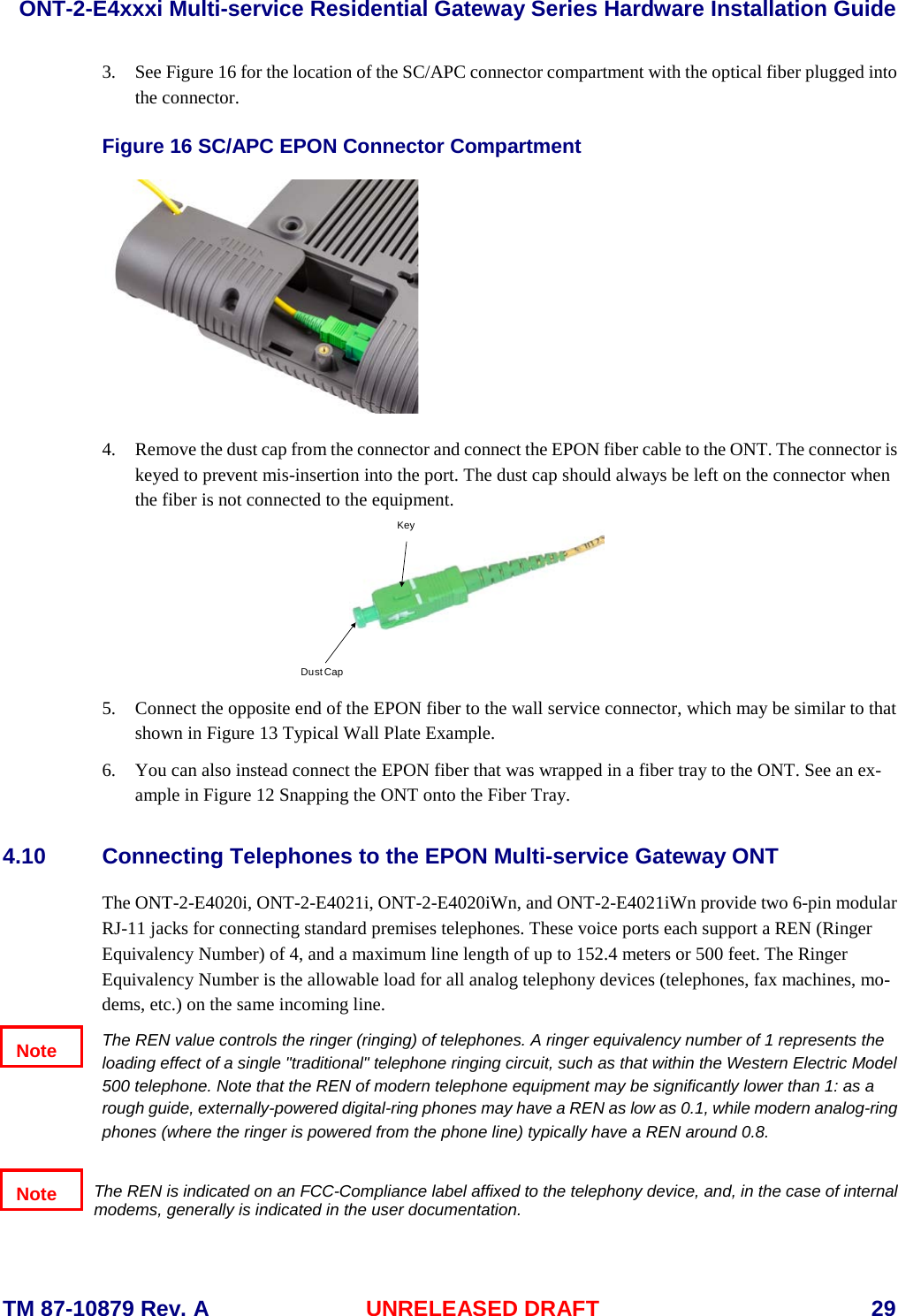  ONT-2-E4xxxi Multi-service Residential Gateway Series Hardware Installation Guide  TM 87-10879 Rev. A UNRELEASED DRAFT    29 3. See Figure 16 for the location of the SC/APC connector compartment with the optical fiber plugged into the connector.  Figure 16 SC/APC EPON Connector Compartment   4. Remove the dust cap from the connector and connect the EPON fiber cable to the ONT. The connector is keyed to prevent mis-insertion into the port. The dust cap should always be left on the connector when the fiber is not connected to the equipment.  5. Connect the opposite end of the EPON fiber to the wall service connector, which may be similar to that shown in Figure 13 Typical Wall Plate Example. 6. You can also instead connect the EPON fiber that was wrapped in a fiber tray to the ONT. See an ex-ample in Figure 12 Snapping the ONT onto the Fiber Tray.  4.10 Connecting Telephones to the EPON Multi-service Gateway ONT The ONT-2-E4020i, ONT-2-E4021i, ONT-2-E4020iWn, and ONT-2-E4021iWn provide two 6-pin modular RJ-11 jacks for connecting standard premises telephones. These voice ports each support a REN (Ringer Equivalency Number) of 4, and a maximum line length of up to 152.4 meters or 500 feet. The Ringer Equivalency Number is the allowable load for all analog telephony devices (telephones, fax machines, mo-dems, etc.) on the same incoming line.   The REN value controls the ringer (ringing) of telephones. A ringer equivalency number of 1 represents the loading effect of a single "traditional" telephone ringing circuit, such as that within the Western Electric Model 500 telephone. Note that the REN of modern telephone equipment may be significantly lower than 1: as a rough guide, externally-powered digital-ring phones may have a REN as low as 0.1, while modern analog-ring phones (where the ringer is powered from the phone line) typically have a REN around 0.8.   The REN is indicated on an FCC-Compliance label affixed to the telephony device, and, in the case of internal modems, generally is indicated in the user documentation. Dust CapKeyNote Note 