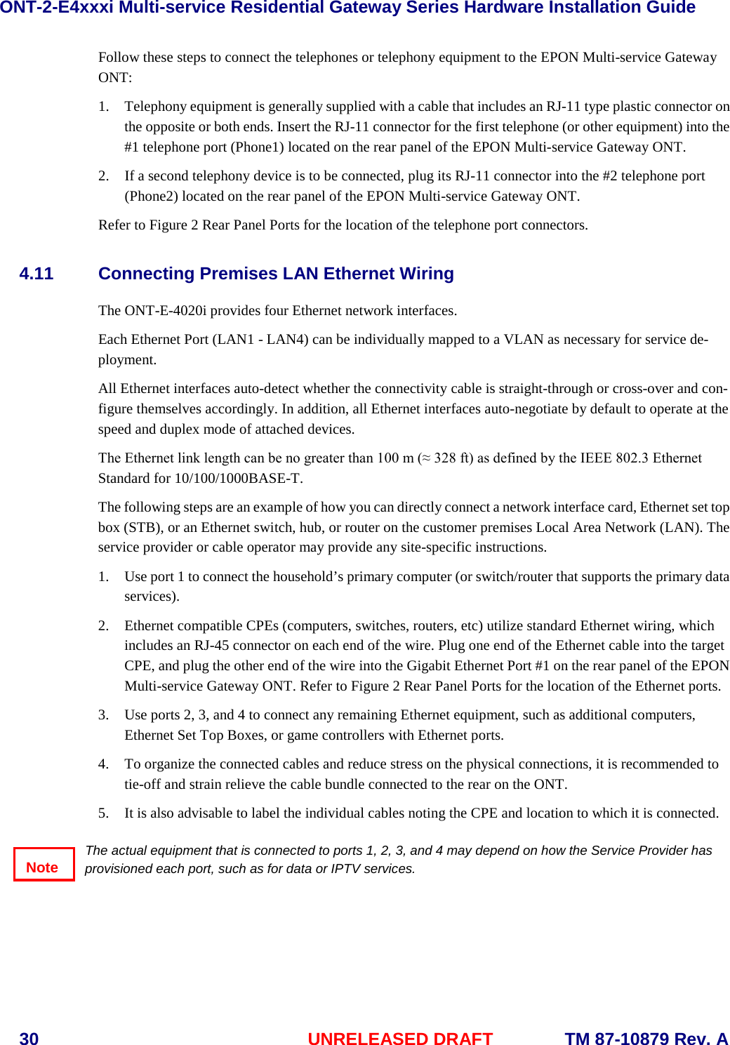 ONT-2-E4xxxi Multi-service Residential Gateway Series Hardware Installation Guide  30 UNRELEASED DRAFT    TM 87-10879 Rev. A Follow these steps to connect the telephones or telephony equipment to the EPON Multi-service Gateway ONT:       1. Telephony equipment is generally supplied with a cable that includes an RJ-11 type plastic connector on the opposite or both ends. Insert the RJ-11 connector for the first telephone (or other equipment) into the #1 telephone port (Phone1) located on the rear panel of the EPON Multi-service Gateway ONT.  2. If a second telephony device is to be connected, plug its RJ-11 connector into the #2 telephone port (Phone2) located on the rear panel of the EPON Multi-service Gateway ONT.  Refer to Figure 2 Rear Panel Ports for the location of the telephone port connectors.  4.11 Connecting Premises LAN Ethernet Wiring The ONT-E-4020i provides four Ethernet network interfaces.   Each Ethernet Port (LAN1 - LAN4) can be individually mapped to a VLAN as necessary for service de-ployment. All Ethernet interfaces auto-detect whether the connectivity cable is straight-through or cross-over and con-figure themselves accordingly. In addition, all Ethernet interfaces auto-negotiate by default to operate at the speed and duplex mode of attached devices.  The Ethernet link length can be no greater than 100 m (&asymp; 328 ft) as defined by the IEEE 802.3 Ethernet Standard for 10/100/1000BASE-T. The following steps are an example of how you can directly connect a network interface card, Ethernet set top box (STB), or an Ethernet switch, hub, or router on the customer premises Local Area Network (LAN). The service provider or cable operator may provide any site-specific instructions. 1. Use port 1 to connect the household&rsquo;s primary computer (or switch/router that supports the primary data services). 2. Ethernet compatible CPEs (computers, switches, routers, etc) utilize standard Ethernet wiring, which includes an RJ-45 connector on each end of the wire. Plug one end of the Ethernet cable into the target CPE, and plug the other end of the wire into the Gigabit Ethernet Port #1 on the rear panel of the EPON Multi-service Gateway ONT. Refer to Figure 2 Rear Panel Ports for the location of the Ethernet ports. 3. Use ports 2, 3, and 4 to connect any remaining Ethernet equipment, such as additional computers, Ethernet Set Top Boxes, or game controllers with Ethernet ports. 4. To organize the connected cables and reduce stress on the physical connections, it is recommended to tie-off and strain relieve the cable bundle connected to the rear on the ONT.   5. It is also advisable to label the individual cables noting the CPE and location to which it is connected.  The actual equipment that is connected to ports 1, 2, 3, and 4 may depend on how the Service Provider has provisioned each port, such as for data or IPTV services. Note 