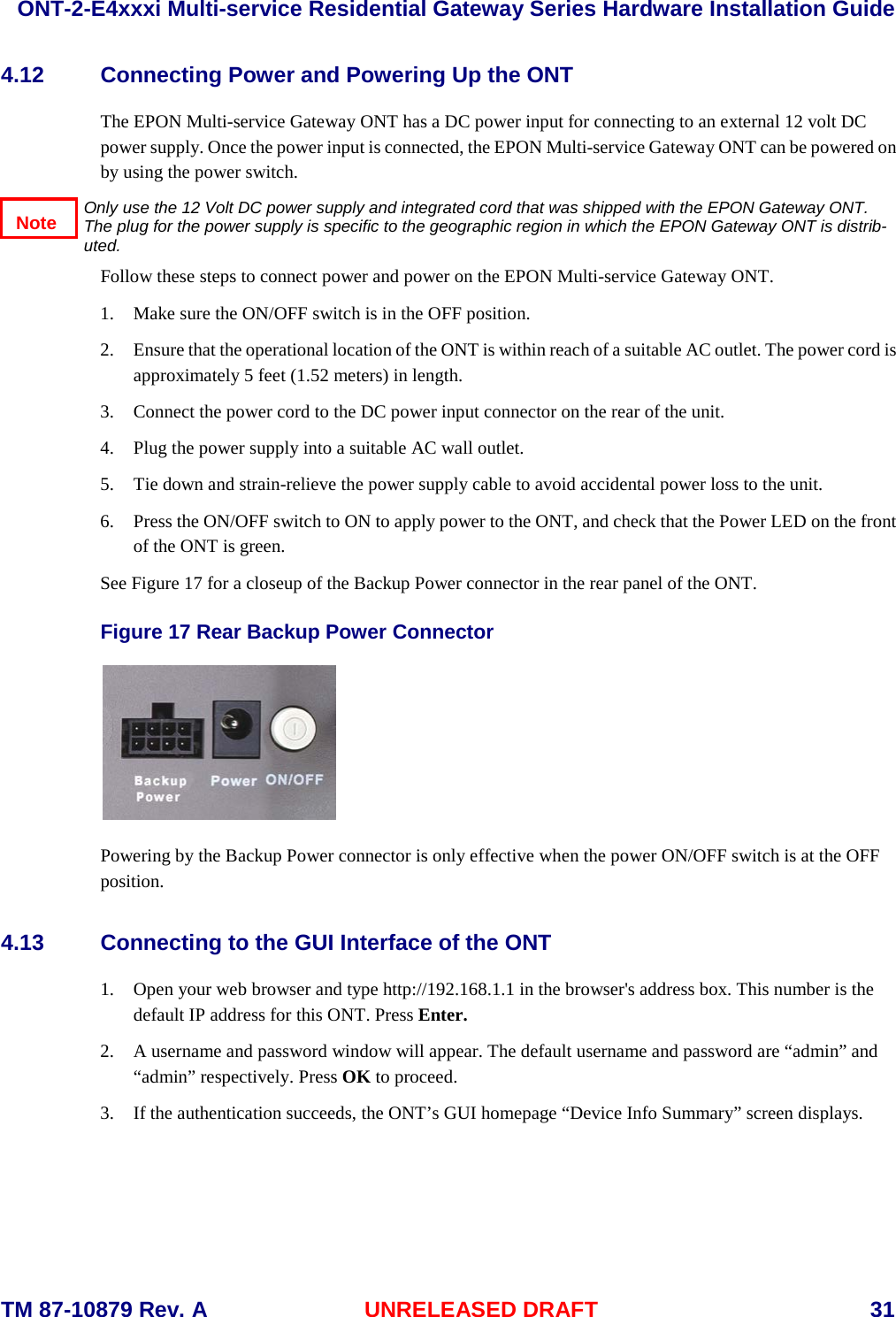  ONT-2-E4xxxi Multi-service Residential Gateway Series Hardware Installation Guide  TM 87-10879 Rev. A UNRELEASED DRAFT    31 4.12 Connecting Power and Powering Up the ONT The EPON Multi-service Gateway ONT has a DC power input for connecting to an external 12 volt DC power supply. Once the power input is connected, the EPON Multi-service Gateway ONT can be powered on by using the power switch.       Only use the 12 Volt DC power supply and integrated cord that was shipped with the EPON Gateway ONT.  The plug for the power supply is specific to the geographic region in which the EPON Gateway ONT is distrib-uted.  Follow these steps to connect power and power on the EPON Multi-service Gateway ONT. 1. Make sure the ON/OFF switch is in the OFF position. 2. Ensure that the operational location of the ONT is within reach of a suitable AC outlet. The power cord is approximately 5 feet (1.52 meters) in length. 3. Connect the power cord to the DC power input connector on the rear of the unit. 4. Plug the power supply into a suitable AC wall outlet. 5. Tie down and strain-relieve the power supply cable to avoid accidental power loss to the unit. 6. Press the ON/OFF switch to ON to apply power to the ONT, and check that the Power LED on the front of the ONT is green. See Figure 17 for a closeup of the Backup Power connector in the rear panel of the ONT.  Figure 17 Rear Backup Power Connector   Powering by the Backup Power connector is only effective when the power ON/OFF switch is at the OFF position. 4.13 Connecting to the GUI Interface of the ONT   1. Open your web browser and type http://192.168.1.1 in the browser's address box. This number is the default IP address for this ONT. Press Enter.    2. A username and password window will appear. The default username and password are &ldquo;admin&rdquo; and &ldquo;admin&rdquo; respectively. Press OK to proceed. 3. If the authentication succeeds, the ONT&rsquo;s GUI homepage &ldquo;Device Info Summary&rdquo; screen displays. Note 