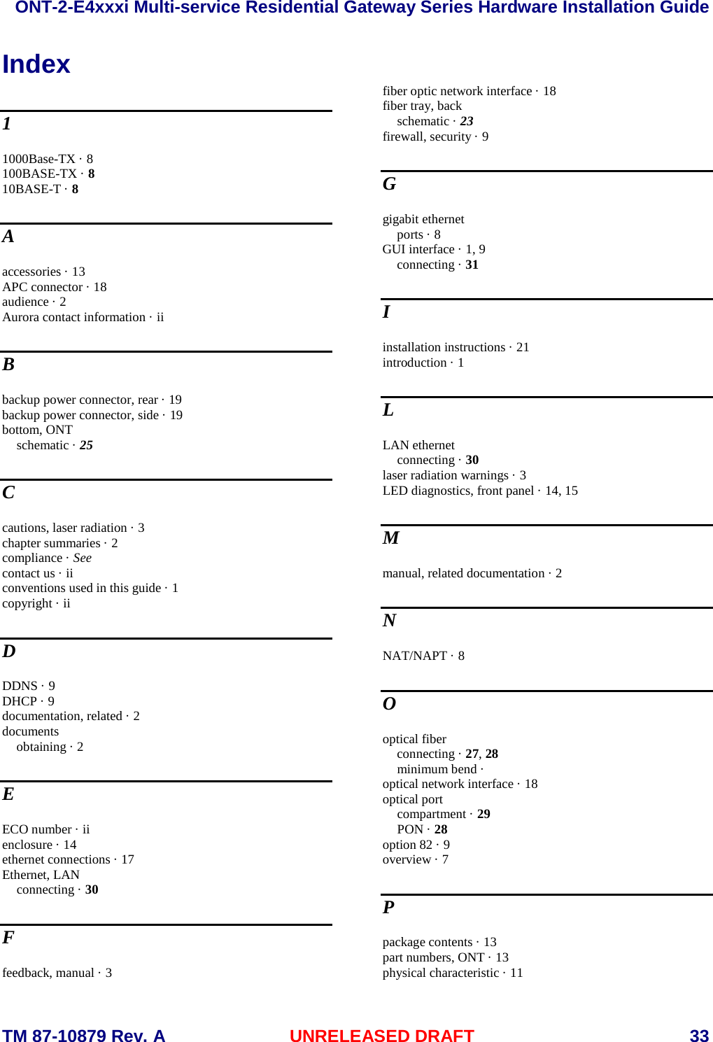  ONT-2-E4xxxi Multi-service Residential Gateway Series Hardware Installation Guide  TM 87-10879 Rev. A UNRELEASED DRAFT    33 Index 1 1000Base-TX &middot; 8 100BASE-TX &middot; 8 10BASE-T &middot; 8 A accessories &middot; 13 APC connector &middot; 18 audience &middot; 2 Aurora contact information &middot; ii B backup power connector, rear &middot; 19 backup power connector, side &middot; 19 bottom, ONT schematic &middot; 25 C cautions, laser radiation &middot; 3 chapter summaries &middot; 2 compliance &middot; See contact us &middot; ii conventions used in this guide &middot; 1 copyright &middot; ii D DDNS &middot; 9 DHCP &middot; 9 documentation, related &middot; 2 documents obtaining &middot; 2 E ECO number &middot; ii enclosure &middot; 14 ethernet connections &middot; 17 Ethernet, LAN connecting &middot; 30 F feedback, manual &middot; 3 fiber optic network interface &middot; 18 fiber tray, back schematic &middot; 23 firewall, security &middot; 9 G gigabit ethernet ports &middot; 8 GUI interface &middot; 1, 9 connecting &middot; 31 I installation instructions &middot; 21 introduction &middot; 1 L LAN ethernet connecting &middot; 30 laser radiation warnings &middot; 3 LED diagnostics, front panel &middot; 14, 15 M manual, related documentation &middot; 2 N NAT/NAPT &middot; 8 O optical fiber connecting &middot; 27, 28 minimum bend &middot;  optical network interface &middot; 18 optical port compartment &middot; 29 PON &middot; 28 option 82 &middot; 9 overview &middot; 7 P package contents &middot; 13 part numbers, ONT &middot; 13 physical characteristic &middot; 11 