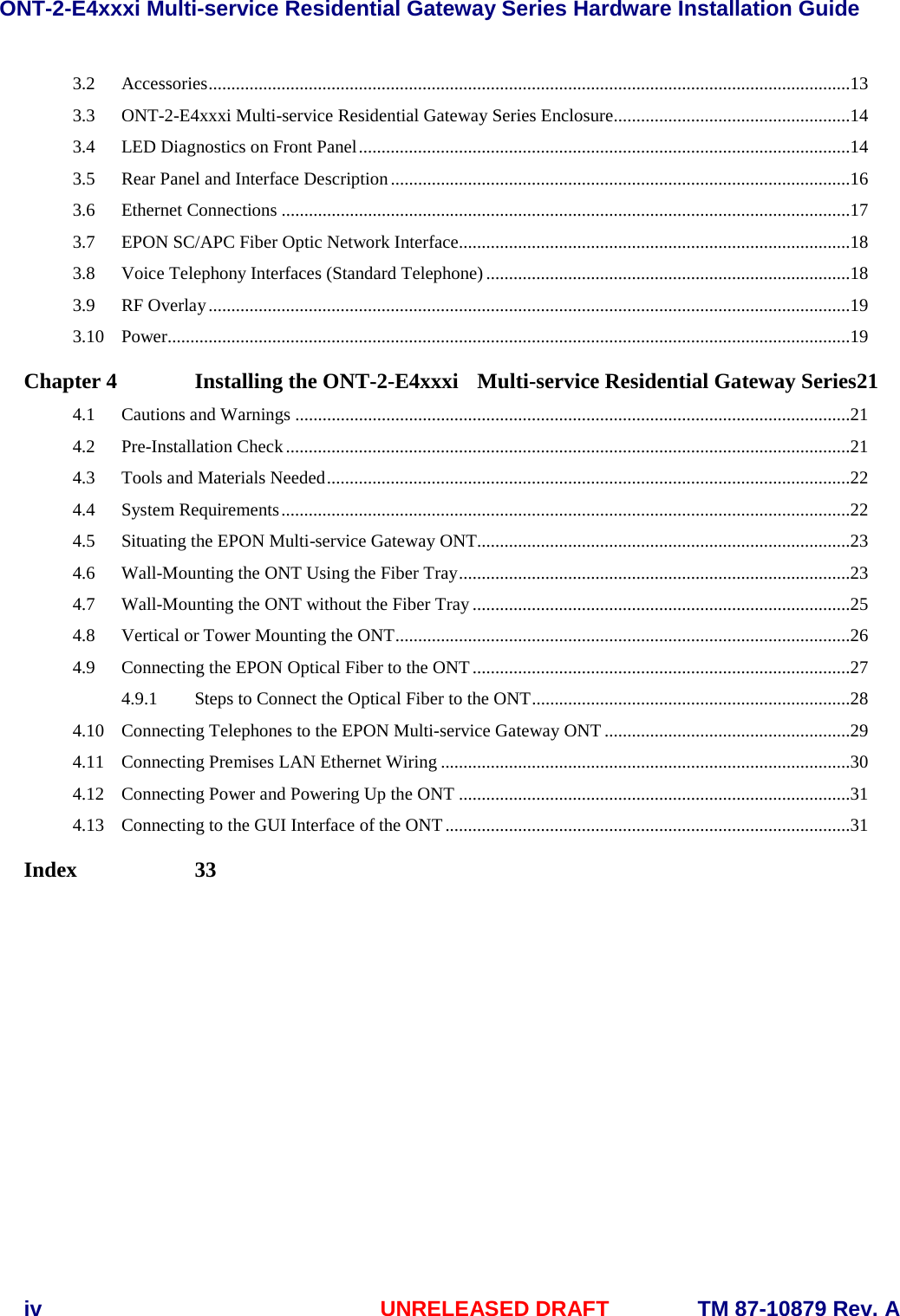 ONT-2-E4xxxi Multi-service Residential Gateway Series Hardware Installation Guide  iv UNRELEASED DRAFT TM 87-10879 Rev. A 3.2 Accessories .............................................................................................................................................13 3.3 ONT-2-E4xxxi Multi-service Residential Gateway Series Enclosure ....................................................14 3.4 LED Diagnostics on Front Panel ............................................................................................................14 3.5 Rear Panel and Interface Description .....................................................................................................16 3.6 Ethernet Connections .............................................................................................................................17 3.7 EPON SC/APC Fiber Optic Network Interface......................................................................................18 3.8 Voice Telephony Interfaces (Standard Telephone) ................................................................................18 3.9 RF Overlay .............................................................................................................................................19 3.10 Power......................................................................................................................................................19 Chapter 4 Installing the ONT-2-E4xxxi  Multi-service Residential Gateway Series21 4.1 Cautions and Warnings ..........................................................................................................................21 4.2 Pre-Installation Check ............................................................................................................................21 4.3 Tools and Materials Needed ...................................................................................................................22 4.4 System Requirements .............................................................................................................................22 4.5 Situating the EPON Multi-service Gateway ONT..................................................................................23 4.6 Wall-Mounting the ONT Using the Fiber Tray ......................................................................................23 4.7 Wall-Mounting the ONT without the Fiber Tray ...................................................................................25 4.8 Vertical or Tower Mounting the ONT ....................................................................................................26 4.9 Connecting the EPON Optical Fiber to the ONT ...................................................................................27 4.9.1 Steps to Connect the Optical Fiber to the ONT ......................................................................28 4.10 Connecting Telephones to the EPON Multi-service Gateway ONT ......................................................29 4.11 Connecting Premises LAN Ethernet Wiring ..........................................................................................30 4.12 Connecting Power and Powering Up the ONT ......................................................................................31 4.13 Connecting to the GUI Interface of the ONT .........................................................................................31 Index  33    
