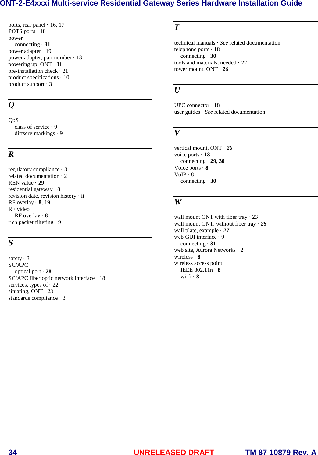 ONT-2-E4xxxi Multi-service Residential Gateway Series Hardware Installation Guide  34 UNRELEASED DRAFT    TM 87-10879 Rev. A ports, rear panel &middot; 16, 17 POTS ports &middot; 18 power connecting &middot; 31 power adapter &middot; 19 power adapter, part number &middot; 13 powering up, ONT &middot; 31 pre-installation check &middot; 21 product specifications &middot; 10 product support &middot; 3 Q QoS class of service &middot; 9 diffserv markings &middot; 9 R regulatory compliance &middot; 3 related documentation &middot; 2 REN value &middot; 29 residential gateway &middot; 8 revision date, revision history &middot; ii RF overlay &middot; 8, 19 RF video RF overlay &middot; 8 rich packet filtering &middot; 9 S safety &middot; 3 SC/APC optical port &middot; 28 SC/APC fiber optic network interface &middot; 18 services, types of &middot; 22 situating, ONT &middot; 23 standards compliance &middot; 3 T technical manuals &middot; See related documentation telephone ports &middot; 18 connecting &middot; 30 tools and materials, needed &middot; 22 tower mount, ONT &middot; 26 U UPC connector &middot; 18 user guides &middot; See related documentation V vertical mount, ONT &middot; 26 voice ports &middot; 18 connecting &middot; 29, 30 Voice ports &middot; 8 VoIP &middot; 8 connecting &middot; 30 W wall mount ONT with fiber tray &middot; 23 wall mount ONT, without fiber tray &middot; 25 wall plate, example &middot; 27 web GUI interface &middot; 9 connecting &middot; 31 web site, Aurora Networks &middot; 2 wireless &middot; 8 wireless access point IEEE 802.11n &middot; 8 wi-fi &middot; 8  
