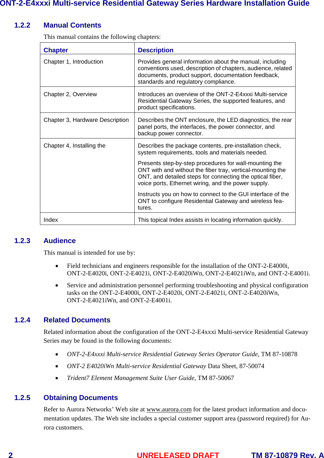 ONT-2-E4xxxi Multi-service Residential Gateway Series Hardware Installation Guide  2  UNRELEASED DRAFT    TM 87-10879 Rev. A 1.2.2 Manual Contents This manual contains the following chapters: Chapter Description Chapter 1, Introduction Provides general information about the manual, including conventions used, description of chapters, audience, related documents, product support, documentation feedback, standards and regulatory compliance. Chapter 2, Overview Introduces an overview of the ONT-2-E4xxxi Multi-service Residential Gateway Series, the supported features, and product specifications. Chapter 3, Hardware Description Describes the ONT enclosure, the LED diagnostics, the rear panel ports, the interfaces, the power connector, and backup power connector. Chapter 4, Installing the  Describes the package contents, pre-installation check, system requirements, tools and materials needed.  Presents step-by-step procedures for wall-mounting the ONT with and without the fiber tray, vertical-mounting the ONT, and detailed steps for connecting the optical fiber, voice ports, Ethernet wiring, and the power supply. Instructs you on how to connect to the GUI interface of the ONT to configure Residential Gateway and wireless fea-tures. Index This topical Index assists in locating information quickly. 1.2.3 Audience This manual is intended for use by:  &bull; Field technicians and engineers responsible for the installation of the ONT-2-E4000i, ONT-2-E4020i, ONT-2-E4021i, ONT-2-E4020iWn, ONT-2-E4021iWn, and ONT-2-E4001i. &bull; Service and administration personnel performing troubleshooting and physical configuration tasks on the ONT-2-E4000i, ONT-2-E4020i, ONT-2-E4021i, ONT-2-E4020iWn, ONT-2-E4021iWn, and ONT-2-E4001i. 1.2.4 Related Documents Related information about the configuration of the ONT-2-E4xxxi Multi-service Residential Gateway Series may be found in the following documents:   &bull; ONT-2-E4xxxi Multi-service Residential Gateway Series Operator Guide, TM 87-10878 &bull; ONT-2 E4020iWn Multi-service Residential Gateway Data Sheet, 87-50074 &bull; Trident7 Element Management Suite User Guide, TM 87-50067  1.2.5 Obtaining Documents Refer to Aurora Networks&rsquo; Web site at www.aurora.com for the latest product information and docu-mentation updates. The Web site includes a special customer support area (password required) for Au-rora customers.     