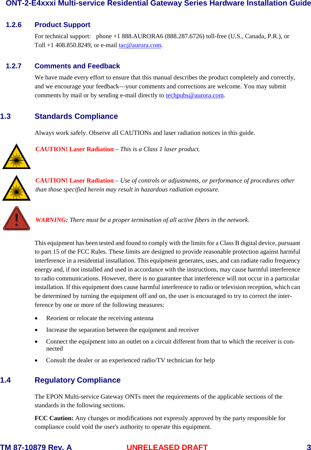  ONT-2-E4xxxi Multi-service Residential Gateway Series Hardware Installation Guide  TM 87-10879 Rev. A UNRELEASED DRAFT    3 1.2.6 Product Support For technical support:  phone +1 888.AURORA6 (888.287.6726) toll-free (U.S., Canada, P.R.), or  Toll +1 408.850.8249, or e-mail tac@aurora.com.  1.2.7 Comments and Feedback We have made every effort to ensure that this manual describes the product completely and correctly, and we encourage your feedback&mdash;your comments and corrections are welcome. You may submit comments by mail or by sending e-mail directly to techpubs@aurora.com.    1.3 Standards Compliance   Always work safely. Observe all CAUTIONs and laser radiation notices in this guide.      CAUTION! Laser Radiation &ndash; This is a Class 1 laser product.    CAUTION! Laser Radiation &ndash; Use of controls or adjustments, or performance of procedures other than those specified herein may result in hazardous radiation exposure.   WARNING: There must be a proper termination of all active fibers in the network.  This equipment has been tested and found to comply with the limits for a Class B digital device, pursuant to part 15 of the FCC Rules. These limits are designed to provide reasonable protection against harmful interference in a residential installation. This equipment generates, uses, and can radiate radio frequency energy and, if not installed and used in accordance with the instructions, may cause harmful interference to radio communications. However, there is no guarantee that interference will not occur in a particular installation. If this equipment does cause harmful interference to radio or television reception, which can be determined by turning the equipment off and on, the user is encouraged to try to correct the inter-ference by one or more of the following measures:   &bull; Reorient or relocate the receiving antenna &bull; Increase the separation between the equipment and receiver &bull; Connect the equipment into an outlet on a circuit different from that to which the receiver is con-nected &bull; Consult the dealer or an experienced radio/TV technician for help 1.4 Regulatory Compliance The EPON Multi-service Gateway ONTs meet the requirements of the applicable sections of the standards in the following sections.    FCC Caution: Any changes or modifications not expressly approved by the party responsible for compliance could void the user's authority to operate this equipment.  