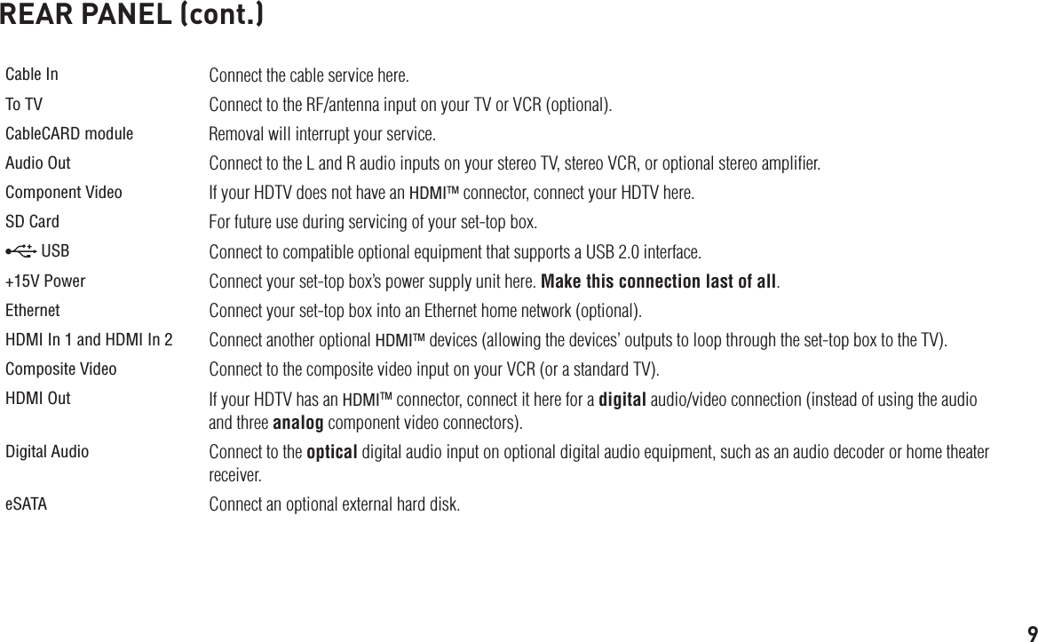 9REAR PANEL (cont.)Cable In Connect the cable service here. To TV Connect to the RF/antenna input on your TV or VCR (optional).CableCARD module Removal will interrupt your service.Audio Out Connect to the L and R audio inputs on your stereo TV, stereo VCR, or optional stereo ampliﬁer.Component Video If your HDTV does not have an HDMITM connector, connect your HDTV here.SD Card For future use during servicing of your set-top box. USB Connect to compatible optional equipment that supports a USB 2.0 interface.+15V Power Connect your set-top box’s power supply unit here. Make this connection last of all.Ethernet Connect your set-top box into an Ethernet home network (optional).HDMI In 1 and HDMI In 2 Connect another optional HDMITM devices (allowing the devices’ outputs to loop through the set-top box to the TV).Composite Video Connect to the composite video input on your VCR (or a standard TV).HDMI Out If your HDTV has an HDMITM connector, connect it here for a digital audio/video connection (instead of using the audio and three analog component video connectors).Digital Audio Connect to the optical digital audio input on optional digital audio equipment, such as an audio decoder or home theater receiver.eSATA Connect an optional external hard disk.