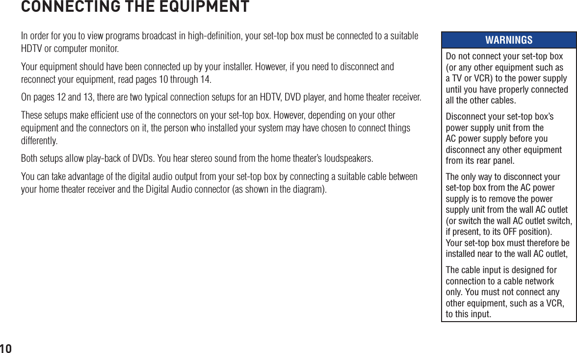 10CONNECTING THE EQUIPMENTIn order for you to view programs broadcast in high-deﬁnition, your set-top box must be connected to a suitable HDTV or computer monitor. Your equipment should have been connected up by your installer. However, if you need to disconnect and reconnect your equipment, read pages 10 through 14. On pages 12 and 13, there are two typical connection setups for an HDTV, DVD player, and home theater receiver.These setups make efﬁcient use of the connectors on your set-top box. However, depending on your other equipment and the connectors on it, the person who installed your system may have chosen to connect things differently.Both setups allow play-back of DVDs. You hear stereo sound from the home theater’s loudspeakers.You can take advantage of the digital audio output from your set-top box by connecting a suitable cable between your home theater receiver and the Digital Audio connector (as shown in the diagram).WARNINGSDo not connect your set-top box (or any other equipment such as a TV or VCR) to the power supply until you have properly connected all the other cables.Disconnect your set-top box’s power supply unit from the AC power supply before you disconnect any other equipment from its rear panel.The only way to disconnect your set-top box from the AC power supply is to remove the power supply unit from the wall AC outlet (or switch the wall AC outlet switch, if present, to its OFF position). Your set-top box must therefore be installed near to the wall AC outlet, The cable input is designed for connection to a cable network only. You must not connect any other equipment, such as a VCR, to this input.