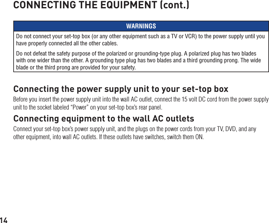 14WARNINGSDo not connect your set-top box (or any other equipment such as a TV or VCR) to the power supply until you have properly connected all the other cables.Do not defeat the safety purpose of the polarized or grounding-type plug. A polarized plug has two blades with one wider than the other. A grounding type plug has two blades and a third grounding prong. The wide blade or the third prong are provided for your safety. Connecting the power supply unit to your set-top boxBefore you insert the power supply unit into the wall AC outlet, connect the 15 volt DC cord from the power supply unit to the socket labeled “Power” on your set-top box’s rear panel.Connecting equipment to the wall AC outletsConnect your set-top box’s power supply unit, and the plugs on the power cords from your TV, DVD, and any other equipment, into wall AC outlets. If these outlets have switches, switch them ON.CONNECTING THE EQUIPMENT (cont.)