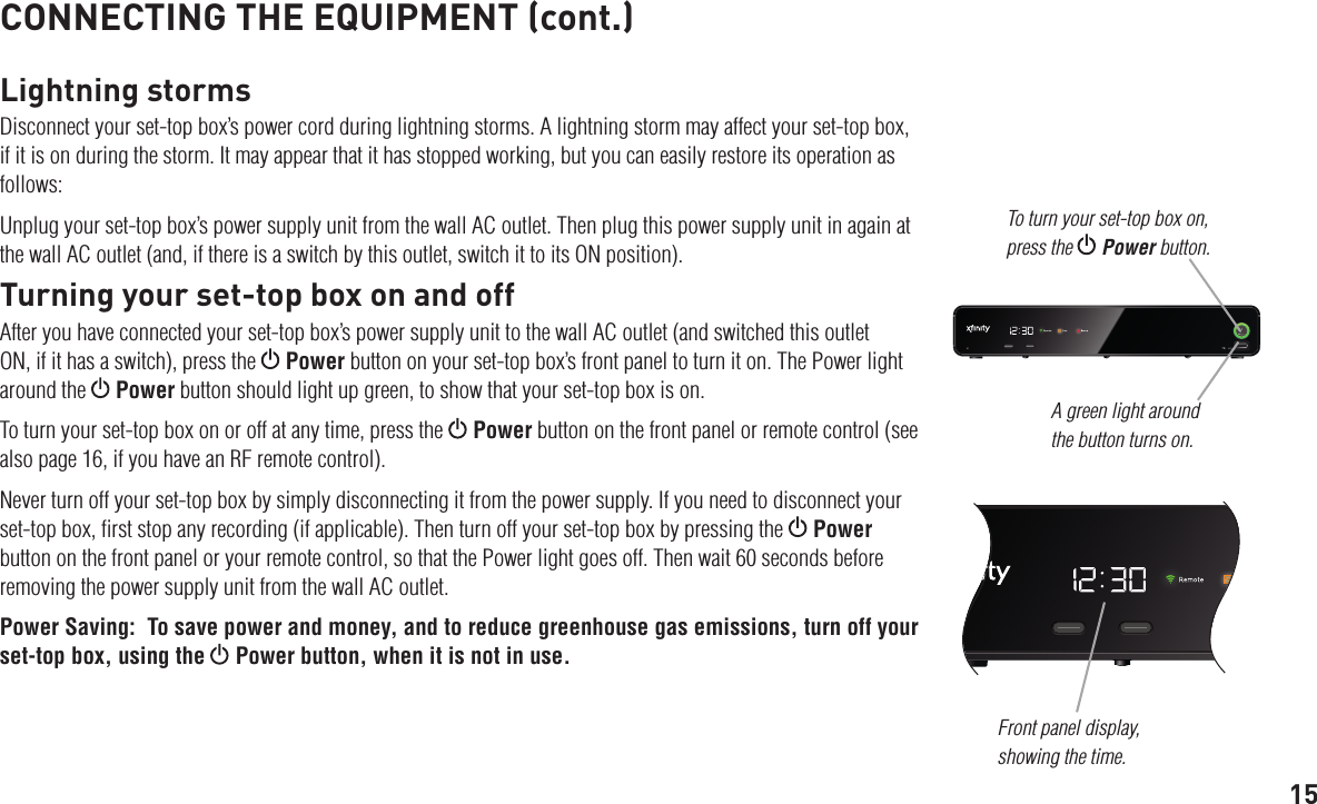 15CONNECTING THE EQUIPMENT (cont.)Lightning stormsDisconnect your set-top box’s power cord during lightning storms. A lightning storm may affect your set-top box, if it is on during the storm. It may appear that it has stopped working, but you can easily restore its operation as follows:Unplug your set-top box’s power supply unit from the wall AC outlet. Then plug this power supply unit in again at the wall AC outlet (and, if there is a switch by this outlet, switch it to its ON position).Turning your set-top box on and offAfter you have connected your set-top box’s power supply unit to the wall AC outlet (and switched this outlet ON, if it has a switch), press the   Power button on your set-top box’s front panel to turn it on. The Power light around the   Power button should light up green, to show that your set-top box is on.To turn your set-top box on or off at any time, press the   Power button on the front panel or remote control (see also page 16, if you have an RF remote control).Never turn off your set-top box by simply disconnecting it from the power supply. If you need to disconnect your set-top box, ﬁrst stop any recording (if applicable). Then turn off your set-top box by pressing the   Power button on the front panel or your remote control, so that the Power light goes off. Then wait 60 seconds before removing the power supply unit from the wall AC outlet.Power Saving:  To save power and money, and to reduce greenhouse gas emissions, turn off your set-top box, using the  Power button, when it is not in use.A green light around the button turns on.To turn your set-top box on, press the  Power button.Front panel display, showing the time.