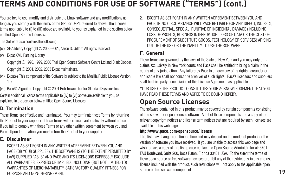 19You are free to use, modify and distribute the Linux software and any modiﬁcations as long as you comply with the terms of the GPL or LGPL referred to above. The License terms applicable to (i) to (iii) above are available to you, as explained in the section below entitled Open Source Licenses.The Software also contains the following: (iv)  SHA library Copyright © 2000-2001, Aaron D. Gifford All rights reserved. (v)  Expat XML Parsing Library  Copyright © 1998, 1999, 2000 Thai Open Source Software Centre Ltd and Clark Cooper.   Copyright © 2001, 2002, 2003 Expat maintainers.(vi)  Expat++ This component of the Software is subject to the Mozilla Public License Version 1.0.(vii)  Base64 Algorithm Copyright © 2001 Bob Trower, Trantor Standard Systems Inc.Certain additional license terms applicable to (iv) to (vi) above are available to you, as explained in the section below entitled Open Source Licenses.D. TerminationThese Terms are effective until terminated.  You may terminate these Terms by returning the Product to your supplier.  These Terms will terminate automatically without notice if you fail to comply with these Terms or any other written agreement between you and Pace.  Upon termination you must return the Product to your supplier.E.  Disclaimer1.  EXCEPT AS SET FORTH IN ANY WRITTEN AGREEMENT BETWEEN YOU AND PACE (OR YOUR SUPPLIER), THE SOFTWARE IS (TO THE EXTENT PERMITTED BY LAW) SUPPLIED “AS IS” AND PACE AND ITS LICENSORS EXPRESSLY EXCLUDE ALL WARRANTIES, EXPRESS OR IMPLIED, INCLUDING (BUT NOT LIMITED TO) WARRANTIES OF MERCHANTABILITY, SATISFACTORY QUALITY, FITNESS FOR PURPOSE AND NON-INFRINGEMENT. TERMS AND CONDITIONS FOR USE OF SOFTWARE (“TERMS”) (cont.)2.  EXCEPT AS SET FORTH IN ANY WRITTEN AGREEMENT BETWEEN YOU AND PACE, IN NO CIRCUMSTANCE WILL PACE BE LIABLE FOR ANY DIRECT, INDIRECT, CONSEQUENTIAL, SPECIAL, PUNITIVE OR INCIDENTAL DAMAGE (INCLUDING LOSS OF PROFITS, BUSINESS INTERRUPTION, LOSS OF DATA OR THE COST OF PROCUREMENT OF SUBSTITUTE GOODS, TECHNOLOGY OR SERVICES) ARISING OUT OF THE USE OR THE INABILITY TO USE THE SOFTWARE.F.  GeneralThese Terms are governed by the laws of the State of New York and you may only bring claims exclusively in New York courts and Pace shall be entitled to bring a claim in the courts of any jurisdiction.  Any failure by Pace to enforce any of its rights hereunder or applicable law shall not constitute a waiver of such rights.  Pace’s licensors and suppliers shall be third party beneﬁciaries of this License Agreement, as applicable.YOUR USE OF THE PRODUCT CONSTITUTES YOUR ACKNOWLEDGEMENT THAT YOU HAVE READ THESE TERMS AND AGREE TO BE BOUND HEREBY.Open Source LicensesThe software contained in this product may be covered by certain components consisting of free software or open source software.  A list of these components and a copy of the relevant copyright notices and license term notices that are required by such licenses are available at this web page:  http://www.pace.com/opensource/license  This list may change from time to time and may depend on the model of product or the version of software you have received.  If you are unable to access this web page and wish to have a copy of this list, please contact the Open Source Administrator at: 3701 FAU Boulevard, Suite 200, Boca Raton, Florida 33431 USA.  To the extent the terms of these open source or free software licenses prohibit any of the restrictions in any end user license included with the product, such restrictions will not apply to the applicable open source or free software component.