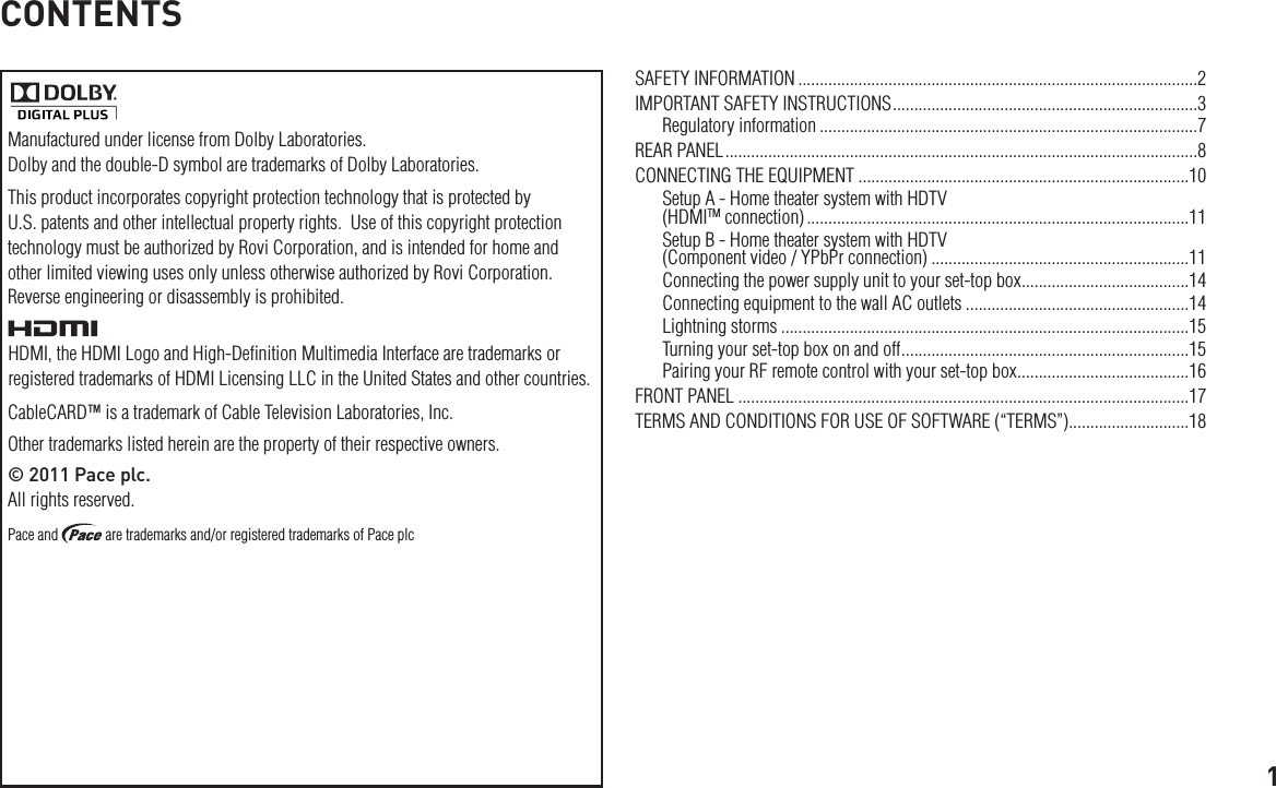 1CONTENTSThis product incorporates copyright protection technology that is protected by U.S. patents and other intellectual property rights.  Use of this copyright protection technology must be authorized by Rovi Corporation, and is intended for home and other limited viewing uses only unless otherwise authorized by Rovi Corporation. Reverse engineering or disassembly is prohibited.SAFETY INFORMATION .............................................................................................2IMPORTANT SAFETY INSTRUCTIONS .......................................................................3Regulatory information ........................................................................................7REAR PANEL ..............................................................................................................8CONNECTING THE EQUIPMENT .............................................................................10Setup A - Home theater system with HDTV  (HDMITM connection) .........................................................................................11Setup B - Home theater system with HDTV  (Component video / YPbPr connection) ............................................................11Connecting the power supply unit to your set-top box .......................................14Connecting equipment to the wall AC outlets ....................................................14Lightning storms ...............................................................................................15Turning your set-top box on and off ...................................................................15Pairing your RF remote control with your set-top box ........................................16FRONT PANEL .........................................................................................................17TERMS AND CONDITIONS FOR USE OF SOFTWARE (“TERMS”)............................18Manufactured under license from Dolby Laboratories. Dolby and the double-D symbol are trademarks of Dolby Laboratories.HDMI, the HDMI Logo and High-Deﬁnition Multimedia Interface are trademarks or registered trademarks of HDMI Licensing LLC in the United States and other countries.CableCARD™ is a trademark of Cable Television Laboratories, Inc.Other trademarks listed herein are the property of their respective owners.© 2011 Pace plc.  All rights reserved.Pace and   are trademarks and/or registered trademarks of Pace plc