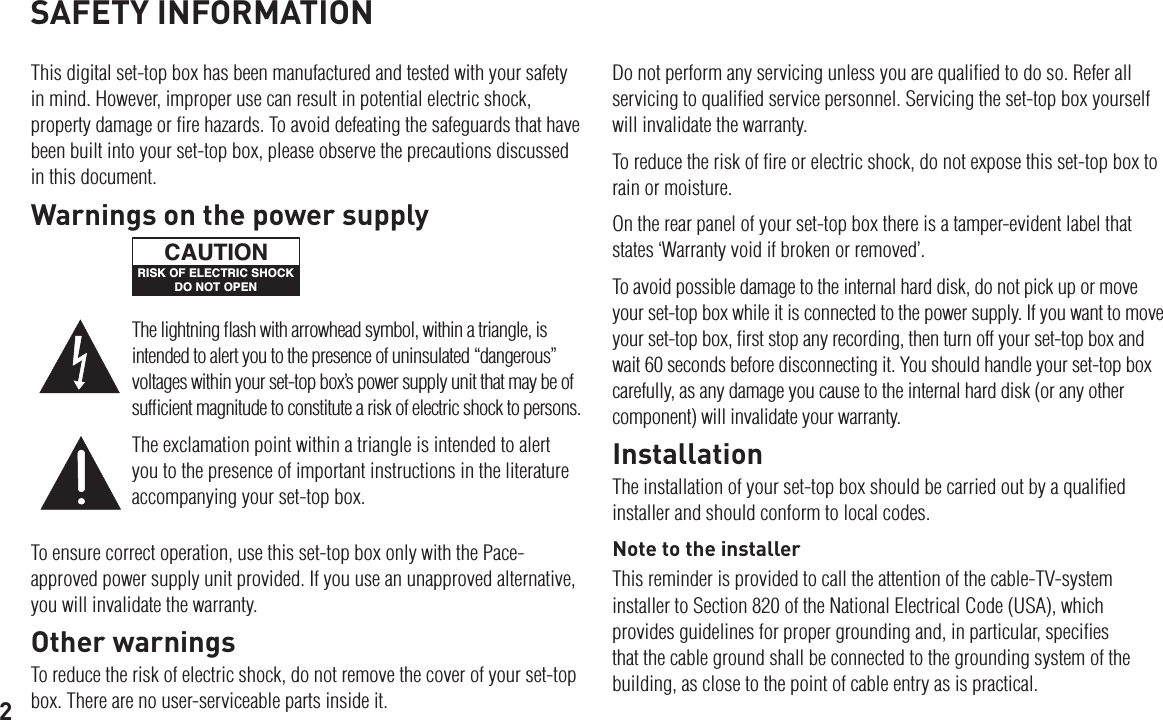 2SAFETY INFORMATIONThis digital set-top box has been manufactured and tested with your safety in mind. However, improper use can result in potential electric shock, property damage or ﬁre hazards. To avoid defeating the safeguards that have been built into your set-top box, please observe the precautions discussed in this document.Do not perform any servicing unless you are qualiﬁed to do so. Refer all servicing to qualiﬁed service personnel. Servicing the set-top box yourself will invalidate the warranty.To reduce the risk of ﬁre or electric shock, do not expose this set-top box to rain or moisture.On the rear panel of your set-top box there is a tamper-evident label that states ‘Warranty void if broken or removed’.To avoid possible damage to the internal hard disk, do not pick up or move your set-top box while it is connected to the power supply. If you want to move your set-top box, ﬁrst stop any recording, then turn off your set-top box and wait 60 seconds before disconnecting it. You should handle your set-top box carefully, as any damage you cause to the internal hard disk (or any other component) will invalidate your warranty.InstallationThe installation of your set-top box should be carried out by a qualiﬁed installer and should conform to local codes.Note to the installerThis reminder is provided to call the attention of the cable-TV-system installer to Section 820 of the National Electrical Code (USA), which provides guidelines for proper grounding and, in particular, speciﬁes that the cable ground shall be connected to the grounding system of the building, as close to the point of cable entry as is practical.To ensure correct operation, use this set-top box only with the Pace-approved power supply unit provided. If you use an unapproved alternative, you will invalidate the warranty.Other warningsTo reduce the risk of electric shock, do not remove the cover of your set-top box. There are no user-serviceable parts inside it.The lightning ﬂash with arrowhead symbol, within a triangle, is intended to alert you to the presence of uninsulated “dangerous” voltages within your set-top box’s power supply unit that may be of sufﬁcient magnitude to constitute a risk of electric shock to persons.The exclamation point within a triangle is intended to alert you to the presence of important instructions in the literature accompanying your set-top box.Warnings on the power supplyRISK OF ELECTRIC SHOCKDO NOT OPENCAUTION