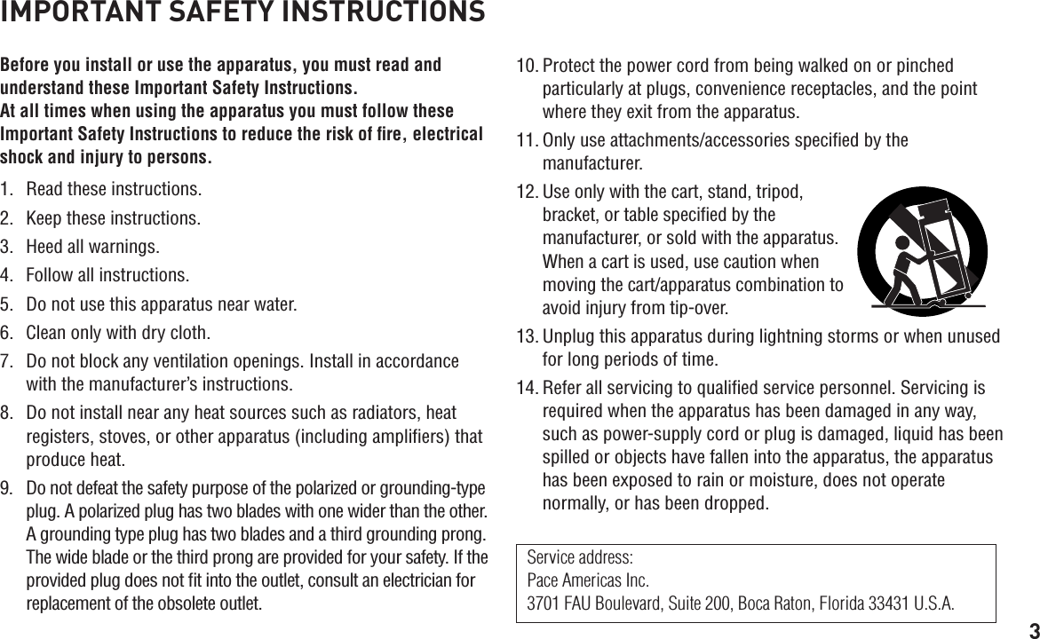 3IMPORTANT SAFETY INSTRUCTIONSBefore you install or use the apparatus, you must read and understand these Important Safety Instructions.  At all times when using the apparatus you must follow these Important Safety Instructions to reduce the risk of ﬁre, electrical shock and injury to persons.1.  Read these instructions.2.  Keep these instructions.3.  Heed all warnings.4.  Follow all instructions.5.  Do not use this apparatus near water.6.  Clean only with dry cloth.7.  Do not block any ventilation openings. Install in accordance with the manufacturer’s instructions.8.  Do not install near any heat sources such as radiators, heat registers, stoves, or other apparatus (including ampliﬁers) that produce heat.9.  Do not defeat the safety purpose of the polarized or grounding-type plug. A polarized plug has two blades with one wider than the other. A grounding type plug has two blades and a third grounding prong. The wide blade or the third prong are provided for your safety. If the provided plug does not ﬁt into the outlet, consult an electrician for replacement of the obsolete outlet.10. Protect the power cord from being walked on or pinched particularly at plugs, convenience receptacles, and the point where they exit from the apparatus.11. Only use attachments/accessories speciﬁed by the manufacturer.12. Use only with the cart, stand, tripod, bracket, or table speciﬁed by the manufacturer, or sold with the apparatus. When a cart is used, use caution when moving the cart/apparatus combination to avoid injury from tip-over.13. Unplug this apparatus during lightning storms or when unused for long periods of time.14. Refer all servicing to qualiﬁed service personnel. Servicing is required when the apparatus has been damaged in any way, such as power-supply cord or plug is damaged, liquid has been spilled or objects have fallen into the apparatus, the apparatus has been exposed to rain or moisture, does not operate normally, or has been dropped.Service address: Pace Americas Inc. 3701 FAU Boulevard, Suite 200, Boca Raton, Florida 33431 U.S.A.