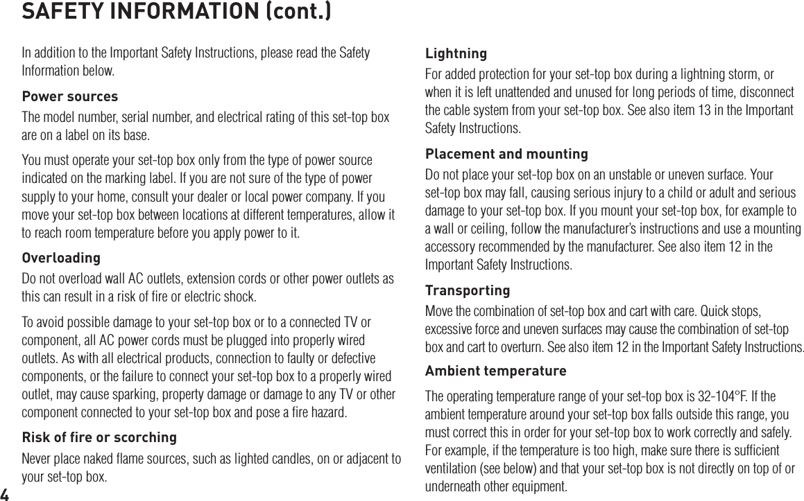 4SAFETY INFORMATION (cont.)In addition to the Important Safety Instructions, please read the Safety Information below.Power sourcesThe model number, serial number, and electrical rating of this set-top box are on a label on its base.You must operate your set-top box only from the type of power source indicated on the marking label. If you are not sure of the type of power supply to your home, consult your dealer or local power company. If you move your set-top box between locations at different temperatures, allow it to reach room temperature before you apply power to it.OverloadingDo not overload wall AC outlets, extension cords or other power outlets as this can result in a risk of ﬁre or electric shock.To avoid possible damage to your set-top box or to a connected TV or component, all AC power cords must be plugged into properly wired outlets. As with all electrical products, connection to faulty or defective components, or the failure to connect your set-top box to a properly wired outlet, may cause sparking, property damage or damage to any TV or other component connected to your set-top box and pose a ﬁre hazard.Risk of ﬁre or scorchingNever place naked ﬂame sources, such as lighted candles, on or adjacent to your set-top box.LightningFor added protection for your set-top box during a lightning storm, or when it is left unattended and unused for long periods of time, disconnect the cable system from your set-top box. See also item 13 in the Important Safety Instructions.Placement and mountingDo not place your set-top box on an unstable or uneven surface. Your set-top box may fall, causing serious injury to a child or adult and serious damage to your set-top box. If you mount your set-top box, for example to a wall or ceiling, follow the manufacturer’s instructions and use a mounting accessory recommended by the manufacturer. See also item 12 in the Important Safety Instructions.TransportingMove the combination of set-top box and cart with care. Quick stops, excessive force and uneven surfaces may cause the combination of set-top box and cart to overturn. See also item 12 in the Important Safety Instructions.Ambient temperatureThe operating temperature range of your set-top box is 32-104°F. If the ambient temperature around your set-top box falls outside this range, you must correct this in order for your set-top box to work correctly and safely. For example, if the temperature is too high, make sure there is sufﬁcient ventilation (see below) and that your set-top box is not directly on top of or underneath other equipment.