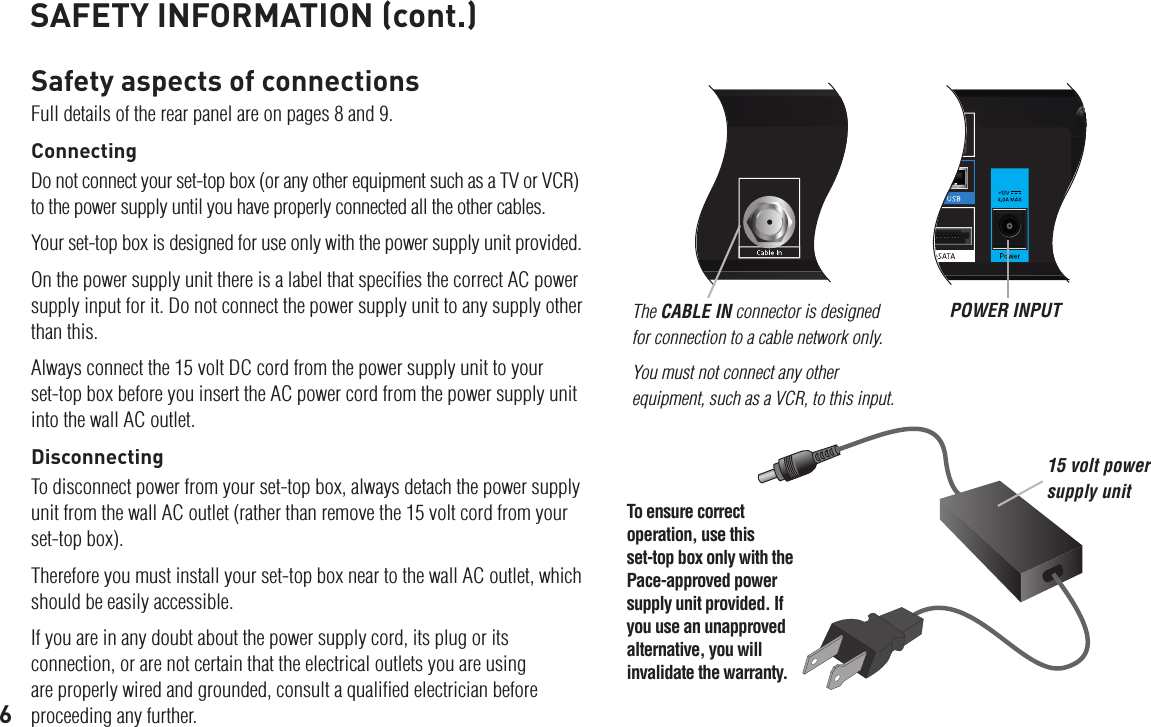 6SAFETY INFORMATION (cont.)Safety aspects of connectionsFull details of the rear panel are on pages 8 and 9.ConnectingDo not connect your set-top box (or any other equipment such as a TV or VCR) to the power supply until you have properly connected all the other cables.Your set-top box is designed for use only with the power supply unit provided.On the power supply unit there is a label that speciﬁes the correct AC power supply input for it. Do not connect the power supply unit to any supply other than this.Always connect the 15 volt DC cord from the power supply unit to your set-top box before you insert the AC power cord from the power supply unit into the wall AC outlet.DisconnectingTo disconnect power from your set-top box, always detach the power supply unit from the wall AC outlet (rather than remove the 15 volt cord from your set-top box).Therefore you must install your set-top box near to the wall AC outlet, which should be easily accessible.If you are in any doubt about the power supply cord, its plug or its connection, or are not certain that the electrical outlets you are using are properly wired and grounded, consult a qualiﬁed electrician before proceeding any further.The CABLE IN connector is designed for connection to a cable network only. You must not connect any other equipment, such as a VCR, to this input.POWER INPUT15 volt power supply unitTo ensure correct operation, use this set-top box only with the Pace-approved power supply unit provided. If you use an unapproved alternative, you will invalidate the warranty.