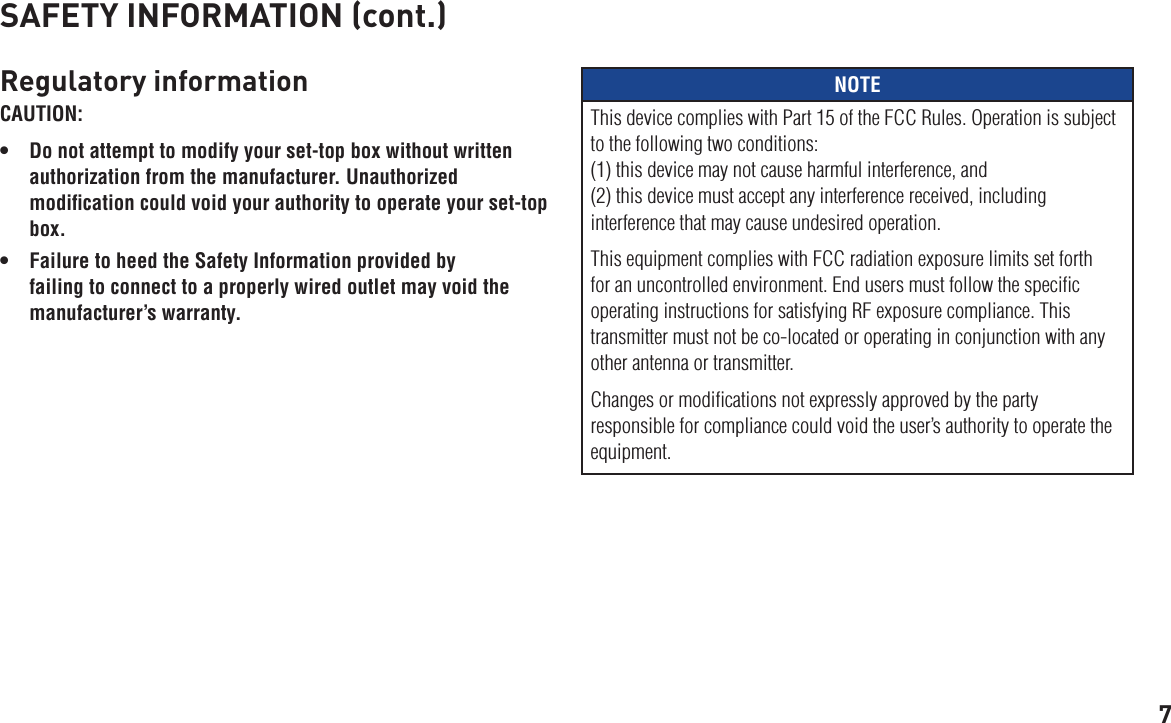 7SAFETY INFORMATION (cont.)Regulatory informationCAUTION: • Donotattempttomodifyyourset-topboxwithoutwrittenauthorization from the manufacturer. Unauthorized modiﬁcation could void your authority to operate your set-top box.• FailuretoheedtheSafetyInformationprovidedbyfailing to connect to a properly wired outlet may void the manufacturer’s warranty.NOTEThis device complies with Part 15 of the FCC Rules. Operation is subject to the following two conditions: (1) this device may not cause harmful interference, and  (2) this device must accept any interference received, including interference that may cause undesired operation. This equipment complies with FCC radiation exposure limits set forth for an uncontrolled environment. End users must follow the speciﬁc operating instructions for satisfying RF exposure compliance. This transmitter must not be co-located or operating in conjunction with any other antenna or transmitter. Changes or modiﬁcations not expressly approved by the party responsible for compliance could void the user’s authority to operate the equipment.