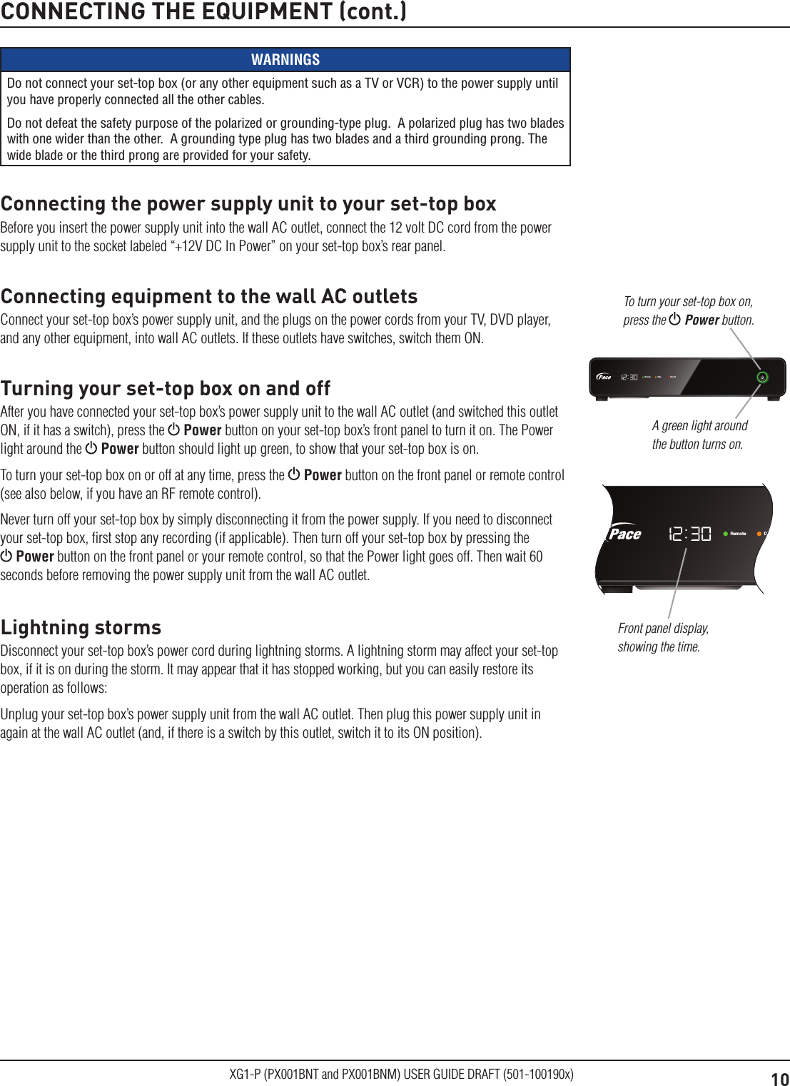 10XG1-P (PX001BNT and PX001BNM) USER GUIDE DRAFT (501-100190x)CONNECTING THE EQUIPMENT (cont.)WARNINGSDo not connect your set-top box (or any other equipment such as a TV or VCR) to the power supply until you have properly connected all the other cables.Do not defeat the safety purpose of the polarized or grounding-type plug.  A polarized plug has two blades with one wider than the other.  A grounding type plug has two blades and a third grounding prong. The wide blade or the third prong are provided for your safety. Connecting the power supply unit to your set-top boxBefore you insert the power supply unit into the wall AC outlet, connect the 12 volt DC cord from the power supply unit to the socket labeled &ldquo;+12V DC In Power&rdquo; on your set-top box&rsquo;s rear panel.Connecting equipment to the wall AC outletsConnect your set-top box&rsquo;s power supply unit, and the plugs on the power cords from your TV, DVD player, and any other equipment, into wall AC outlets. If these outlets have switches, switch them ON.Turning your set-top box on and offAfter you have connected your set-top box&rsquo;s power supply unit to the wall AC outlet (and switched this outlet ON, if it has a switch), press the   Power button on your set-top box&rsquo;s front panel to turn it on. The Power light around the   Power button should light up green, to show that your set-top box is on.To turn your set-top box on or off at any time, press the   Power button on the front panel or remote control (see also below, if you have an RF remote control).Never turn off your set-top box by simply disconnecting it from the power supply. If you need to disconnect your set-top box, ﬁrst stop any recording (if applicable). Then turn off your set-top box by pressing the  Power button on the front panel or your remote control, so that the Power light goes off. Then wait 60 seconds before removing the power supply unit from the wall AC outlet.Lightning stormsDisconnect your set-top box&rsquo;s power cord during lightning storms. A lightning storm may affect your set-top box, if it is on during the storm. It may appear that it has stopped working, but you can easily restore its operation as follows:Unplug your set-top box&rsquo;s power supply unit from the wall AC outlet. Then plug this power supply unit in again at the wall AC outlet (and, if there is a switch by this outlet, switch it to its ON position).Remote Data RecordRemote Data RecordA green light around the button turns on.To turn your set-top box on, press the  Power button.Front panel display, showing the time.