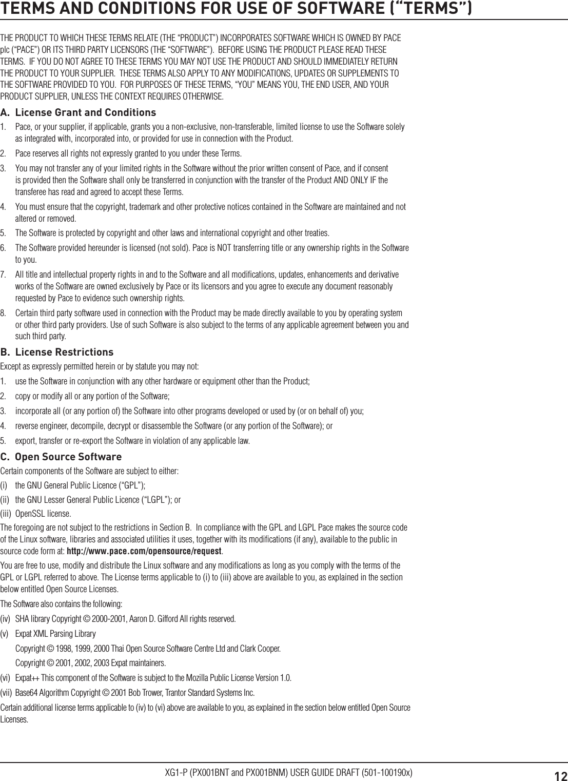 12XG1-P (PX001BNT and PX001BNM) USER GUIDE DRAFT (501-100190x)TERMS AND CONDITIONS FOR USE OF SOFTWARE (&ldquo;TERMS&rdquo;)THE PRODUCT TO WHICH THESE TERMS RELATE (THE &ldquo;PRODUCT&rdquo;) INCORPORATES SOFTWARE WHICH IS OWNED BY PACE plc (&ldquo;PACE&rdquo;) OR ITS THIRD PARTY LICENSORS (THE &ldquo;SOFTWARE&rdquo;).  BEFORE USING THE PRODUCT PLEASE READ THESE TERMS.  IF YOU DO NOT AGREE TO THESE TERMS YOU MAY NOT USE THE PRODUCT AND SHOULD IMMEDIATELY RETURN THE PRODUCT TO YOUR SUPPLIER.  THESE TERMS ALSO APPLY TO ANY MODIFICATIONS, UPDATES OR SUPPLEMENTS TO THE SOFTWARE PROVIDED TO YOU.  FOR PURPOSES OF THESE TERMS, &ldquo;YOU&rdquo; MEANS YOU, THE END USER, AND YOUR PRODUCT SUPPLIER, UNLESS THE CONTEXT REQUIRES OTHERWISE.A.  License Grant and Conditions1.  Pace, or your supplier, if applicable, grants you a non-exclusive, non-transferable, limited license to use the Software solely as integrated with, incorporated into, or provided for use in connection with the Product.2.  Pace reserves all rights not expressly granted to you under these Terms.3.  You may not transfer any of your limited rights in the Software without the prior written consent of Pace, and if consent is provided then the Software shall only be transferred in conjunction with the transfer of the Product AND ONLY IF the transferee has read and agreed to accept these Terms.4.  You must ensure that the copyright, trademark and other protective notices contained in the Software are maintained and not altered or removed.5.  The Software is protected by copyright and other laws and international copyright and other treaties.6.  The Software provided hereunder is licensed (not sold). Pace is NOT transferring title or any ownership rights in the Software to you.7.  All title and intellectual property rights in and to the Software and all modiﬁcations, updates, enhancements and derivative works of the Software are owned exclusively by Pace or its licensors and you agree to execute any document reasonably requested by Pace to evidence such ownership rights.8.  Certain third party software used in connection with the Product may be made directly available to you by operating system or other third party providers. Use of such Software is also subject to the terms of any applicable agreement between you and such third party.B.  License RestrictionsExcept as expressly permitted herein or by statute you may not: 1.  use the Software in conjunction with any other hardware or equipment other than the Product; 2.  copy or modify all or any portion of the Software; 3.  incorporate all (or any portion of) the Software into other programs developed or used by (or on behalf of) you;4.  reverse engineer, decompile, decrypt or disassemble the Software (or any portion of the Software); or5.  export, transfer or re-export the Software in violation of any applicable law.C.  Open Source SoftwareCertain components of the Software are subject to either: (i)  the GNU General Public Licence (&ldquo;GPL&rdquo;); (ii)  the GNU Lesser General Public Licence (&ldquo;LGPL&rdquo;); or (iii)  OpenSSL license. The foregoing are not subject to the restrictions in Section B.  In compliance with the GPL and LGPL Pace makes the source code of the Linux software, libraries and associated utilities it uses, together with its modiﬁcations (if any), available to the public in source code form at: http://www.pace.com/opensource/request. You are free to use, modify and distribute the Linux software and any modiﬁcations as long as you comply with the terms of the GPL or LGPL referred to above. The License terms applicable to (i) to (iii) above are available to you, as explained in the section below entitled Open Source Licenses.The Software also contains the following: (iv)  SHA library Copyright &copy; 2000-2001, Aaron D. Gifford All rights reserved. (v)  Expat XML Parsing Library  Copyright &copy; 1998, 1999, 2000 Thai Open Source Software Centre Ltd and Clark Cooper.   Copyright &copy; 2001, 2002, 2003 Expat maintainers.(vi)  Expat++ This component of the Software is subject to the Mozilla Public License Version 1.0.(vii)  Base64 Algorithm Copyright &copy; 2001 Bob Trower, Trantor Standard Systems Inc.Certain additional license terms applicable to (iv) to (vi) above are available to you, as explained in the section below entitled Open Source Licenses.