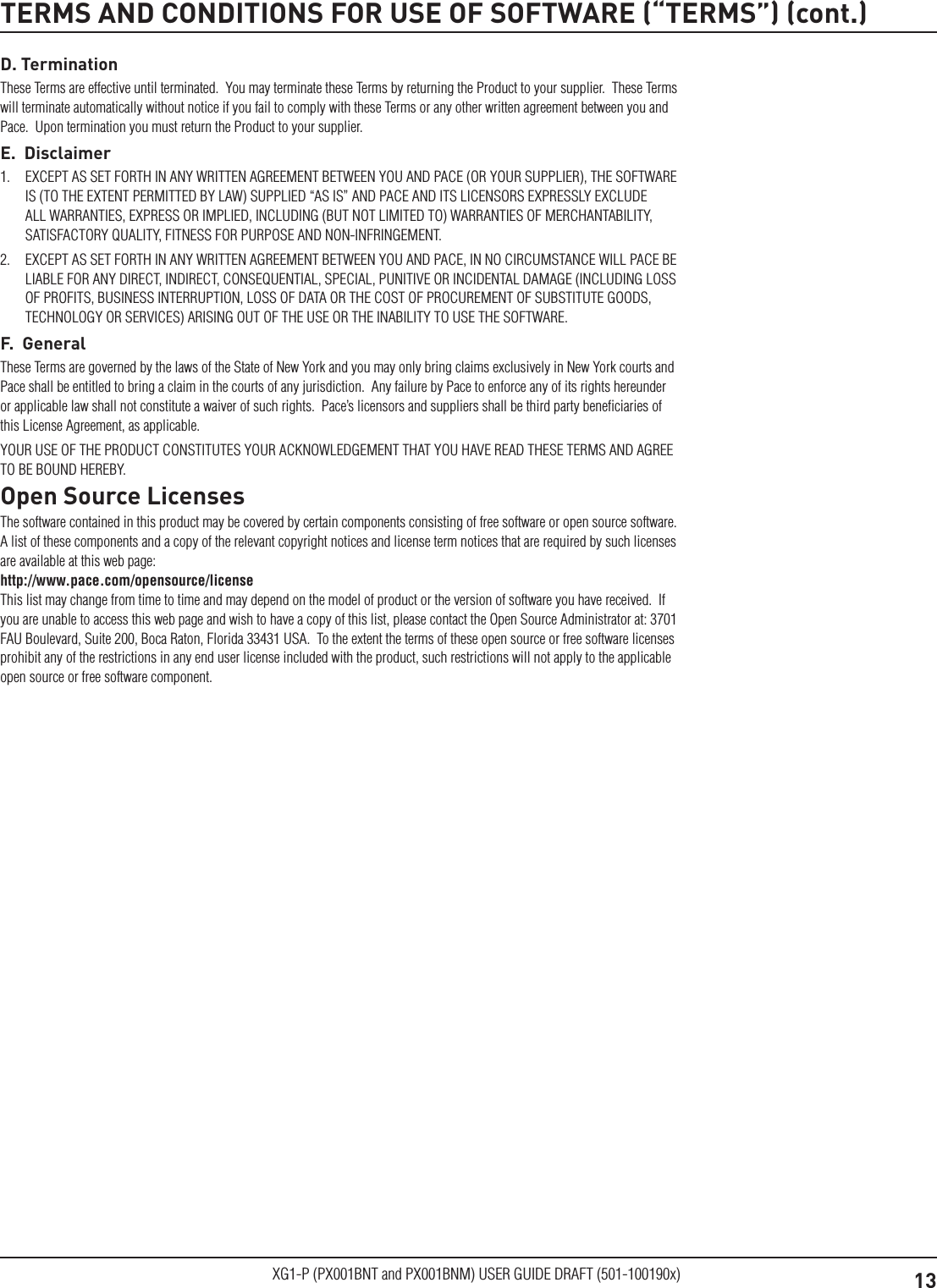 13XG1-P (PX001BNT and PX001BNM) USER GUIDE DRAFT (501-100190x)D. TerminationThese Terms are effective until terminated.  You may terminate these Terms by returning the Product to your supplier.  These Terms will terminate automatically without notice if you fail to comply with these Terms or any other written agreement between you and Pace.  Upon termination you must return the Product to your supplier.E.  Disclaimer1.  EXCEPT AS SET FORTH IN ANY WRITTEN AGREEMENT BETWEEN YOU AND PACE (OR YOUR SUPPLIER), THE SOFTWARE IS (TO THE EXTENT PERMITTED BY LAW) SUPPLIED &ldquo;AS IS&rdquo; AND PACE AND ITS LICENSORS EXPRESSLY EXCLUDE ALL WARRANTIES, EXPRESS OR IMPLIED, INCLUDING (BUT NOT LIMITED TO) WARRANTIES OF MERCHANTABILITY, SATISFACTORY QUALITY, FITNESS FOR PURPOSE AND NON-INFRINGEMENT. 2.  EXCEPT AS SET FORTH IN ANY WRITTEN AGREEMENT BETWEEN YOU AND PACE, IN NO CIRCUMSTANCE WILL PACE BE LIABLE FOR ANY DIRECT, INDIRECT, CONSEQUENTIAL, SPECIAL, PUNITIVE OR INCIDENTAL DAMAGE (INCLUDING LOSS OF PROFITS, BUSINESS INTERRUPTION, LOSS OF DATA OR THE COST OF PROCUREMENT OF SUBSTITUTE GOODS, TECHNOLOGY OR SERVICES) ARISING OUT OF THE USE OR THE INABILITY TO USE THE SOFTWARE.F.  GeneralThese Terms are governed by the laws of the State of New York and you may only bring claims exclusively in New York courts and Pace shall be entitled to bring a claim in the courts of any jurisdiction.  Any failure by Pace to enforce any of its rights hereunder or applicable law shall not constitute a waiver of such rights.  Pace&rsquo;s licensors and suppliers shall be third party beneﬁciaries of this License Agreement, as applicable.YOUR USE OF THE PRODUCT CONSTITUTES YOUR ACKNOWLEDGEMENT THAT YOU HAVE READ THESE TERMS AND AGREE TO BE BOUND HEREBY.Open Source LicensesThe software contained in this product may be covered by certain components consisting of free software or open source software.  A list of these components and a copy of the relevant copyright notices and license term notices that are required by such licenses are available at this web page:  http://www.pace.com/opensource/license  This list may change from time to time and may depend on the model of product or the version of software you have received.  If you are unable to access this web page and wish to have a copy of this list, please contact the Open Source Administrator at: 3701 FAU Boulevard, Suite 200, Boca Raton, Florida 33431 USA.  To the extent the terms of these open source or free software licenses prohibit any of the restrictions in any end user license included with the product, such restrictions will not apply to the applicable open source or free software component.TERMS AND CONDITIONS FOR USE OF SOFTWARE (&ldquo;TERMS&rdquo;) (cont.)