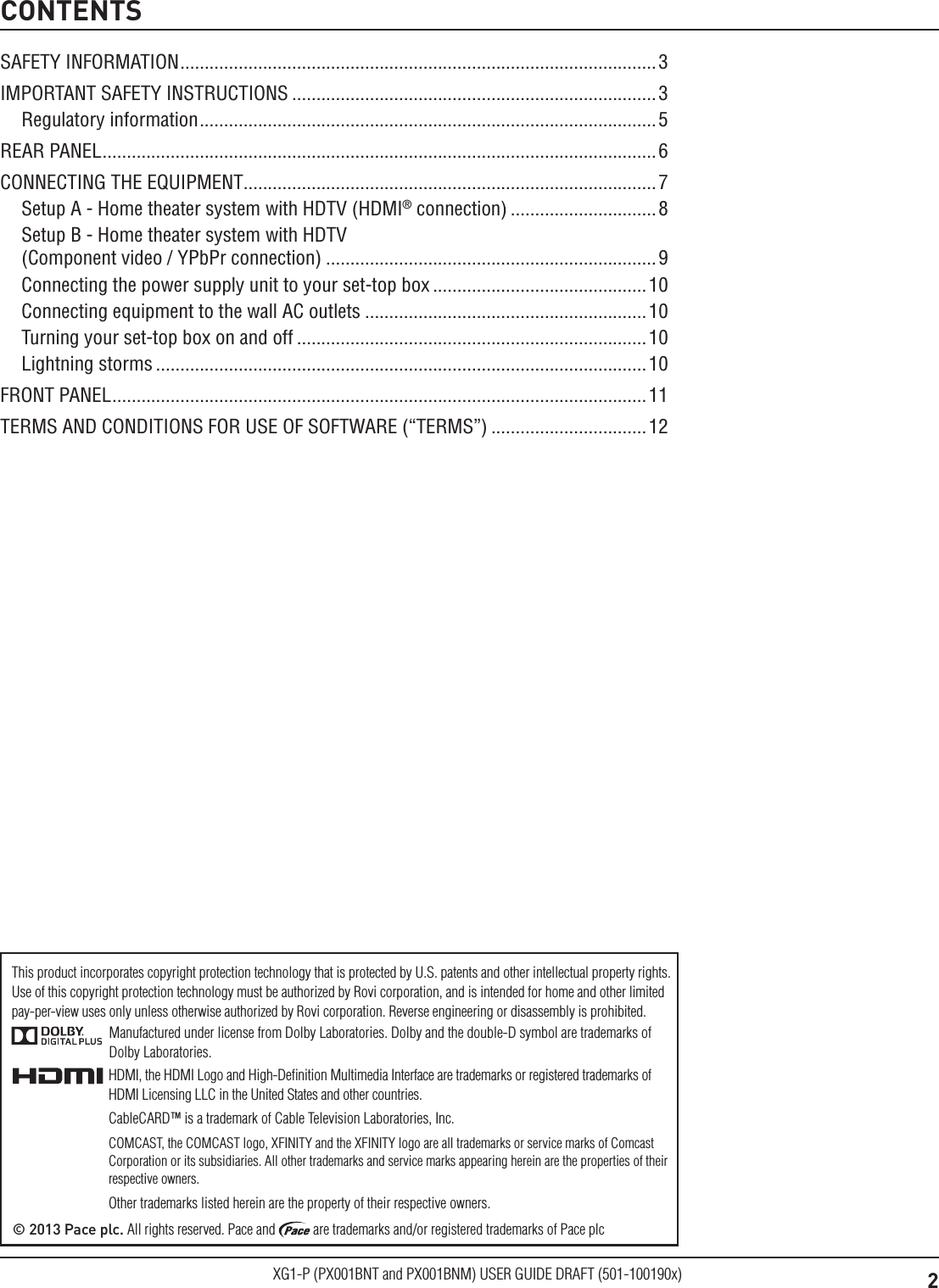 2XG1-P (PX001BNT and PX001BNM) USER GUIDE DRAFT (501-100190x)CONTENTSManufactured under license from Dolby Laboratories. Dolby and the double-D symbol are trademarks of Dolby Laboratories.HDMI, the HDMI Logo and High-Deﬁnition Multimedia Interface are trademarks or registered trademarks of HDMI Licensing LLC in the United States and other countries.CableCARD&trade; is a trademark of Cable Television Laboratories, Inc.COMCAST, the COMCAST logo, XFINITY and the XFINITY logo are all trademarks or service marks of Comcast Corporation or its subsidiaries. All other trademarks and service marks appearing herein are the properties of their respective owners.Other trademarks listed herein are the property of their respective owners.&copy; 2013 Pace plc. All rights reserved. Pace and   are trademarks and/or registered trademarks of Pace plcThis product incorporates copyright protection technology that is protected by U.S. patents and other intellectual property rights. Use of this copyright protection technology must be authorized by Rovi corporation, and is intended for home and other limited  pay-per-view uses only unless otherwise authorized by Rovi corporation. Reverse engineering or disassembly is prohibited.SAFETY INFORMATION ..................................................................................................3IMPORTANT SAFETY INSTRUCTIONS ...........................................................................3Regulatory information .............................................................................................. 5REAR PANEL .................................................................................................................. 6CONNECTING THE EQUIPMENT.....................................................................................7Setup A - Home theater system with HDTV (HDMI&reg; connection) ..............................8Setup B - Home theater system with HDTV  (Component video / YPbPr connection) ....................................................................9Connecting the power supply unit to your set-top box ............................................10Connecting equipment to the wall AC outlets ..........................................................10Turning your set-top box on and off ........................................................................10Lightning storms .....................................................................................................10FRONT PANEL .............................................................................................................. 11TERMS AND CONDITIONS FOR USE OF SOFTWARE (&ldquo;TERMS&rdquo;) ................................12
