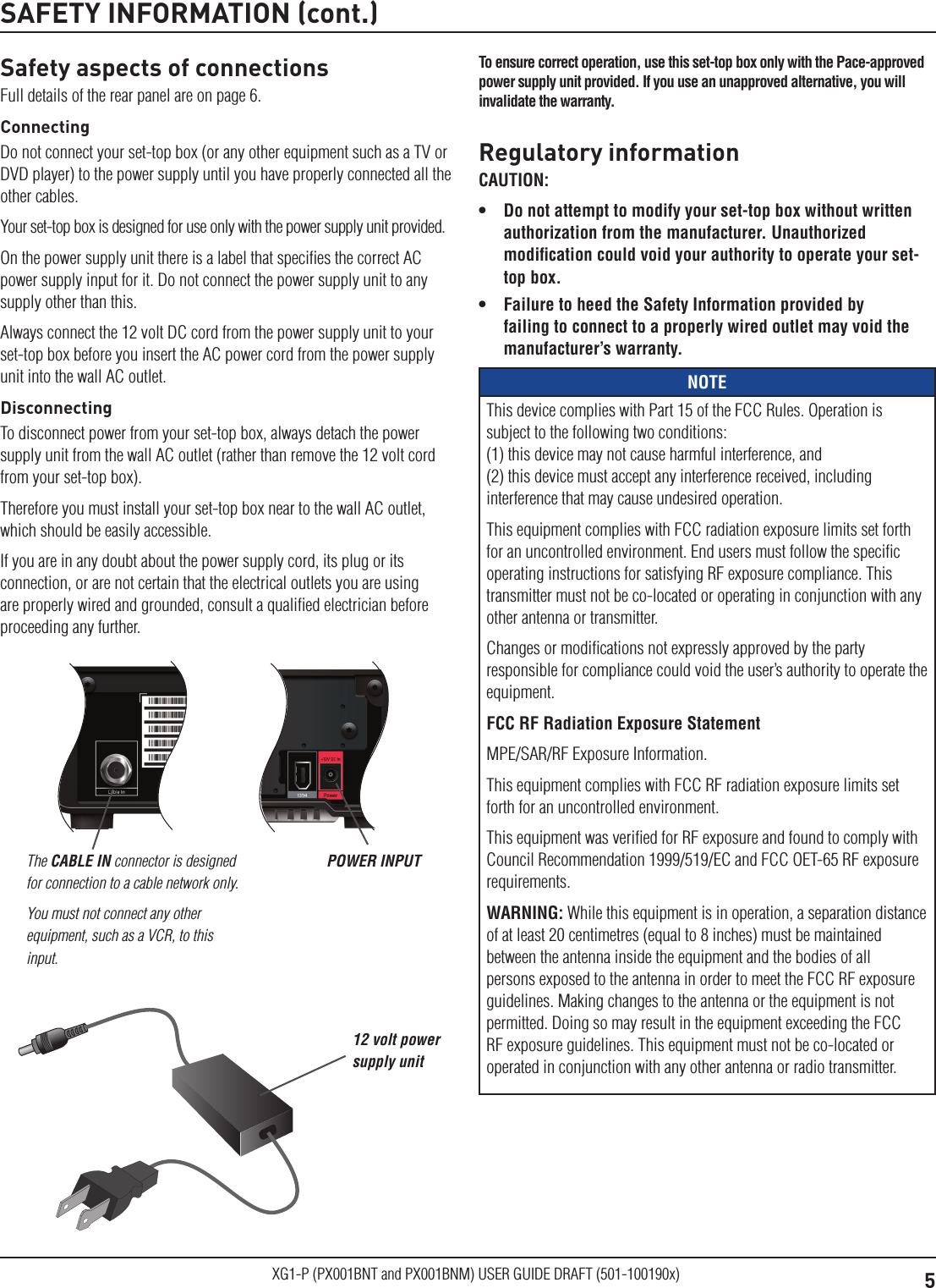 5XG1-P (PX001BNT and PX001BNM) USER GUIDE DRAFT (501-100190x)Safety aspects of connectionsFull details of the rear panel are on page 6.ConnectingDo not connect your set-top box (or any other equipment such as a TV or DVD player) to the power supply until you have properly connected all the other cables.Your set-top box is designed for use only with the power supply unit provided.On the power supply unit there is a label that speciﬁes the correct AC power supply input for it. Do not connect the power supply unit to any supply other than this.Always connect the 12 volt DC cord from the power supply unit to your set-top box before you insert the AC power cord from the power supply unit into the wall AC outlet.DisconnectingTo disconnect power from your set-top box, always detach the power supply unit from the wall AC outlet (rather than remove the 12 volt cord from your set-top box).Therefore you must install your set-top box near to the wall AC outlet, which should be easily accessible.If you are in any doubt about the power supply cord, its plug or its connection, or are not certain that the electrical outlets you are using are properly wired and grounded, consult a qualiﬁed electrician before proceeding any further.SAFETY INFORMATION (cont.)The CABLE IN connector is designed for connection to a cable network only. You must not connect any other equipment, such as a VCR, to this input.POWER INPUTRegulatory informationCAUTION: &bull;  Do not attempt to modify your set-top box without written authorization from the manufacturer. Unauthorized modiﬁcation could void your authority to operate your set-top box.&bull;  Failure to heed the Safety Information provided by failing to connect to a properly wired outlet may void the manufacturer&rsquo;s warranty.NOTEThis device complies with Part 15 of the FCC Rules. Operation is subject to the following two conditions: (1) this device may not cause harmful interference, and  (2) this device must accept any interference received, including interference that may cause undesired operation. This equipment complies with FCC radiation exposure limits set forth for an uncontrolled environment. End users must follow the speciﬁc operating instructions for satisfying RF exposure compliance. This transmitter must not be co-located or operating in conjunction with any other antenna or transmitter. Changes or modiﬁcations not expressly approved by the party responsible for compliance could void the user&rsquo;s authority to operate the equipment.FCC RF Radiation Exposure StatementMPE/SAR/RF Exposure Information. This equipment complies with FCC RF radiation exposure limits set forth for an uncontrolled environment.This equipment was veriﬁed for RF exposure and found to comply with Council Recommendation 1999/519/EC and FCC OET-65 RF exposure requirements.WARNING: While this equipment is in operation, a separation distance of at least 20 centimetres (equal to 8 inches) must be maintained between the antenna inside the equipment and the bodies of all persons exposed to the antenna in order to meet the FCC RF exposure guidelines. Making changes to the antenna or the equipment is not permitted. Doing so may result in the equipment exceeding the FCC RF exposure guidelines. This equipment must not be co-located or operated in conjunction with any other antenna or radio transmitter.12 volt power supply unitTo ensure correct operation, use this set-top box only with the Pace-approved power supply unit provided. If you use an unapproved alternative, you will invalidate the warranty.