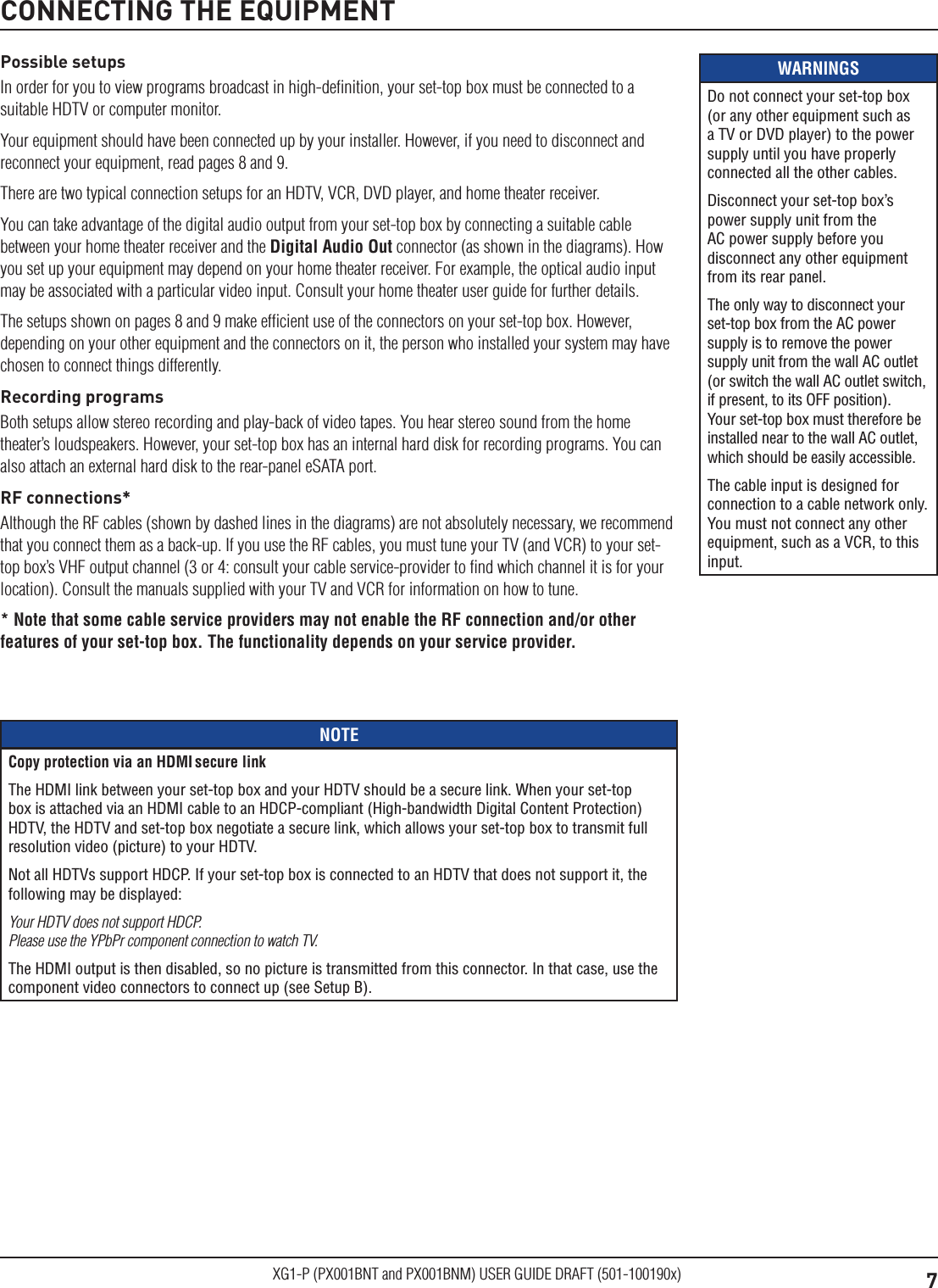 7XG1-P (PX001BNT and PX001BNM) USER GUIDE DRAFT (501-100190x)WARNINGSDo not connect your set-top box (or any other equipment such as a TV or DVD player) to the power supply until you have properly connected all the other cables.Disconnect your set-top box&rsquo;s power supply unit from the AC power supply before you disconnect any other equipment from its rear panel.The only way to disconnect your set-top box from the AC power supply is to remove the power supply unit from the wall AC outlet (or switch the wall AC outlet switch, if present, to its OFF position). Your set-top box must therefore be installed near to the wall AC outlet, which should be easily accessible.The cable input is designed for connection to a cable network only. You must not connect any other equipment, such as a VCR, to this input.Possible setupsIn order for you to view programs broadcast in high-deﬁnition, your set-top box must be connected to a suitable HDTV or computer monitor.Your equipment should have been connected up by your installer. However, if you need to disconnect and reconnect your equipment, read pages 8 and 9.There are two typical connection setups for an HDTV, VCR, DVD player, and home theater receiver.You can take advantage of the digital audio output from your set-top box by connecting a suitable cable between your home theater receiver and the Digital Audio Out connector (as shown in the diagrams). How you set up your equipment may depend on your home theater receiver. For example, the optical audio input may be associated with a particular video input. Consult your home theater user guide for further details.The setups shown on pages 8 and 9 make efﬁcient use of the connectors on your set-top box. However, depending on your other equipment and the connectors on it, the person who installed your system may have chosen to connect things differently.Recording programsBoth setups allow stereo recording and play-back of video tapes. You hear stereo sound from the home theater&rsquo;s loudspeakers. However, your set-top box has an internal hard disk for recording programs. You can also attach an external hard disk to the rear-panel eSATA port. RF connections*Although the RF cables (shown by dashed lines in the diagrams) are not absolutely necessary, we recommend that you connect them as a back-up. If you use the RF cables, you must tune your TV (and VCR) to your set-top box&rsquo;s VHF output channel (3 or 4: consult your cable service-provider to ﬁnd which channel it is for your location). Consult the manuals supplied with your TV and VCR for information on how to tune. * Note that some cable service providers may not enable the RF connection and/or other features of your set-top box. The functionality depends on your service provider.CONNECTING THE EQUIPMENTNOTECopy protection via an HDMI secure linkThe HDMI link between your set-top box and your HDTV should be a secure link. When your set-top box is attached via an HDMI cable to an HDCP-compliant (High-bandwidth Digital Content Protection) HDTV, the HDTV and set-top box negotiate a secure link, which allows your set-top box to transmit full resolution video (picture) to your HDTV.Not all HDTVs support HDCP. If your set-top box is connected to an HDTV that does not support it, the following may be displayed:Your HDTV does not support HDCP.  Please use the YPbPr component connection to watch TV.The HDMI output is then disabled, so no picture is transmitted from this connector. In that case, use the component video connectors to connect up (see Setup B).