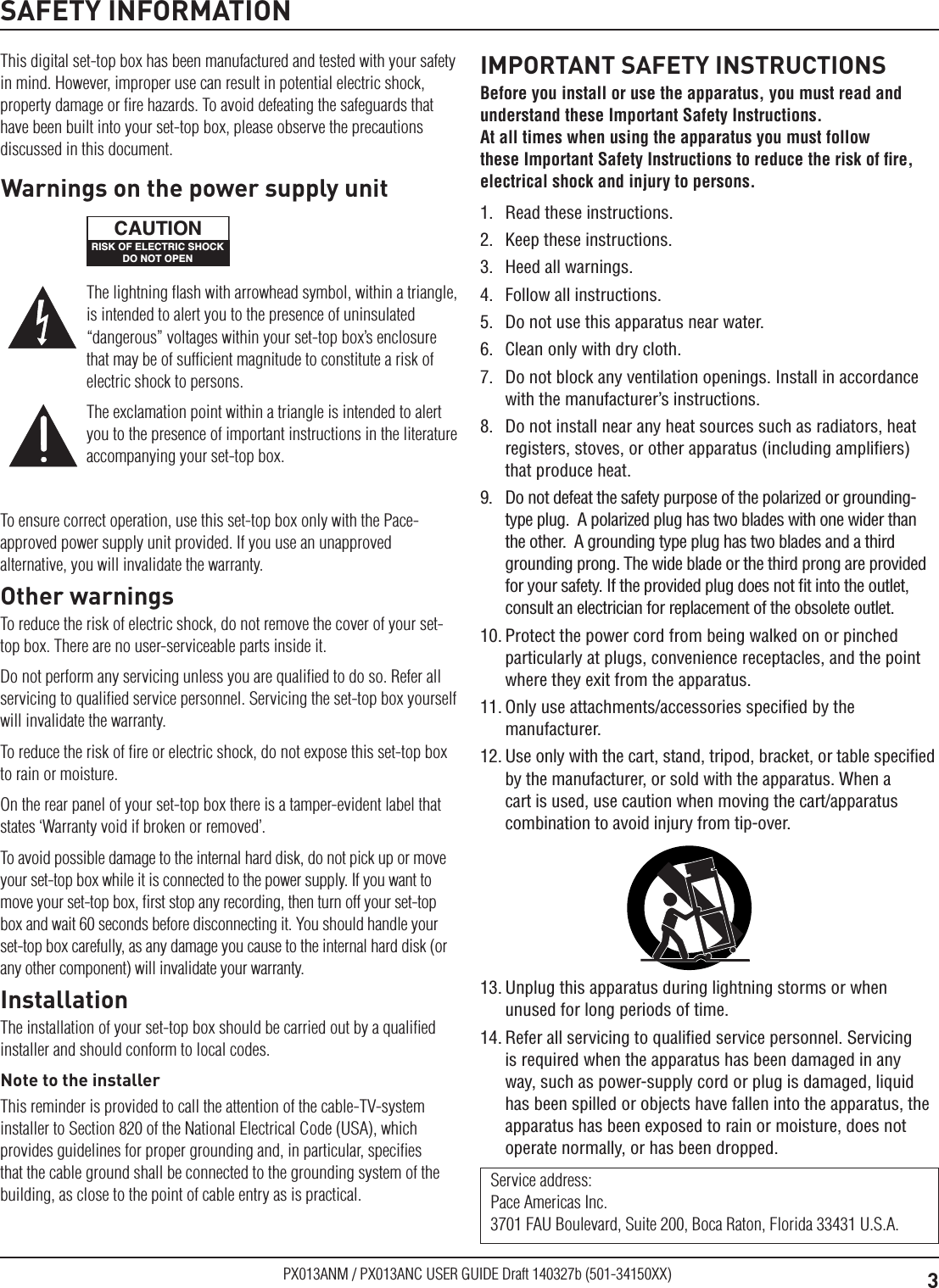 3PX013ANM / PX013ANC USER GUIDE Draft 140327b (501-34150XX)SAFETY INFORMATIONThis digital set-top box has been manufactured and tested with your safety in mind. However, improper use can result in potential electric shock, property damage or ﬁre hazards. To avoid defeating the safeguards that have been built into your set-top box, please observe the precautions discussed in this document.To ensure correct operation, use this set-top box only with the Pace-approved power supply unit provided. If you use an unapproved alternative, you will invalidate the warranty.Other warningsTo reduce the risk of electric shock, do not remove the cover of your set-top box. There are no user-serviceable parts inside it.Do not perform any servicing unless you are qualiﬁed to do so. Refer all servicing to qualiﬁed service personnel. Servicing the set-top box yourself will invalidate the warranty.To reduce the risk of ﬁre or electric shock, do not expose this set-top box to rain or moisture.On the rear panel of your set-top box there is a tamper-evident label that states ‘Warranty void if broken or removed’.To avoid possible damage to the internal hard disk, do not pick up or move your set-top box while it is connected to the power supply. If you want to move your set-top box, ﬁrst stop any recording, then turn off your set-top box and wait 60 seconds before disconnecting it. You should handle your set-top box carefully, as any damage you cause to the internal hard disk (or any other component) will invalidate your warranty.InstallationThe installation of your set-top box should be carried out by a qualiﬁed installer and should conform to local codes.Note to the installerThis reminder is provided to call the attention of the cable-TV-system installer to Section 820 of the National Electrical Code (USA), which provides guidelines for proper grounding and, in particular, speciﬁes that the cable ground shall be connected to the grounding system of the building, as close to the point of cable entry as is practical.IMPORTANT SAFETY INSTRUCTIONSBefore you install or use the apparatus, you must read and understand these Important Safety Instructions.  At all times when using the apparatus you must follow these Important Safety Instructions to reduce the risk of ﬁre, electrical shock and injury to persons.1.  Read these instructions.2.  Keep these instructions.3.  Heed all warnings.4.  Follow all instructions.5.  Do not use this apparatus near water.6.  Clean only with dry cloth.7.  Do not block any ventilation openings. Install in accordance with the manufacturer’s instructions.8.  Do not install near any heat sources such as radiators, heat registers, stoves, or other apparatus (including ampliﬁers) that produce heat.9.  Do not defeat the safety purpose of the polarized or grounding-type plug.  A polarized plug has two blades with one wider than the other.  A grounding type plug has two blades and a third grounding prong. The wide blade or the third prong are provided for your safety. If the provided plug does not ﬁt into the outlet, consult an electrician for replacement of the obsolete outlet.10. Protect the power cord from being walked on or pinched particularly at plugs, convenience receptacles, and the point where they exit from the apparatus.11. Only use attachments/accessories speciﬁed by the manufacturer.12. Use only with the cart, stand, tripod, bracket, or table speciﬁed by the manufacturer, or sold with the apparatus. When a cart is used, use caution when moving the cart/apparatus combination to avoid injury from tip-over.Service address: Pace Americas Inc. 3701 FAU Boulevard, Suite 200, Boca Raton, Florida 33431 U.S.A.The lightning ﬂash with arrowhead symbol, within a triangle, is intended to alert you to the presence of uninsulated “dangerous” voltages within your set-top box’s enclosure that may be of sufﬁcient magnitude to constitute a risk of electric shock to persons.The exclamation point within a triangle is intended to alert you to the presence of important instructions in the literature accompanying your set-top box.Warnings on the power supply unitRISK OF ELECTRIC SHOCKDO NOT OPENCAUTION13. Unplug this apparatus during lightning storms or when unused for long periods of time.14. Refer all servicing to qualiﬁed service personnel. Servicing is required when the apparatus has been damaged in any way, such as power-supply cord or plug is damaged, liquid has been spilled or objects have fallen into the apparatus, the apparatus has been exposed to rain or moisture, does not operate normally, or has been dropped.