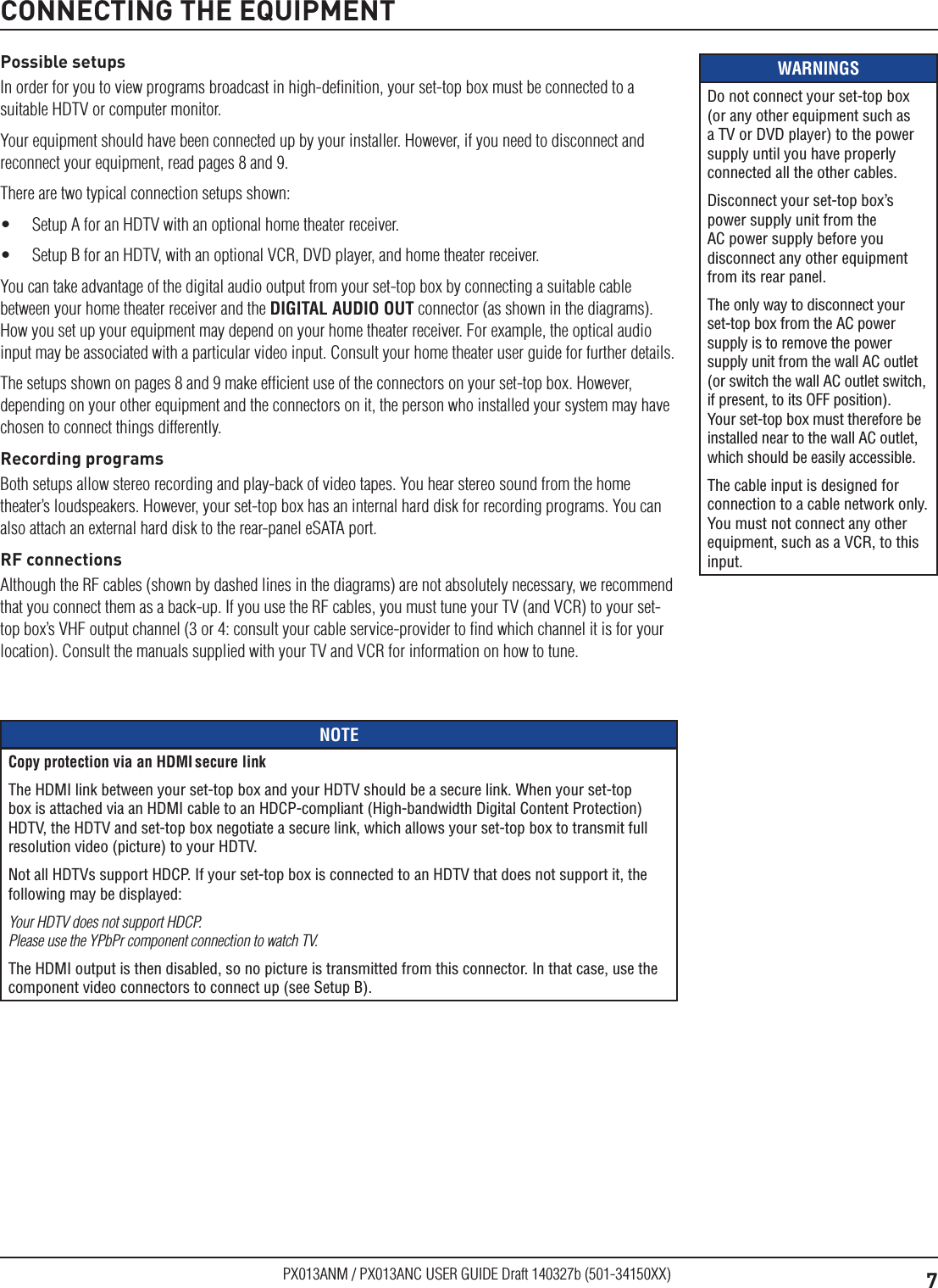 7PX013ANM / PX013ANC USER GUIDE Draft 140327b (501-34150XX)WARNINGSDo not connect your set-top box (or any other equipment such as a TV or DVD player) to the power supply until you have properly connected all the other cables.Disconnect your set-top box’s power supply unit from the AC power supply before you disconnect any other equipment from its rear panel.The only way to disconnect your set-top box from the AC power supply is to remove the power supply unit from the wall AC outlet (or switch the wall AC outlet switch, if present, to its OFF position). Your set-top box must therefore be installed near to the wall AC outlet, which should be easily accessible.The cable input is designed for connection to a cable network only. You must not connect any other equipment, such as a VCR, to this input.Possible setupsIn order for you to view programs broadcast in high-deﬁnition, your set-top box must be connected to a suitable HDTV or computer monitor.Your equipment should have been connected up by your installer. However, if you need to disconnect and reconnect your equipment, read pages 8 and 9.There are two typical connection setups shown:•  Setup A for an HDTV with an optional home theater receiver. •  Setup B for an HDTV, with an optional VCR, DVD player, and home theater receiver.You can take advantage of the digital audio output from your set-top box by connecting a suitable cable between your home theater receiver and the DIGITAL AUDIO OUT connector (as shown in the diagrams). How you set up your equipment may depend on your home theater receiver. For example, the optical audio input may be associated with a particular video input. Consult your home theater user guide for further details.The setups shown on pages 8 and 9 make efﬁcient use of the connectors on your set-top box. However, depending on your other equipment and the connectors on it, the person who installed your system may have chosen to connect things differently.Recording programsBoth setups allow stereo recording and play-back of video tapes. You hear stereo sound from the home theater’s loudspeakers. However, your set-top box has an internal hard disk for recording programs. You can also attach an external hard disk to the rear-panel eSATA port. RF connectionsAlthough the RF cables (shown by dashed lines in the diagrams) are not absolutely necessary, we recommend that you connect them as a back-up. If you use the RF cables, you must tune your TV (and VCR) to your set-top box’s VHF output channel (3 or 4: consult your cable service-provider to ﬁnd which channel it is for your location). Consult the manuals supplied with your TV and VCR for information on how to tune. CONNECTING THE EQUIPMENTNOTECopy protection via an HDMI secure linkThe HDMI link between your set-top box and your HDTV should be a secure link. When your set-top box is attached via an HDMI cable to an HDCP-compliant (High-bandwidth Digital Content Protection) HDTV, the HDTV and set-top box negotiate a secure link, which allows your set-top box to transmit full resolution video (picture) to your HDTV.Not all HDTVs support HDCP. If your set-top box is connected to an HDTV that does not support it, the following may be displayed:Your HDTV does not support HDCP.  Please use the YPbPr component connection to watch TV.The HDMI output is then disabled, so no picture is transmitted from this connector. In that case, use the component video connectors to connect up (see Setup B).