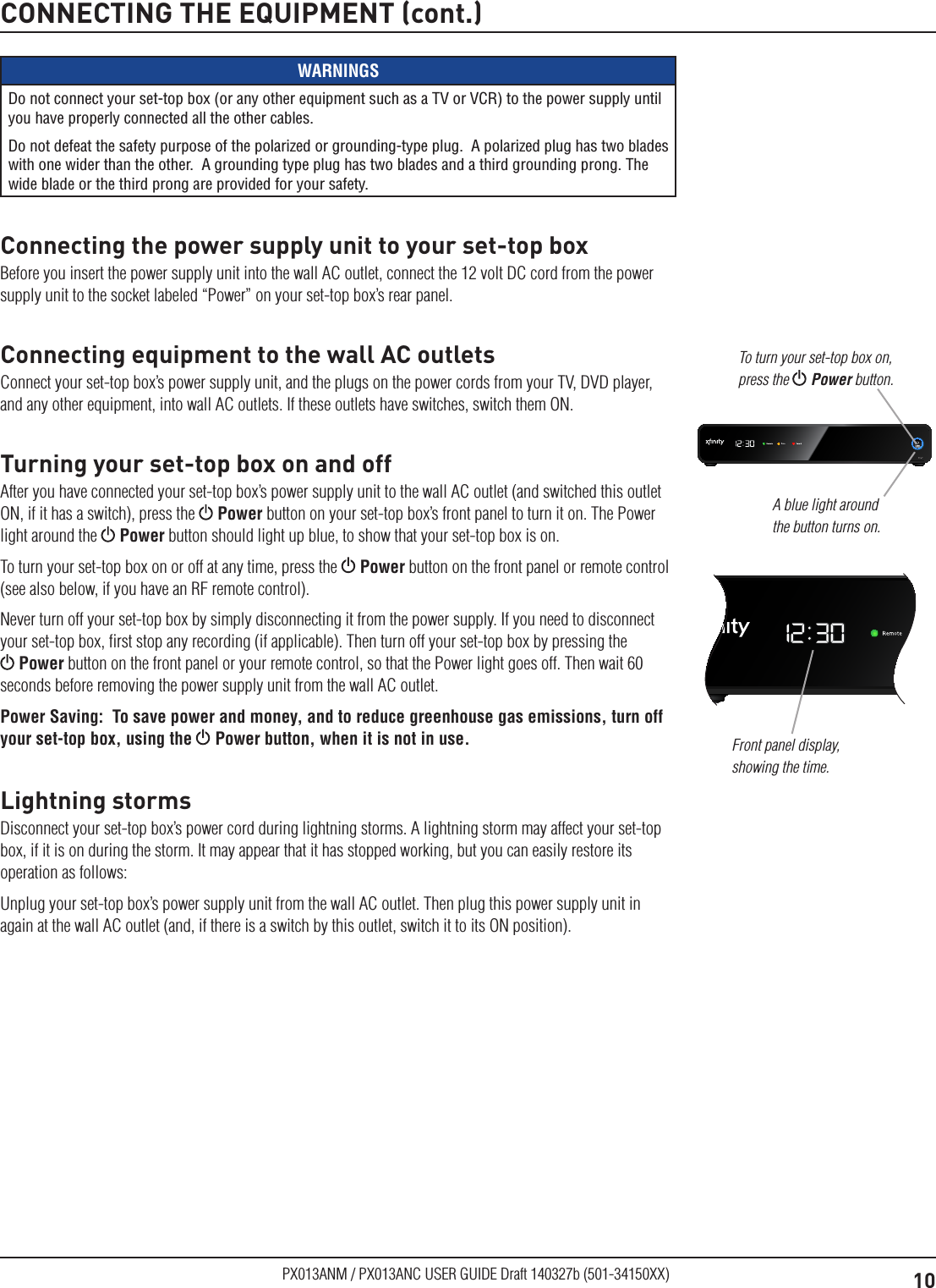 10PX013ANM / PX013ANC USER GUIDE Draft 140327b (501-34150XX)CONNECTING THE EQUIPMENT (cont.)WARNINGSDo not connect your set-top box (or any other equipment such as a TV or VCR) to the power supply until you have properly connected all the other cables.Do not defeat the safety purpose of the polarized or grounding-type plug.  A polarized plug has two blades with one wider than the other.  A grounding type plug has two blades and a third grounding prong. The wide blade or the third prong are provided for your safety. Connecting the power supply unit to your set-top boxBefore you insert the power supply unit into the wall AC outlet, connect the 12 volt DC cord from the power supply unit to the socket labeled “Power” on your set-top box’s rear panel.Connecting equipment to the wall AC outletsConnect your set-top box’s power supply unit, and the plugs on the power cords from your TV, DVD player, and any other equipment, into wall AC outlets. If these outlets have switches, switch them ON.Turning your set-top box on and offAfter you have connected your set-top box’s power supply unit to the wall AC outlet (and switched this outlet ON, if it has a switch), press the   Power button on your set-top box’s front panel to turn it on. The Power light around the   Power button should light up blue, to show that your set-top box is on.To turn your set-top box on or off at any time, press the   Power button on the front panel or remote control (see also below, if you have an RF remote control).Never turn off your set-top box by simply disconnecting it from the power supply. If you need to disconnect your set-top box, ﬁrst stop any recording (if applicable). Then turn off your set-top box by pressing the  Power button on the front panel or your remote control, so that the Power light goes off. Then wait 60 seconds before removing the power supply unit from the wall AC outlet.Power Saving:  To save power and money, and to reduce greenhouse gas emissions, turn off your set-top box, using the  Power button, when it is not in use.Lightning stormsDisconnect your set-top box’s power cord during lightning storms. A lightning storm may affect your set-top box, if it is on during the storm. It may appear that it has stopped working, but you can easily restore its operation as follows:Unplug your set-top box’s power supply unit from the wall AC outlet. Then plug this power supply unit in again at the wall AC outlet (and, if there is a switch by this outlet, switch it to its ON position).A blue light around the button turns on.To turn your set-top box on, press the  Power button.Front panel display, showing the time.