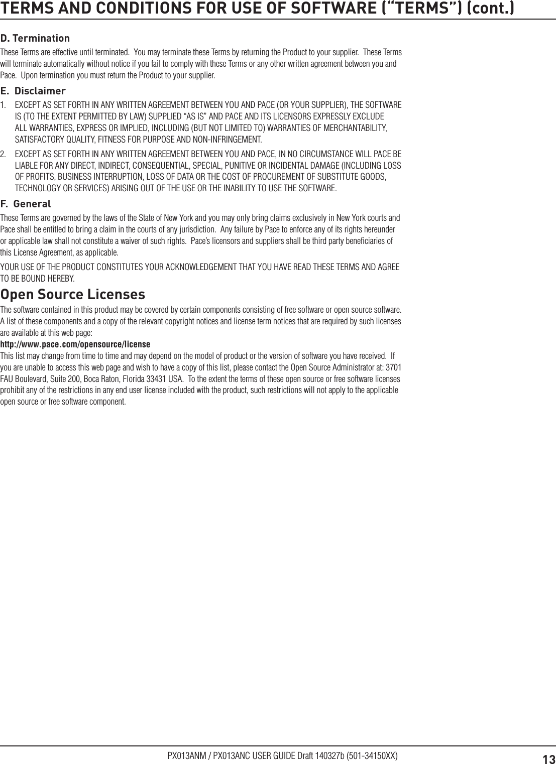 13PX013ANM / PX013ANC USER GUIDE Draft 140327b (501-34150XX)D. TerminationThese Terms are effective until terminated.  You may terminate these Terms by returning the Product to your supplier.  These Terms will terminate automatically without notice if you fail to comply with these Terms or any other written agreement between you and Pace.  Upon termination you must return the Product to your supplier.E.  Disclaimer1.  EXCEPT AS SET FORTH IN ANY WRITTEN AGREEMENT BETWEEN YOU AND PACE (OR YOUR SUPPLIER), THE SOFTWARE IS (TO THE EXTENT PERMITTED BY LAW) SUPPLIED “AS IS” AND PACE AND ITS LICENSORS EXPRESSLY EXCLUDE ALL WARRANTIES, EXPRESS OR IMPLIED, INCLUDING (BUT NOT LIMITED TO) WARRANTIES OF MERCHANTABILITY, SATISFACTORY QUALITY, FITNESS FOR PURPOSE AND NON-INFRINGEMENT. 2.  EXCEPT AS SET FORTH IN ANY WRITTEN AGREEMENT BETWEEN YOU AND PACE, IN NO CIRCUMSTANCE WILL PACE BE LIABLE FOR ANY DIRECT, INDIRECT, CONSEQUENTIAL, SPECIAL, PUNITIVE OR INCIDENTAL DAMAGE (INCLUDING LOSS OF PROFITS, BUSINESS INTERRUPTION, LOSS OF DATA OR THE COST OF PROCUREMENT OF SUBSTITUTE GOODS, TECHNOLOGY OR SERVICES) ARISING OUT OF THE USE OR THE INABILITY TO USE THE SOFTWARE.F.  GeneralThese Terms are governed by the laws of the State of New York and you may only bring claims exclusively in New York courts and Pace shall be entitled to bring a claim in the courts of any jurisdiction.  Any failure by Pace to enforce any of its rights hereunder or applicable law shall not constitute a waiver of such rights.  Pace’s licensors and suppliers shall be third party beneﬁciaries of this License Agreement, as applicable.YOUR USE OF THE PRODUCT CONSTITUTES YOUR ACKNOWLEDGEMENT THAT YOU HAVE READ THESE TERMS AND AGREE TO BE BOUND HEREBY.Open Source LicensesThe software contained in this product may be covered by certain components consisting of free software or open source software.  A list of these components and a copy of the relevant copyright notices and license term notices that are required by such licenses are available at this web page:  http://www.pace.com/opensource/license  This list may change from time to time and may depend on the model of product or the version of software you have received.  If you are unable to access this web page and wish to have a copy of this list, please contact the Open Source Administrator at: 3701 FAU Boulevard, Suite 200, Boca Raton, Florida 33431 USA.  To the extent the terms of these open source or free software licenses prohibit any of the restrictions in any end user license included with the product, such restrictions will not apply to the applicable open source or free software component.TERMS AND CONDITIONS FOR USE OF SOFTWARE (“TERMS”) (cont.)