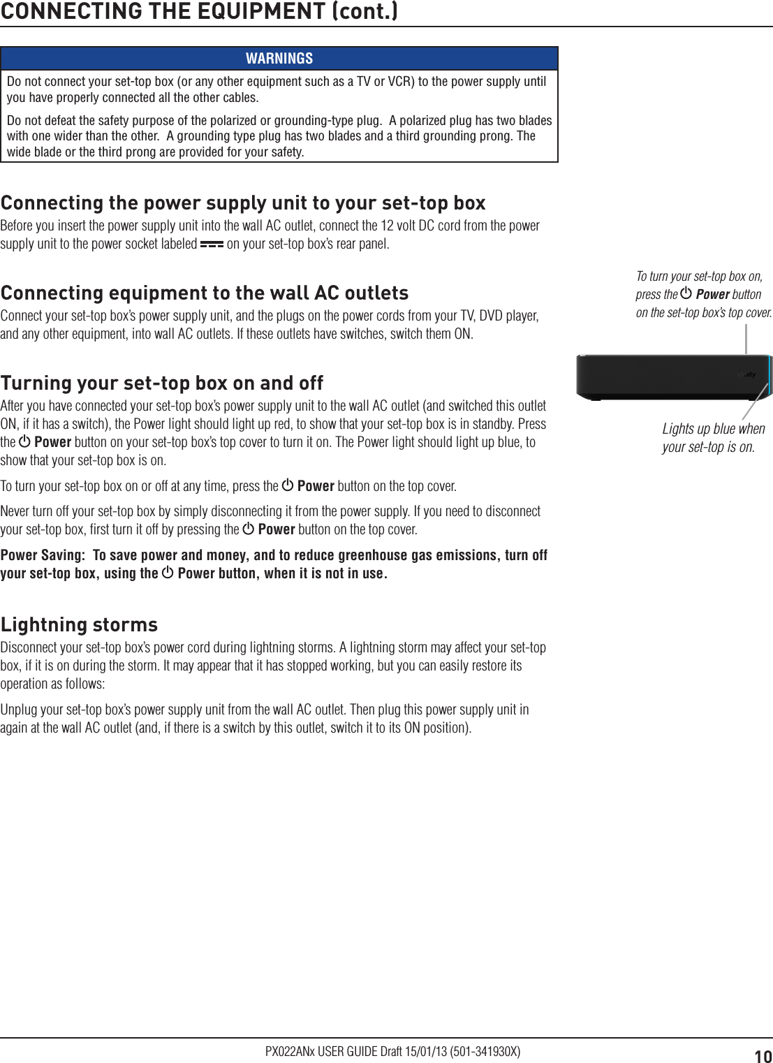 10PX022ANx USER GUIDE Draft 15/01/13 (501-341930X)CONNECTING THE EQUIPMENT (cont.)WARNINGSDo not connect your set-top box (or any other equipment such as a TV or VCR) to the power supply until you have properly connected all the other cables.Do not defeat the safety purpose of the polarized or grounding-type plug.  A polarized plug has two blades with one wider than the other.  A grounding type plug has two blades and a third grounding prong. The wide blade or the third prong are provided for your safety. Connecting the power supply unit to your set-top boxBefore you insert the power supply unit into the wall AC outlet, connect the 12 volt DC cord from the power supply unit to the power socket labeled   on your set-top box’s rear panel.Connecting equipment to the wall AC outletsConnect your set-top box’s power supply unit, and the plugs on the power cords from your TV, DVD player, and any other equipment, into wall AC outlets. If these outlets have switches, switch them ON.Turning your set-top box on and offAfter you have connected your set-top box’s power supply unit to the wall AC outlet (and switched this outlet ON, if it has a switch), the Power light should light up red, to show that your set-top box is in standby. Press the   Power button on your set-top box’s top cover to turn it on. The Power light should light up blue, to show that your set-top box is on.To turn your set-top box on or off at any time, press the   Power button on the top cover.Never turn off your set-top box by simply disconnecting it from the power supply. If you need to disconnect your set-top box, ﬁrst turn it off by pressing the   Power button on the top cover.Power Saving:  To save power and money, and to reduce greenhouse gas emissions, turn off your set-top box, using the  Power button, when it is not in use.Lightning stormsDisconnect your set-top box’s power cord during lightning storms. A lightning storm may affect your set-top box, if it is on during the storm. It may appear that it has stopped working, but you can easily restore its operation as follows:Unplug your set-top box’s power supply unit from the wall AC outlet. Then plug this power supply unit in again at the wall AC outlet (and, if there is a switch by this outlet, switch it to its ON position).Lights up blue when your set-top is on.To turn your set-top box on, press the  Power button on the set-top box’s top cover.