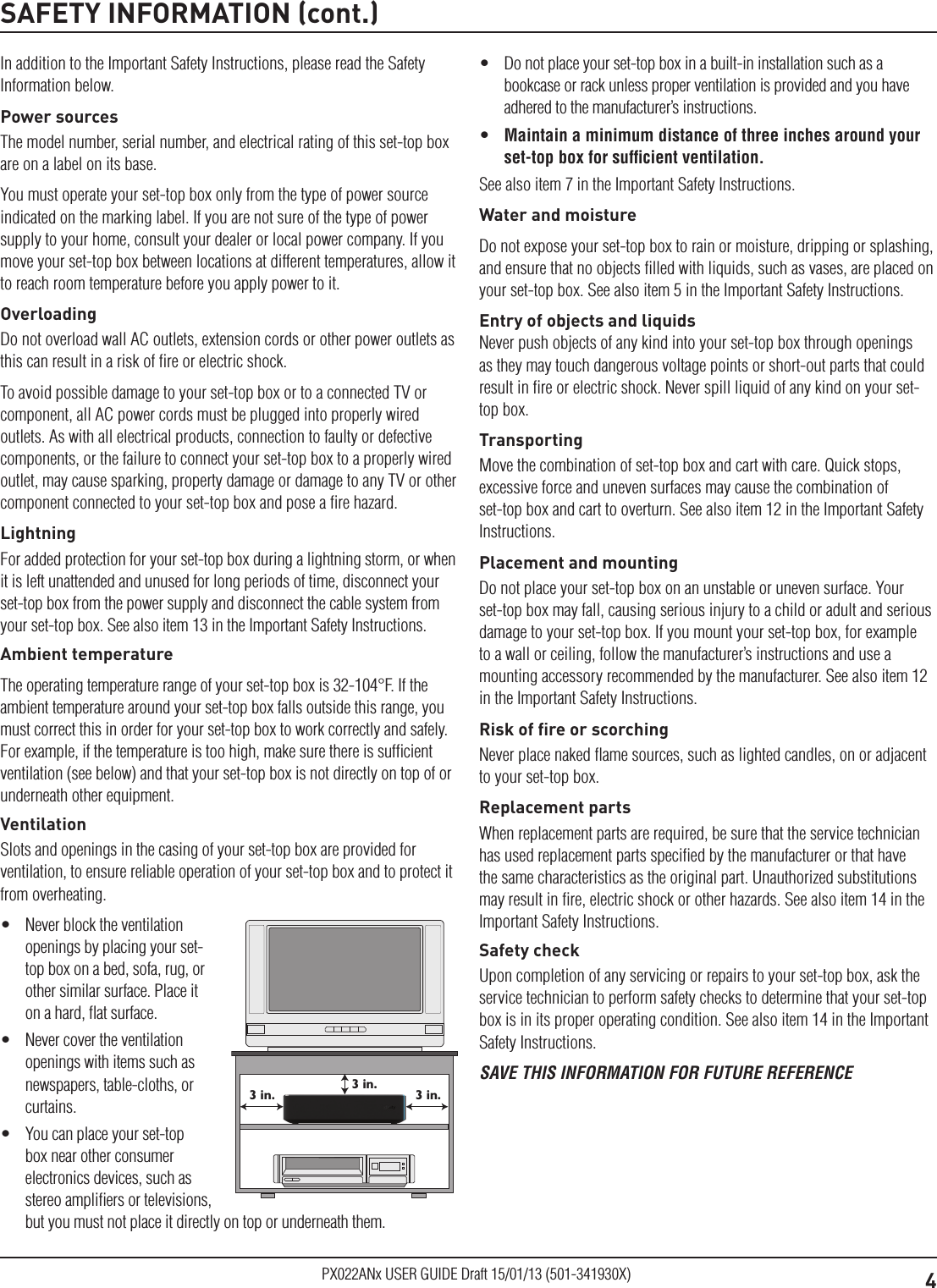 4PX022ANx USER GUIDE Draft 15/01/13 (501-341930X)SAFETY INFORMATION (cont.)In addition to the Important Safety Instructions, please read the Safety Information below.Power sourcesThe model number, serial number, and electrical rating of this set-top box are on a label on its base.You must operate your set-top box only from the type of power source indicated on the marking label. If you are not sure of the type of power supply to your home, consult your dealer or local power company. If you move your set-top box between locations at different temperatures, allow it to reach room temperature before you apply power to it.OverloadingDo not overload wall AC outlets, extension cords or other power outlets as this can result in a risk of ﬁre or electric shock.To avoid possible damage to your set-top box or to a connected TV or component, all AC power cords must be plugged into properly wired outlets. As with all electrical products, connection to faulty or defective components, or the failure to connect your set-top box to a properly wired outlet, may cause sparking, property damage or damage to any TV or other component connected to your set-top box and pose a ﬁre hazard.LightningFor added protection for your set-top box during a lightning storm, or when it is left unattended and unused for long periods of time, disconnect your set-top box from the power supply and disconnect the cable system from your set-top box. See also item 13 in the Important Safety Instructions.Ambient temperatureThe operating temperature range of your set-top box is 32-104°F. If the ambient temperature around your set-top box falls outside this range, you must correct this in order for your set-top box to work correctly and safely. For example, if the temperature is too high, make sure there is sufﬁcient ventilation (see below) and that your set-top box is not directly on top of or underneath other equipment.VentilationSlots and openings in the casing of your set-top box are provided for ventilation, to ensure reliable operation of your set-top box and to protect it from overheating.•  Never block the ventilation openings by placing your set-top box on a bed, sofa, rug, or other similar surface. Place it on a hard, ﬂat surface.•  Never cover the ventilation openings with items such as newspapers, table-cloths, or curtains.•  You can place your set-top box near other consumer electronics devices, such as stereo ampliﬁers or televisions, but you must not place it directly on top or underneath them.3 in.3 in.3 in.•  Do not place your set-top box in a built-in installation such as a bookcase or rack unless proper ventilation is provided and you have adhered to the manufacturer’s instructions.•  Maintain a minimum distance of three inches around your set-top box for sufﬁcient ventilation.See also item 7 in the Important Safety Instructions.Water and moistureDo not expose your set-top box to rain or moisture, dripping or splashing, and ensure that no objects ﬁlled with liquids, such as vases, are placed on your set-top box. See also item 5 in the Important Safety Instructions.Entry of objects and liquidsNever push objects of any kind into your set-top box through openings as they may touch dangerous voltage points or short-out parts that could result in ﬁre or electric shock. Never spill liquid of any kind on your set-top box.TransportingMove the combination of set-top box and cart with care. Quick stops, excessive force and uneven surfaces may cause the combination of set-top box and cart to overturn. See also item 12 in the Important Safety Instructions.Placement and mountingDo not place your set-top box on an unstable or uneven surface. Your set-top box may fall, causing serious injury to a child or adult and serious damage to your set-top box. If you mount your set-top box, for example to a wall or ceiling, follow the manufacturer’s instructions and use a mounting accessory recommended by the manufacturer. See also item 12 in the Important Safety Instructions.Risk of ﬁre or scorchingNever place naked ﬂame sources, such as lighted candles, on or adjacent to your set-top box.Replacement partsWhen replacement parts are required, be sure that the service technician has used replacement parts speciﬁed by the manufacturer or that have the same characteristics as the original part. Unauthorized substitutions may result in ﬁre, electric shock or other hazards. See also item 14 in the Important Safety Instructions.Safety checkUpon completion of any servicing or repairs to your set-top box, ask the service technician to perform safety checks to determine that your set-top box is in its proper operating condition. See also item 14 in the Important Safety Instructions.SAVE THIS INFORMATION FOR FUTURE REFERENCE