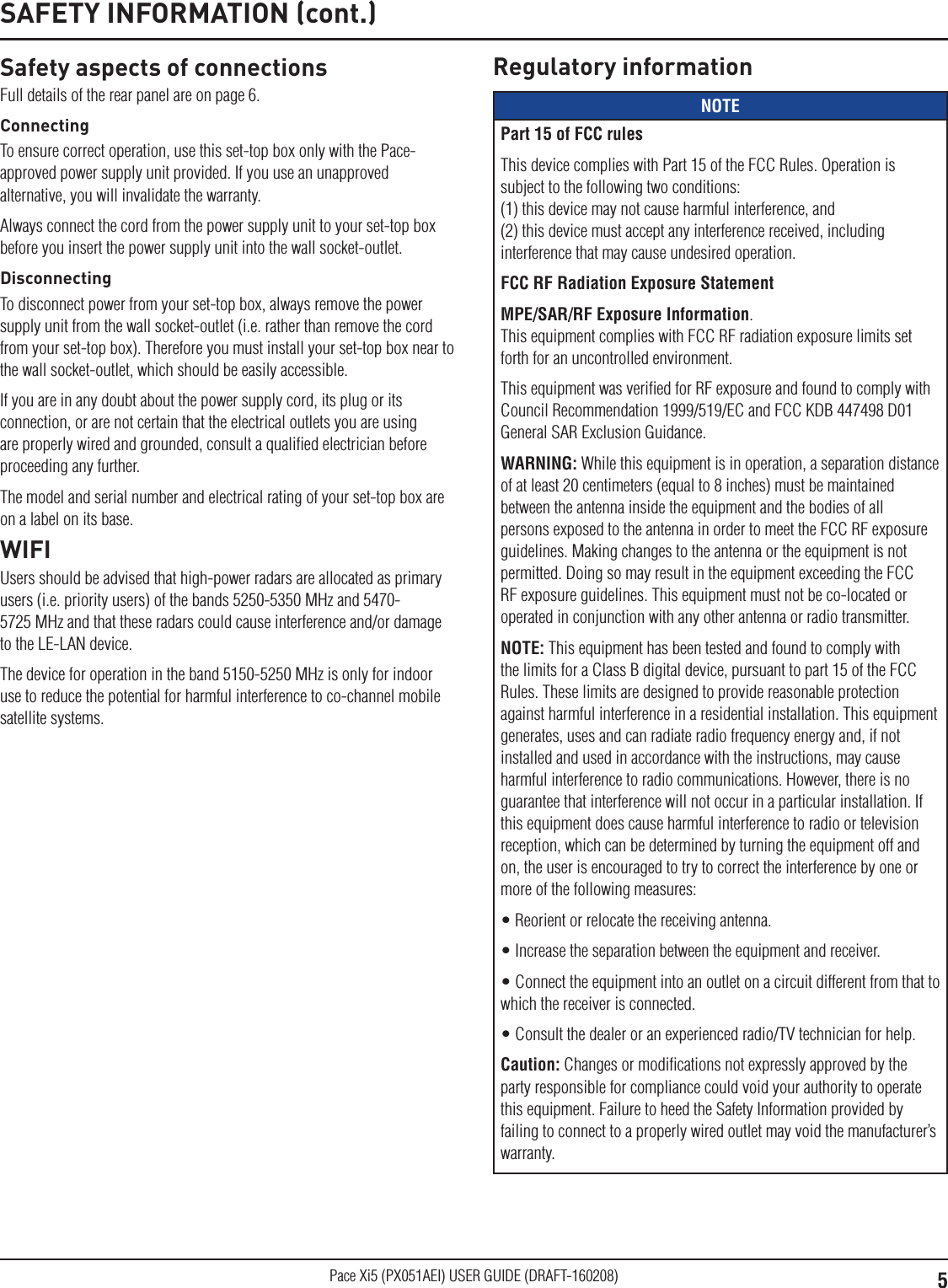 5Pace Xi5 (PX051AEI) USER GUIDE (DRAFT-160208)Safety aspects of connectionsFull details of the rear panel are on page 6.ConnectingTo ensure correct operation, use this set-top box only with the Pace-approved power supply unit provided. If you use an unapproved alternative, you will invalidate the warranty.Always connect the cord from the power supply unit to your set-top box before you insert the power supply unit into the wall socket-outlet.DisconnectingTo disconnect power from your set-top box, always remove the power supply unit from the wall socket-outlet (i.e. rather than remove the cord from your set-top box). Therefore you must install your set-top box near to the wall socket-outlet, which should be easily accessible.If you are in any doubt about the power supply cord, its plug or its connection, or are not certain that the electrical outlets you are using are properly wired and grounded, consult a qualiﬁed electrician before proceeding any further.The model and serial number and electrical rating of your set-top box are on a label on its base.WIFIUsers should be advised that high-power radars are allocated as primary users (i.e. priority users) of the bands 5250-5350 MHz and 5470-5725 MHz and that these radars could cause interference and/or damage to the LE-LAN device.The device for operation in the band 5150-5250 MHz is only for indoor use to reduce the potential for harmful interference to co-channel mobile satellite systems.SAFETY INFORMATION (cont.)Regulatory informationNOTEPart 15 of FCC rulesThis device complies with Part 15 of the FCC Rules. Operation is subject to the following two conditions: (1) this device may not cause harmful interference, and  (2) this device must accept any interference received, including interference that may cause undesired operation. FCC RF Radiation Exposure StatementMPE/SAR/RF Exposure Information.  This equipment complies with FCC RF radiation exposure limits set forth for an uncontrolled environment.This equipment was veriﬁed for RF exposure and found to comply with Council Recommendation 1999/519/EC and FCC KDB 447498 D01 General SAR Exclusion Guidance.WARNING: While this equipment is in operation, a separation distance of at least 20 centimeters (equal to 8 inches) must be maintained between the antenna inside the equipment and the bodies of all persons exposed to the antenna in order to meet the FCC RF exposure guidelines. Making changes to the antenna or the equipment is not permitted. Doing so may result in the equipment exceeding the FCC RF exposure guidelines. This equipment must not be co-located or operated in conjunction with any other antenna or radio transmitter.NOTE: This equipment has been tested and found to comply with the limits for a Class B digital device, pursuant to part 15 of the FCC Rules. These limits are designed to provide reasonable protection against harmful interference in a residential installation. This equipment generates, uses and can radiate radio frequency energy and, if not installed and used in accordance with the instructions, may cause harmful interference to radio communications. However, there is no guarantee that interference will not occur in a particular installation. If this equipment does cause harmful interference to radio or television reception, which can be determined by turning the equipment off and on, the user is encouraged to try to correct the interference by one or more of the following measures:• Reorient or relocate the receiving antenna.• Increase the separation between the equipment and receiver.• Connect the equipment into an outlet on a circuit different from that to which the receiver is connected.• Consult the dealer or an experienced radio/TV technician for help.Caution: Changes or modiﬁcations not expressly approved by the party responsible for compliance could void your authority to operate this equipment. Failure to heed the Safety Information provided by failing to connect to a properly wired outlet may void the manufacturer’s warranty. 