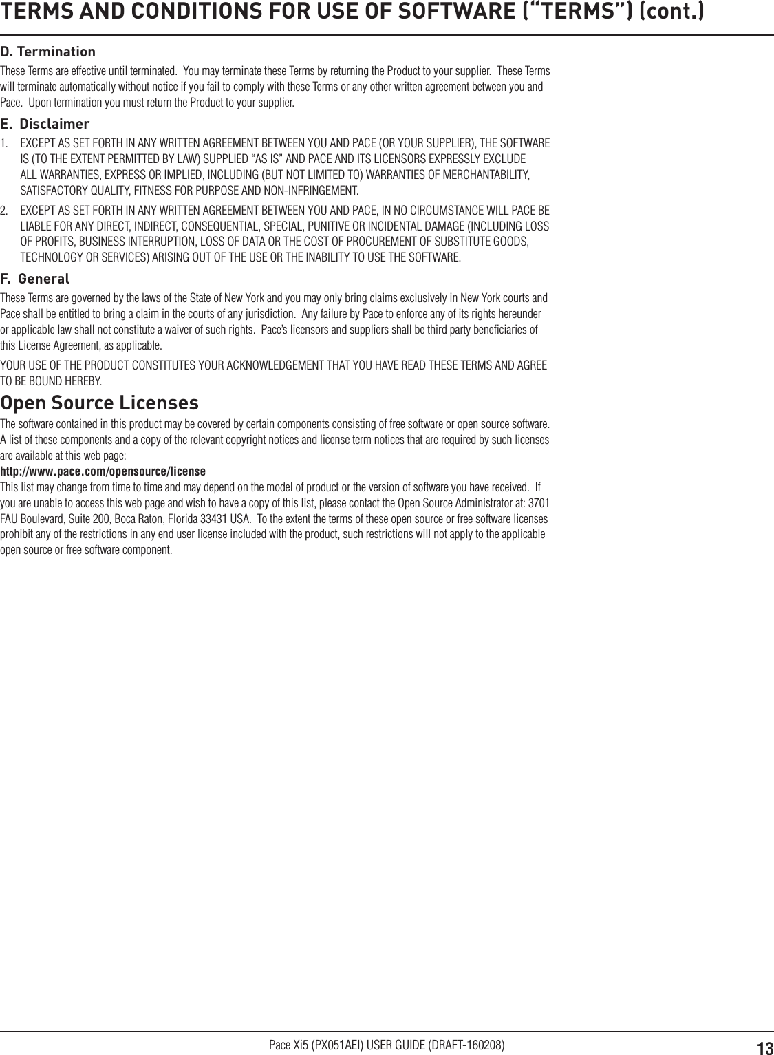 13Pace Xi5 (PX051AEI) USER GUIDE (DRAFT-160208)D. TerminationThese Terms are effective until terminated.  You may terminate these Terms by returning the Product to your supplier.  These Terms will terminate automatically without notice if you fail to comply with these Terms or any other written agreement between you and Pace.  Upon termination you must return the Product to your supplier.E.  Disclaimer1.  EXCEPT AS SET FORTH IN ANY WRITTEN AGREEMENT BETWEEN YOU AND PACE (OR YOUR SUPPLIER), THE SOFTWARE IS (TO THE EXTENT PERMITTED BY LAW) SUPPLIED “AS IS” AND PACE AND ITS LICENSORS EXPRESSLY EXCLUDE ALL WARRANTIES, EXPRESS OR IMPLIED, INCLUDING (BUT NOT LIMITED TO) WARRANTIES OF MERCHANTABILITY, SATISFACTORY QUALITY, FITNESS FOR PURPOSE AND NON-INFRINGEMENT. 2.  EXCEPT AS SET FORTH IN ANY WRITTEN AGREEMENT BETWEEN YOU AND PACE, IN NO CIRCUMSTANCE WILL PACE BE LIABLE FOR ANY DIRECT, INDIRECT, CONSEQUENTIAL, SPECIAL, PUNITIVE OR INCIDENTAL DAMAGE (INCLUDING LOSS OF PROFITS, BUSINESS INTERRUPTION, LOSS OF DATA OR THE COST OF PROCUREMENT OF SUBSTITUTE GOODS, TECHNOLOGY OR SERVICES) ARISING OUT OF THE USE OR THE INABILITY TO USE THE SOFTWARE.F.  GeneralThese Terms are governed by the laws of the State of New York and you may only bring claims exclusively in New York courts and Pace shall be entitled to bring a claim in the courts of any jurisdiction.  Any failure by Pace to enforce any of its rights hereunder or applicable law shall not constitute a waiver of such rights.  Pace’s licensors and suppliers shall be third party beneﬁciaries of this License Agreement, as applicable.YOUR USE OF THE PRODUCT CONSTITUTES YOUR ACKNOWLEDGEMENT THAT YOU HAVE READ THESE TERMS AND AGREE TO BE BOUND HEREBY.Open Source LicensesThe software contained in this product may be covered by certain components consisting of free software or open source software.  A list of these components and a copy of the relevant copyright notices and license term notices that are required by such licenses are available at this web page:  http://www.pace.com/opensource/license  This list may change from time to time and may depend on the model of product or the version of software you have received.  If you are unable to access this web page and wish to have a copy of this list, please contact the Open Source Administrator at: 3701 FAU Boulevard, Suite 200, Boca Raton, Florida 33431 USA.  To the extent the terms of these open source or free software licenses prohibit any of the restrictions in any end user license included with the product, such restrictions will not apply to the applicable open source or free software component.TERMS AND CONDITIONS FOR USE OF SOFTWARE (“TERMS”) (cont.)
