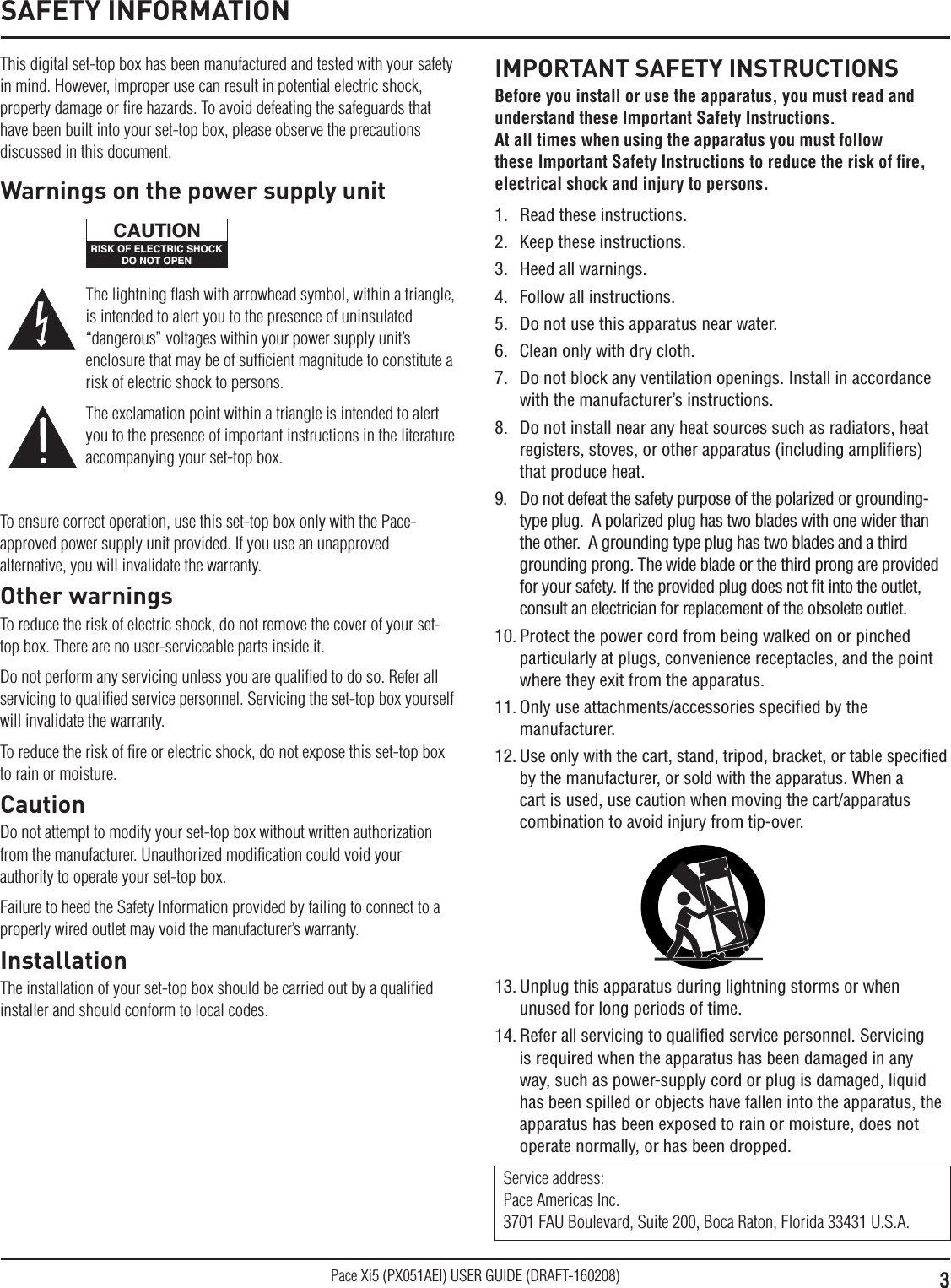 3Pace Xi5 (PX051AEI) USER GUIDE (DRAFT-160208)This digital set-top box has been manufactured and tested with your safety in mind. However, improper use can result in potential electric shock, property damage or ﬁre hazards. To avoid defeating the safeguards that have been built into your set-top box, please observe the precautions discussed in this document.To ensure correct operation, use this set-top box only with the Pace-approved power supply unit provided. If you use an unapproved alternative, you will invalidate the warranty.Other warningsTo reduce the risk of electric shock, do not remove the cover of your set-top box. There are no user-serviceable parts inside it.Do not perform any servicing unless you are qualiﬁed to do so. Refer all servicing to qualiﬁed service personnel. Servicing the set-top box yourself will invalidate the warranty.To reduce the risk of ﬁre or electric shock, do not expose this set-top box to rain or moisture.CautionDo not attempt to modify your set-top box without written authorization from the manufacturer. Unauthorized modiﬁcation could void your authority to operate your set-top box.Failure to heed the Safety Information provided by failing to connect to a properly wired outlet may void the manufacturer’s warranty.InstallationThe installation of your set-top box should be carried out by a qualiﬁed installer and should conform to local codes.IMPORTANT SAFETY INSTRUCTIONSBefore you install or use the apparatus, you must read and understand these Important Safety Instructions.  At all times when using the apparatus you must follow these Important Safety Instructions to reduce the risk of ﬁre, electrical shock and injury to persons.1.  Read these instructions.2.  Keep these instructions.3.  Heed all warnings.4.  Follow all instructions.5.  Do not use this apparatus near water.6.  Clean only with dry cloth.7.  Do not block any ventilation openings. Install in accordance with the manufacturer’s instructions.8.  Do not install near any heat sources such as radiators, heat registers, stoves, or other apparatus (including ampliﬁers) that produce heat.9.  Do not defeat the safety purpose of the polarized or grounding-type plug.  A polarized plug has two blades with one wider than the other.  A grounding type plug has two blades and a third grounding prong. The wide blade or the third prong are provided for your safety. If the provided plug does not ﬁt into the outlet, consult an electrician for replacement of the obsolete outlet.10. Protect the power cord from being walked on or pinched particularly at plugs, convenience receptacles, and the point where they exit from the apparatus.11. Only use attachments/accessories speciﬁed by the manufacturer.12. Use only with the cart, stand, tripod, bracket, or table speciﬁed by the manufacturer, or sold with the apparatus. When a cart is used, use caution when moving the cart/apparatus combination to avoid injury from tip-over.Service address: Pace Americas Inc. 3701 FAU Boulevard, Suite 200, Boca Raton, Florida 33431 U.S.A.The lightning ﬂash with arrowhead symbol, within a triangle, is intended to alert you to the presence of uninsulated “dangerous” voltages within your power supply unit’s enclosure that may be of sufﬁcient magnitude to constitute a risk of electric shock to persons.The exclamation point within a triangle is intended to alert you to the presence of important instructions in the literature accompanying your set-top box.Warnings on the power supply unitRISK OF ELECTRIC SHOCKDO NOT OPENCAUTION13. Unplug this apparatus during lightning storms or when unused for long periods of time.14. Refer all servicing to qualiﬁed service personnel. Servicing is required when the apparatus has been damaged in any way, such as power-supply cord or plug is damaged, liquid has been spilled or objects have fallen into the apparatus, the apparatus has been exposed to rain or moisture, does not operate normally, or has been dropped.SAFETY INFORMATION