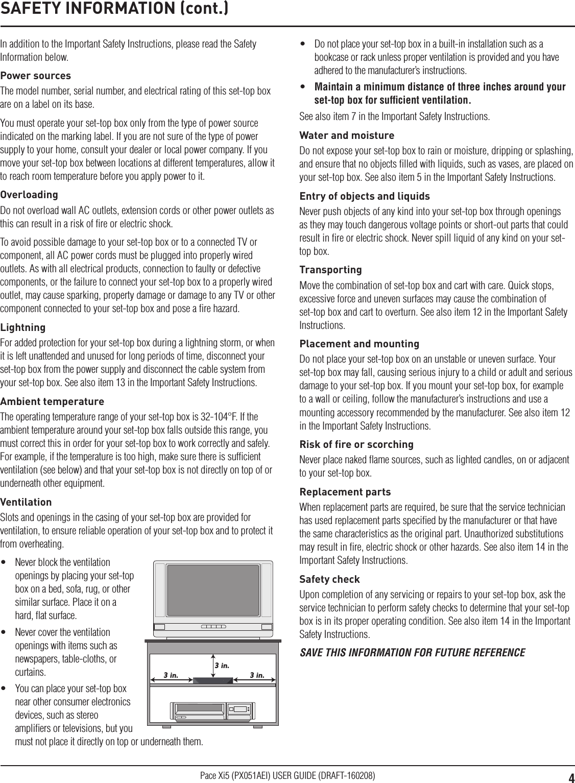 4Pace Xi5 (PX051AEI) USER GUIDE (DRAFT-160208)In addition to the Important Safety Instructions, please read the Safety Information below.Power sourcesThe model number, serial number, and electrical rating of this set-top box are on a label on its base.You must operate your set-top box only from the type of power source indicated on the marking label. If you are not sure of the type of power supply to your home, consult your dealer or local power company. If you move your set-top box between locations at different temperatures, allow it to reach room temperature before you apply power to it.OverloadingDo not overload wall AC outlets, extension cords or other power outlets as this can result in a risk of ﬁre or electric shock.To avoid possible damage to your set-top box or to a connected TV or component, all AC power cords must be plugged into properly wired outlets. As with all electrical products, connection to faulty or defective components, or the failure to connect your set-top box to a properly wired outlet, may cause sparking, property damage or damage to any TV or other component connected to your set-top box and pose a ﬁre hazard.LightningFor added protection for your set-top box during a lightning storm, or when it is left unattended and unused for long periods of time, disconnect your set-top box from the power supply and disconnect the cable system from your set-top box. See also item 13 in the Important Safety Instructions.Ambient temperatureThe operating temperature range of your set-top box is 32-104°F. If the ambient temperature around your set-top box falls outside this range, you must correct this in order for your set-top box to work correctly and safely. For example, if the temperature is too high, make sure there is sufﬁcient ventilation (see below) and that your set-top box is not directly on top of or underneath other equipment.VentilationSlots and openings in the casing of your set-top box are provided for ventilation, to ensure reliable operation of your set-top box and to protect it from overheating.•  Never block the ventilation openings by placing your set-top box on a bed, sofa, rug, or other similar surface. Place it on a hard, ﬂat surface.•  Never cover the ventilation openings with items such as newspapers, table-cloths, or curtains.•  You can place your set-top box near other consumer electronics devices, such as stereo ampliﬁers or televisions, but you must not place it directly on top or underneath them.3 in.3 in.3 in.•  Do not place your set-top box in a built-in installation such as a bookcase or rack unless proper ventilation is provided and you have adhered to the manufacturer’s instructions.•  Maintain a minimum distance of three inches around your set-top box for sufﬁcient ventilation.See also item 7 in the Important Safety Instructions.Water and moistureDo not expose your set-top box to rain or moisture, dripping or splashing, and ensure that no objects ﬁlled with liquids, such as vases, are placed on your set-top box. See also item 5 in the Important Safety Instructions.Entry of objects and liquidsNever push objects of any kind into your set-top box through openings as they may touch dangerous voltage points or short-out parts that could result in ﬁre or electric shock. Never spill liquid of any kind on your set-top box.TransportingMove the combination of set-top box and cart with care. Quick stops, excessive force and uneven surfaces may cause the combination of set-top box and cart to overturn. See also item 12 in the Important Safety Instructions.Placement and mountingDo not place your set-top box on an unstable or uneven surface. Your set-top box may fall, causing serious injury to a child or adult and serious damage to your set-top box. If you mount your set-top box, for example to a wall or ceiling, follow the manufacturer’s instructions and use a mounting accessory recommended by the manufacturer. See also item 12 in the Important Safety Instructions.Risk of ﬁre or scorchingNever place naked ﬂame sources, such as lighted candles, on or adjacent to your set-top box.Replacement partsWhen replacement parts are required, be sure that the service technician has used replacement parts speciﬁed by the manufacturer or that have the same characteristics as the original part. Unauthorized substitutions may result in ﬁre, electric shock or other hazards. See also item 14 in the Important Safety Instructions.Safety checkUpon completion of any servicing or repairs to your set-top box, ask the service technician to perform safety checks to determine that your set-top box is in its proper operating condition. See also item 14 in the Important Safety Instructions.SAVE THIS INFORMATION FOR FUTURE REFERENCESAFETY INFORMATION (cont.)