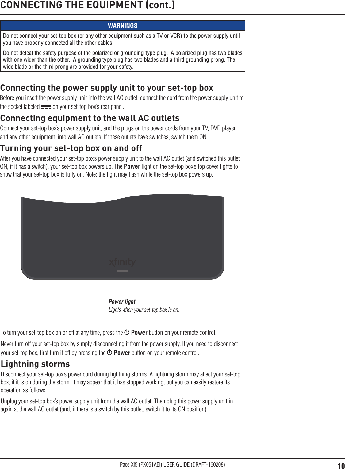 10Pace Xi5 (PX051AEI) USER GUIDE (DRAFT-160208)CONNECTING THE EQUIPMENT (cont.)WARNINGSDo not connect your set-top box (or any other equipment such as a TV or VCR) to the power supply until you have properly connected all the other cables.Do not defeat the safety purpose of the polarized or grounding-type plug.  A polarized plug has two blades with one wider than the other.  A grounding type plug has two blades and a third grounding prong. The wide blade or the third prong are provided for your safety. Connecting the power supply unit to your set-top boxBefore you insert the power supply unit into the wall AC outlet, connect the cord from the power supply unit to the socket labeled   on your set-top box’s rear panel.Connecting equipment to the wall AC outletsConnect your set-top box’s power supply unit, and the plugs on the power cords from your TV, DVD player, and any other equipment, into wall AC outlets. If these outlets have switches, switch them ON.Turning your set-top box on and offAfter you have connected your set-top box’s power supply unit to the wall AC outlet (and switched this outlet ON, if it has a switch), your set-top box powers up. The Power light on the set-top box’s top cover lights to show that your set-top box is fully on. Note: the light may ﬂash while the set-top box powers up.Power light Lights when your set-top box is on.To turn your set-top box on or off at any time, press the   Power button on your remote control. Never turn off your set-top box by simply disconnecting it from the power supply. If you need to disconnect your set-top box, ﬁrst turn it off by pressing the   Power button on your remote control.Lightning stormsDisconnect your set-top box’s power cord during lightning storms. A lightning storm may affect your set-top box, if it is on during the storm. It may appear that it has stopped working, but you can easily restore its operation as follows:Unplug your set-top box’s power supply unit from the wall AC outlet. Then plug this power supply unit in again at the wall AC outlet (and, if there is a switch by this outlet, switch it to its ON position).