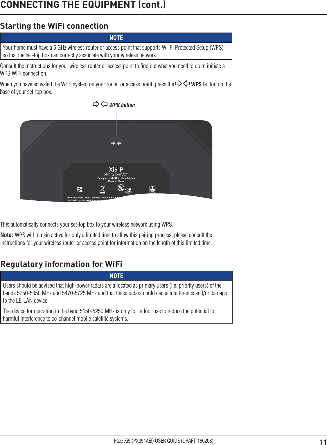 11Pace Xi5 (PX051AEI) USER GUIDE (DRAFT-160208)Model: Pace PX051AEIFCC ID: NQ8PX051AEIInput: 5V    3.0AyymmddXXXXETH MAC:  12:AB:34:CD:56:EFSN: PAW400000001eSTB MAC:A1:B2:C3:D4:E5:F6WiFi MAC:1A:2B:3C:4D:5E:6FCONNECTING THE EQUIPMENT (cont.)Starting the WiFi connectionNOTEYour home must have a 5 GHz wireless router or access point that supports Wi-Fi Protected Setup (WPS) so that the set-top box can correctly associate with your wireless network.Consult the instructions for your wireless router or access point to ﬁnd out what you need to do to initiate a WPS WiFi connection. When you have activated the WPS system on your router or access point, press the   WPS button on the base of your set-top box.  WPS buttonThis automatically connects your set-top box to your wireless network using WPS. Note: WPS will remain active for only a limited time to allow this pairing process; please consult the instructions for your wireless router or access point for information on the length of this limited time.Regulatory information for WiFiNOTEUsers should be advised that high-power radars are allocated as primary users (i.e. priority users) of the bands 5250-5350 MHz and 5470-5725 MHz and that these radars could cause interference and/or damage to the LE-LAN device.The device for operation in the band 5150-5250 MHz is only for indoor use to reduce the potential for harmful interference to co-channel mobile satellite systems. 